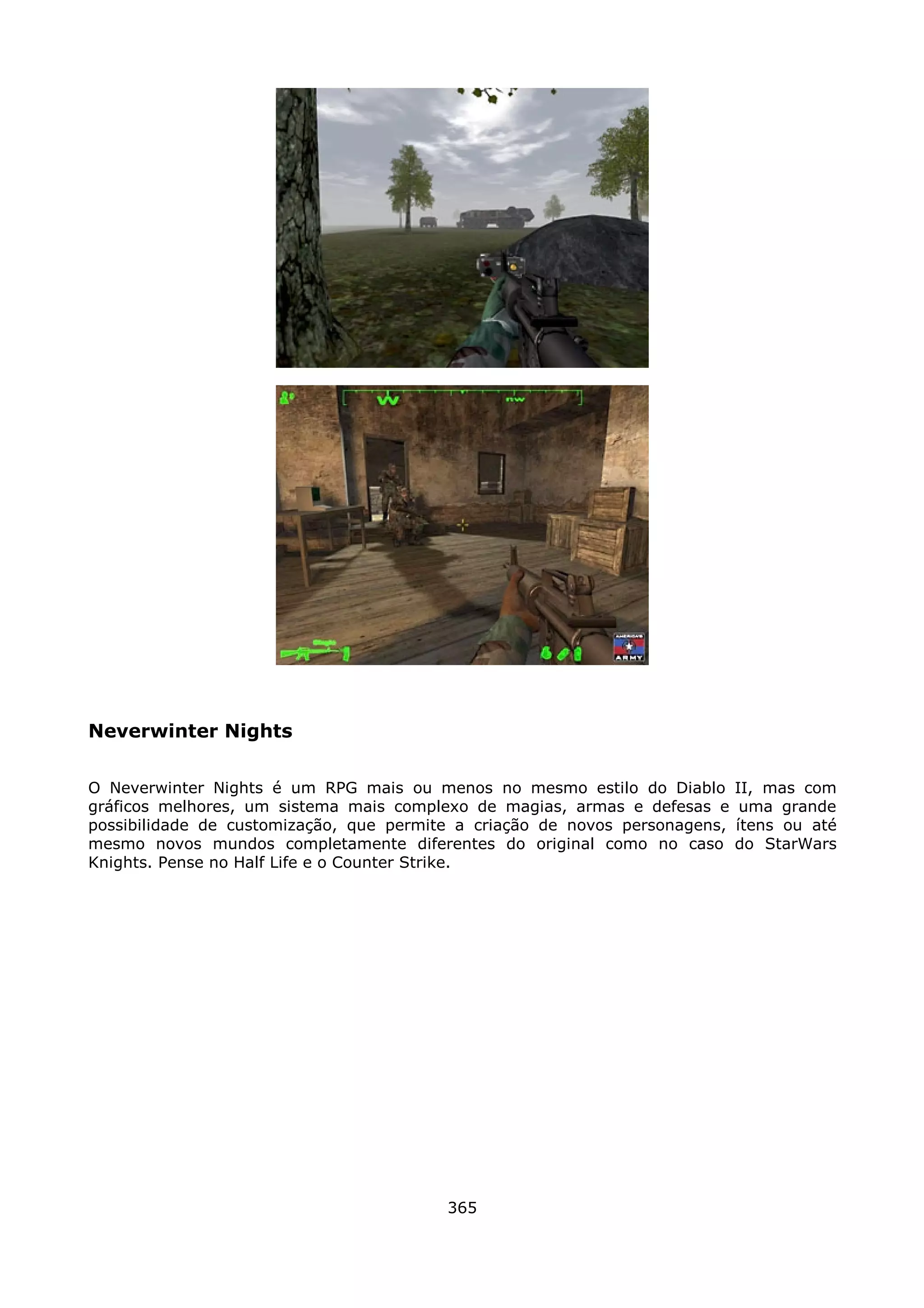 Neverwinter Nights

O Neverwinter Nights é um RPG mais ou menos no mesmo estilo do Diablo        II, mas com
gráficos melhores, um sistema mais complexo de magias, armas e defesas e      uma grande
possibilidade de customização, que permite a criação de novos personagens,   ítens ou até
mesmo novos mundos completamente diferentes do original como no caso         do StarWars
Knights. Pense no Half Life e o Counter Strike.




                                         365
 