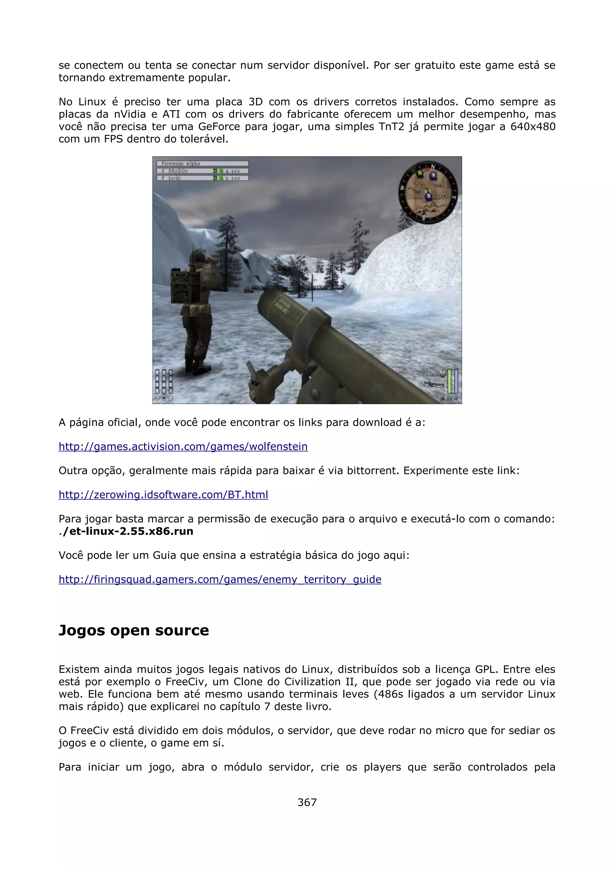 se conectem ou tenta se conectar num servidor disponível. Por ser gratuito este game está se
tornando extremamente popular.

No Linux é preciso ter uma placa 3D com os drivers corretos instalados. Como sempre as
placas da nVidia e ATI com os drivers do fabricante oferecem um melhor desempenho, mas
você não precisa ter uma GeForce para jogar, uma simples TnT2 já permite jogar a 640x480
com um FPS dentro do tolerável.




A página oficial, onde você pode encontrar os links para download é a:

http://games.activision.com/games/wolfenstein

Outra opção, geralmente mais rápida para baixar é via bittorrent. Experimente este link:

http://zerowing.idsoftware.com/BT.html

Para jogar basta marcar a permissão de execução para o arquivo e executá-lo com o comando:
./et-linux-2.55.x86.run

Você pode ler um Guia que ensina a estratégia básica do jogo aqui:

http://firingsquad.gamers.com/games/enemy_territory_guide




Jogos open source

Existem ainda muitos jogos legais nativos do Linux, distribuídos sob a licença GPL. Entre eles
está por exemplo o FreeCiv, um Clone do Civilization II, que pode ser jogado via rede ou via
web. Ele funciona bem até mesmo usando terminais leves (486s ligados a um servidor Linux
mais rápido) que explicarei no capítulo 7 deste livro.

O FreeCiv está dividido em dois módulos, o servidor, que deve rodar no micro que for sediar os
jogos e o cliente, o game em sí.

Para iniciar um jogo, abra o módulo servidor, crie os players que serão controlados pela


                                             367
 