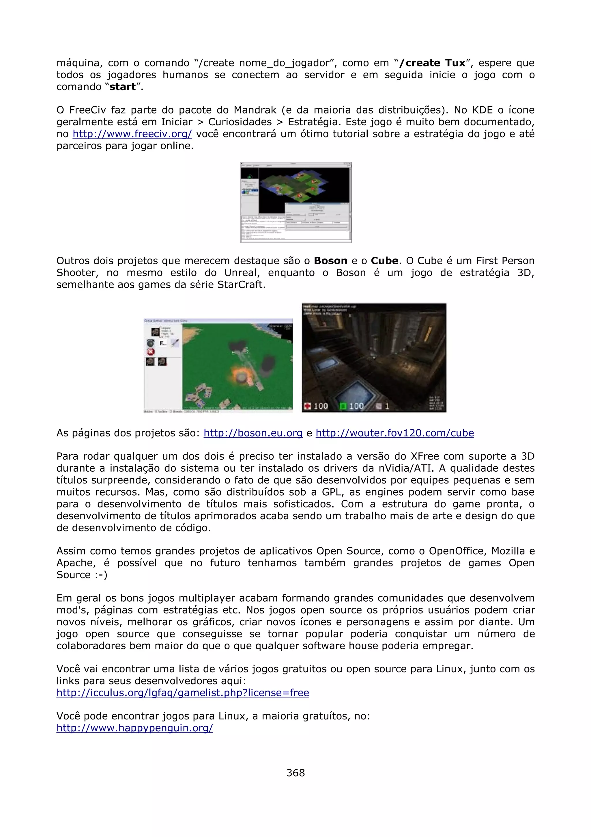 máquina, com o comando “/create nome_do_jogador”, como em “/create Tux”, espere que
todos os jogadores humanos se conectem ao servidor e em seguida inicie o jogo com o
comando “start”.

O FreeCiv faz parte do pacote do Mandrak (e da maioria das distribuições). No KDE o ícone
geralmente está em Iniciar > Curiosidades > Estratégia. Este jogo é muito bem documentado,
no http://www.freeciv.org/ você encontrará um ótimo tutorial sobre a estratégia do jogo e até
parceiros para jogar online.




Outros dois projetos que merecem destaque são o Boson e o Cube. O Cube é um First Person
Shooter, no mesmo estilo do Unreal, enquanto o Boson é um jogo de estratégia 3D,
semelhante aos games da série StarCraft.




As páginas dos projetos são: http://boson.eu.org e http://wouter.fov120.com/cube

Para rodar qualquer um dos dois é preciso ter instalado a versão do XFree com suporte a 3D
durante a instalação do sistema ou ter instalado os drivers da nVidia/ATI. A qualidade destes
títulos surpreende, considerando o fato de que são desenvolvidos por equipes pequenas e sem
muitos recursos. Mas, como são distribuídos sob a GPL, as engines podem servir como base
para o desenvolvimento de títulos mais sofisticados. Com a estrutura do game pronta, o
desenvolvimento de títulos aprimorados acaba sendo um trabalho mais de arte e design do que
de desenvolvimento de código.

Assim como temos grandes projetos de aplicativos Open Source, como o OpenOffice, Mozilla e
Apache, é possível que no futuro tenhamos também grandes projetos de games Open
Source :-)

Em geral os bons jogos multiplayer acabam formando grandes comunidades que desenvolvem
mod's, páginas com estratégias etc. Nos jogos open source os próprios usuários podem criar
novos níveis, melhorar os gráficos, criar novos ícones e personagens e assim por diante. Um
jogo open source que conseguisse se tornar popular poderia conquistar um número de
colaboradores bem maior do que o que qualquer software house poderia empregar.

Você vai encontrar uma lista de vários jogos gratuitos ou open source para Linux, junto com os
links para seus desenvolvedores aqui:
http://icculus.org/lgfaq/gamelist.php?license=free

Você pode encontrar jogos para Linux, a maioria gratuítos, no:
http://www.happypenguin.org/



                                             368
 