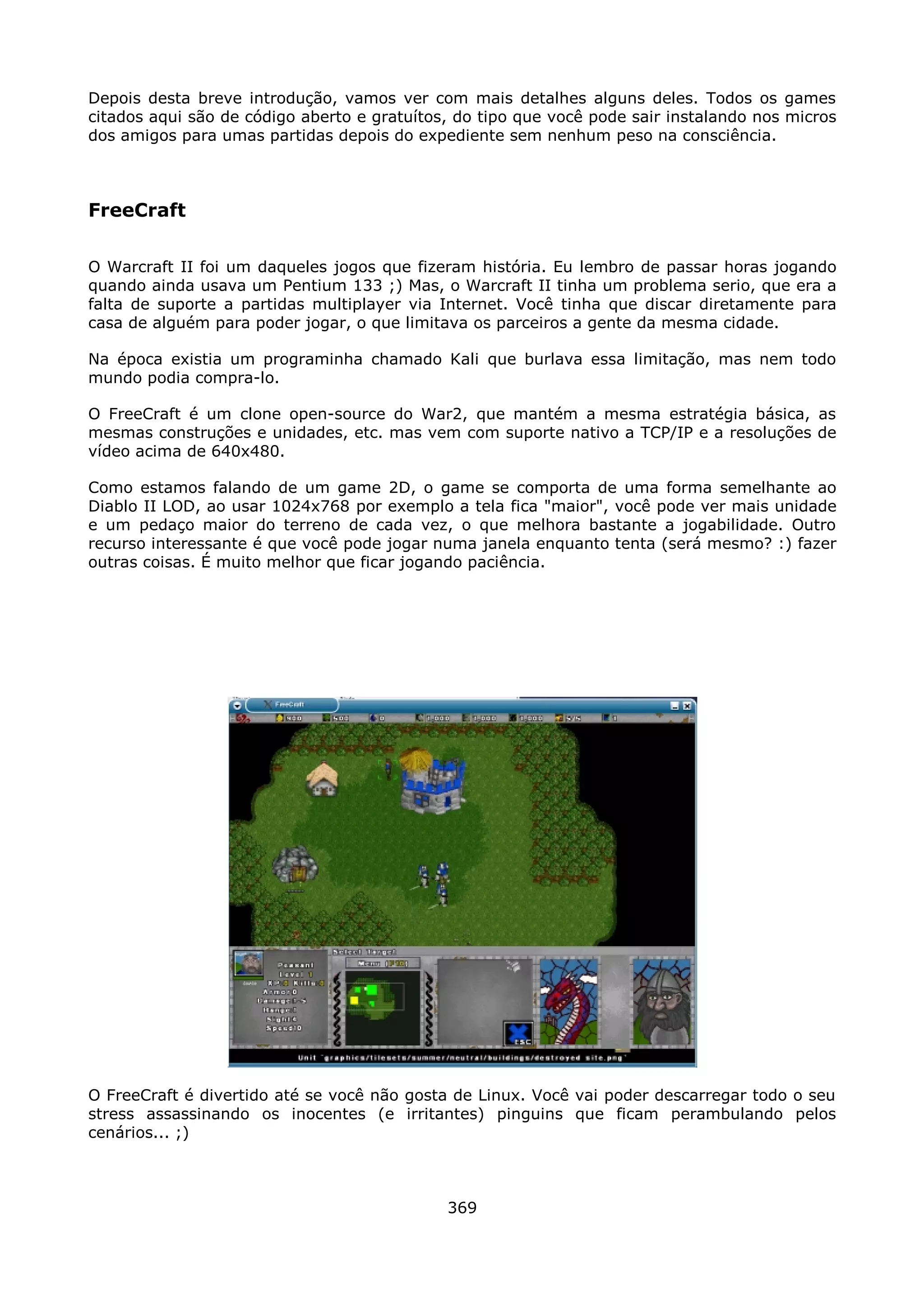 Depois desta breve introdução, vamos ver com mais detalhes alguns deles. Todos os games
citados aqui são de código aberto e gratuítos, do tipo que você pode sair instalando nos micros
dos amigos para umas partidas depois do expediente sem nenhum peso na consciência.



FreeCraft

O Warcraft II foi um daqueles jogos que fizeram história. Eu lembro de passar horas jogando
quando ainda usava um Pentium 133 ;) Mas, o Warcraft II tinha um problema serio, que era a
falta de suporte a partidas multiplayer via Internet. Você tinha que discar diretamente para
casa de alguém para poder jogar, o que limitava os parceiros a gente da mesma cidade.

Na época existia um programinha chamado Kali que burlava essa limitação, mas nem todo
mundo podia compra-lo.

O FreeCraft é um clone open-source do War2, que mantém a mesma estratégia básica, as
mesmas construções e unidades, etc. mas vem com suporte nativo a TCP/IP e a resoluções de
vídeo acima de 640x480.

Como estamos falando de um game 2D, o game se comporta de uma forma semelhante ao
Diablo II LOD, ao usar 1024x768 por exemplo a tela fica "maior", você pode ver mais unidade
e um pedaço maior do terreno de cada vez, o que melhora bastante a jogabilidade. Outro
recurso interessante é que você pode jogar numa janela enquanto tenta (será mesmo? :) fazer
outras coisas. É muito melhor que ficar jogando paciência.




O FreeCraft é divertido até se você não gosta de Linux. Você vai poder descarregar todo o seu
stress assassinando os inocentes (e irritantes) pinguins que ficam perambulando pelos
cenários... ;)



                                             369
 
