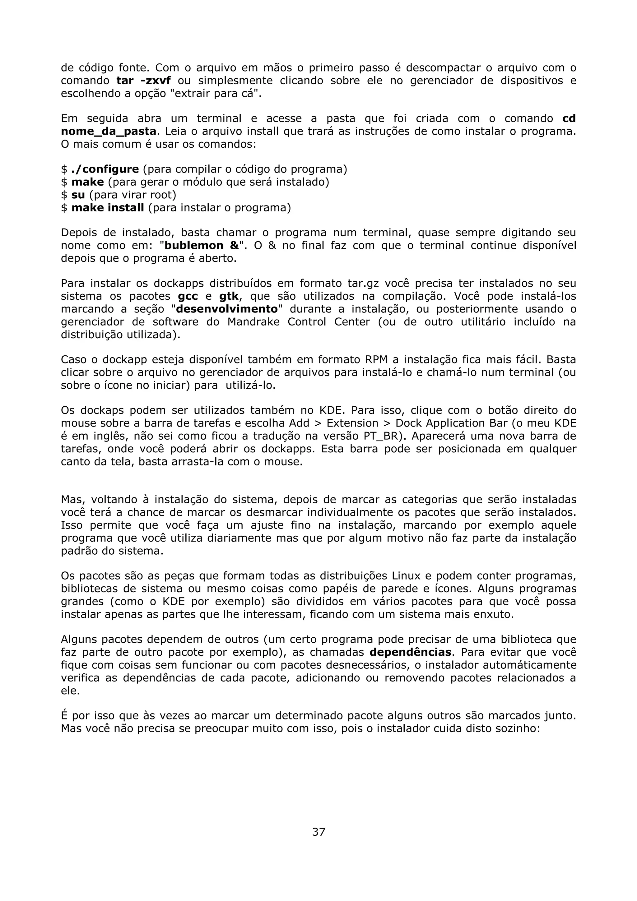 de código fonte. Com o arquivo em mãos o primeiro passo é descompactar o arquivo com o
comando tar -zxvf ou simplesmente clicando sobre ele no gerenciador de dispositivos e
escolhendo a opção "extrair para cá".

Em seguida abra um terminal e acesse a pasta que foi criada com o comando cd
nome_da_pasta. Leia o arquivo install que trará as instruções de como instalar o programa.
O mais comum é usar os comandos:

$   ./configure (para compilar o código do programa)
$   make (para gerar o módulo que será instalado)
$   su (para virar root)
$   make install (para instalar o programa)

Depois de instalado, basta chamar o programa num terminal, quase sempre digitando seu
nome como em: "bublemon &". O & no final faz com que o terminal continue disponível
depois que o programa é aberto.

Para instalar os dockapps distribuídos em formato tar.gz você precisa ter instalados no seu
sistema os pacotes gcc e gtk, que são utilizados na compilação. Você pode instalá-los
marcando a seção "desenvolvimento" durante a instalação, ou posteriormente usando o
gerenciador de software do Mandrake Control Center (ou de outro utilitário incluído na
distribuição utilizada).

Caso o dockapp esteja disponível também em formato RPM a instalação fica mais fácil. Basta
clicar sobre o arquivo no gerenciador de arquivos para instalá-lo e chamá-lo num terminal (ou
sobre o ícone no iniciar) para utilizá-lo.

Os dockaps podem ser utilizados também no KDE. Para isso, clique com o botão direito do
mouse sobre a barra de tarefas e escolha Add > Extension > Dock Application Bar (o meu KDE
é em inglês, não sei como ficou a tradução na versão PT_BR). Aparecerá uma nova barra de
tarefas, onde você poderá abrir os dockapps. Esta barra pode ser posicionada em qualquer
canto da tela, basta arrasta-la com o mouse.


Mas, voltando à instalação do sistema, depois de marcar as categorias que serão instaladas
você terá a chance de marcar os desmarcar individualmente os pacotes que serão instalados.
Isso permite que você faça um ajuste fino na instalação, marcando por exemplo aquele
programa que você utiliza diariamente mas que por algum motivo não faz parte da instalação
padrão do sistema.

Os pacotes são as peças que formam todas as distribuições Linux e podem conter programas,
bibliotecas de sistema ou mesmo coisas como papéis de parede e ícones. Alguns programas
grandes (como o KDE por exemplo) são divididos em vários pacotes para que você possa
instalar apenas as partes que lhe interessam, ficando com um sistema mais enxuto.

Alguns pacotes dependem de outros (um certo programa pode precisar de uma biblioteca que
faz parte de outro pacote por exemplo), as chamadas dependências. Para evitar que você
fique com coisas sem funcionar ou com pacotes desnecessários, o instalador automáticamente
verifica as dependências de cada pacote, adicionando ou removendo pacotes relacionados a
ele.

É por isso que às vezes ao marcar um determinado pacote alguns outros são marcados junto.
Mas você não precisa se preocupar muito com isso, pois o instalador cuida disto sozinho:




                                             37
 