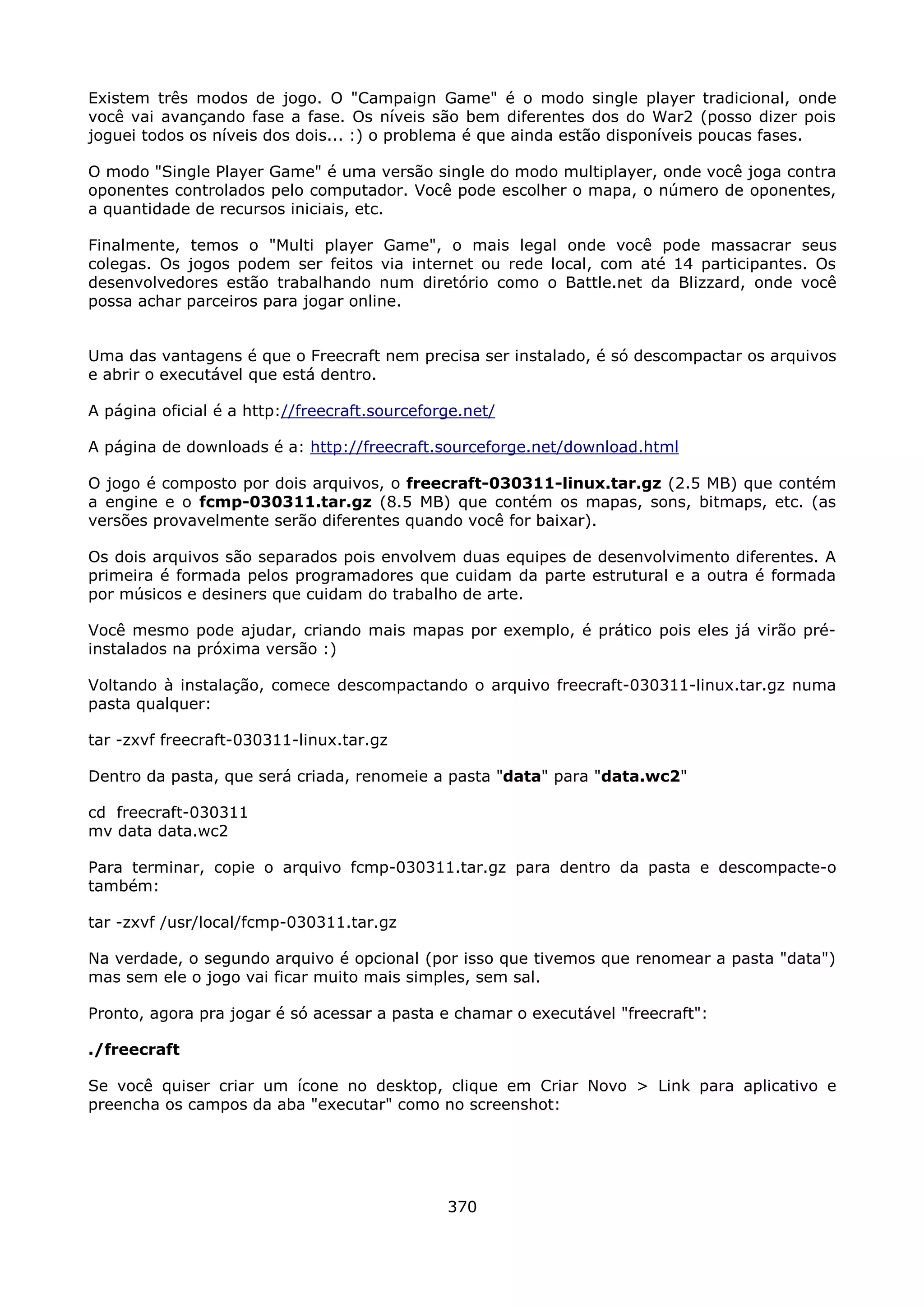 Existem três modos de jogo. O "Campaign Game" é o modo single player tradicional, onde
você vai avançando fase a fase. Os níveis são bem diferentes dos do War2 (posso dizer pois
joguei todos os níveis dos dois... :) o problema é que ainda estão disponíveis poucas fases.

O modo "Single Player Game" é uma versão single do modo multiplayer, onde você joga contra
oponentes controlados pelo computador. Você pode escolher o mapa, o número de oponentes,
a quantidade de recursos iniciais, etc.

Finalmente, temos o "Multi player Game", o mais legal onde você pode massacrar seus
colegas. Os jogos podem ser feitos via internet ou rede local, com até 14 participantes. Os
desenvolvedores estão trabalhando num diretório como o Battle.net da Blizzard, onde você
possa achar parceiros para jogar online.


Uma das vantagens é que o Freecraft nem precisa ser instalado, é só descompactar os arquivos
e abrir o executável que está dentro.

A página oficial é a http://freecraft.sourceforge.net/

A página de downloads é a: http://freecraft.sourceforge.net/download.html

O jogo é composto por dois arquivos, o freecraft-030311-linux.tar.gz (2.5 MB) que contém
a engine e o fcmp-030311.tar.gz (8.5 MB) que contém os mapas, sons, bitmaps, etc. (as
versões provavelmente serão diferentes quando você for baixar).

Os dois arquivos são separados pois envolvem duas equipes de desenvolvimento diferentes. A
primeira é formada pelos programadores que cuidam da parte estrutural e a outra é formada
por músicos e desiners que cuidam do trabalho de arte.

Você mesmo pode ajudar, criando mais mapas por exemplo, é prático pois eles já virão pré-
instalados na próxima versão :)

Voltando à instalação, comece descompactando o arquivo freecraft-030311-linux.tar.gz numa
pasta qualquer:

tar -zxvf freecraft-030311-linux.tar.gz

Dentro da pasta, que será criada, renomeie a pasta "data" para "data.wc2"

cd freecraft-030311
mv data data.wc2

Para terminar, copie o arquivo fcmp-030311.tar.gz para dentro da pasta e descompacte-o
também:

tar -zxvf /usr/local/fcmp-030311.tar.gz

Na verdade, o segundo arquivo é opcional (por isso que tivemos que renomear a pasta "data")
mas sem ele o jogo vai ficar muito mais simples, sem sal.

Pronto, agora pra jogar é só acessar a pasta e chamar o executável "freecraft":

./freecraft

Se você quiser criar um ícone no desktop, clique em Criar Novo > Link para aplicativo e
preencha os campos da aba "executar" como no screenshot:




                                               370
 
