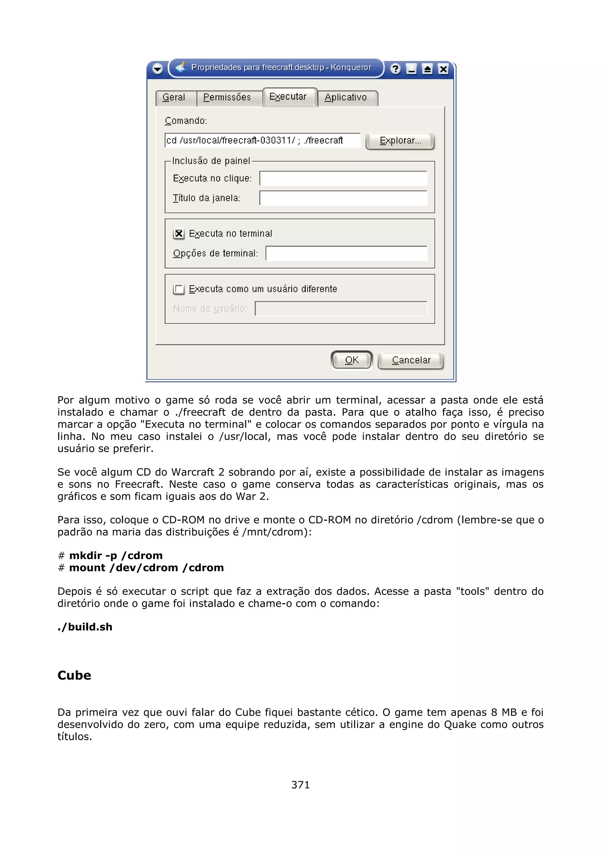 Por algum motivo o game só roda se você abrir um terminal, acessar a pasta onde ele está
instalado e chamar o ./freecraft de dentro da pasta. Para que o atalho faça isso, é preciso
marcar a opção "Executa no terminal" e colocar os comandos separados por ponto e vírgula na
linha. No meu caso instalei o /usr/local, mas você pode instalar dentro do seu diretório se
usuário se preferir.

Se você algum CD do Warcraft 2 sobrando por aí, existe a possibilidade de instalar as imagens
e sons no Freecraft. Neste caso o game conserva todas as características originais, mas os
gráficos e som ficam iguais aos do War 2.

Para isso, coloque o CD-ROM no drive e monte o CD-ROM no diretório /cdrom (lembre-se que o
padrão na maria das distribuições é /mnt/cdrom):

# mkdir -p /cdrom
# mount /dev/cdrom /cdrom

Depois é só executar o script que faz a extração dos dados. Acesse a pasta "tools" dentro do
diretório onde o game foi instalado e chame-o com o comando:

./build.sh



Cube

Da primeira vez que ouvi falar do Cube fiquei bastante cético. O game tem apenas 8 MB e foi
desenvolvido do zero, com uma equipe reduzida, sem utilizar a engine do Quake como outros
títulos.



                                            371
 