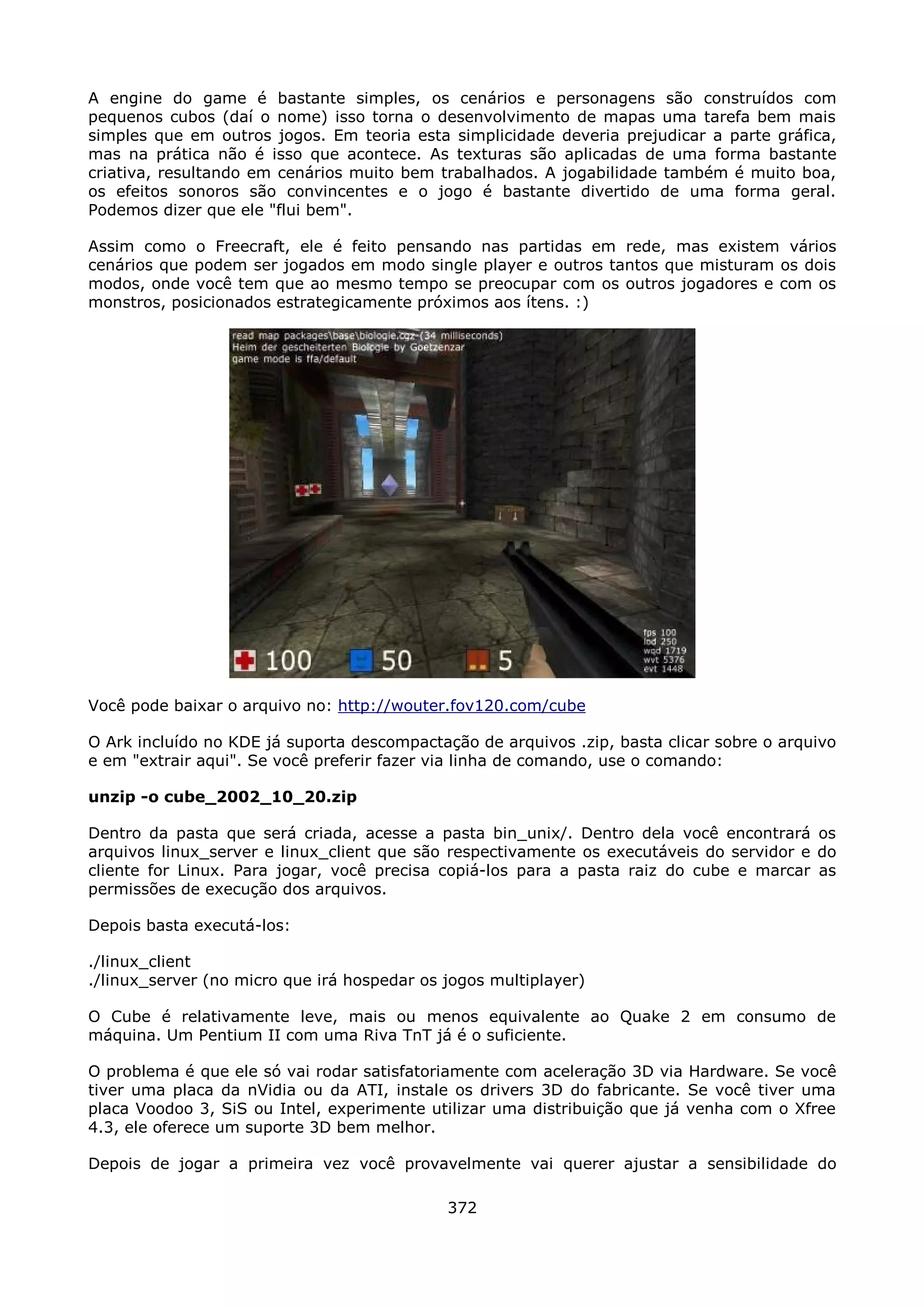 A engine do game é bastante simples, os cenários e personagens são construídos com
pequenos cubos (daí o nome) isso torna o desenvolvimento de mapas uma tarefa bem mais
simples que em outros jogos. Em teoria esta simplicidade deveria prejudicar a parte gráfica,
mas na prática não é isso que acontece. As texturas são aplicadas de uma forma bastante
criativa, resultando em cenários muito bem trabalhados. A jogabilidade também é muito boa,
os efeitos sonoros são convincentes e o jogo é bastante divertido de uma forma geral.
Podemos dizer que ele "flui bem".

Assim como o Freecraft, ele é feito pensando nas partidas em rede, mas existem vários
cenários que podem ser jogados em modo single player e outros tantos que misturam os dois
modos, onde você tem que ao mesmo tempo se preocupar com os outros jogadores e com os
monstros, posicionados estrategicamente próximos aos ítens. :)




Você pode baixar o arquivo no: http://wouter.fov120.com/cube

O Ark incluído no KDE já suporta descompactação de arquivos .zip, basta clicar sobre o arquivo
e em "extrair aqui". Se você preferir fazer via linha de comando, use o comando:

unzip -o cube_2002_10_20.zip

Dentro da pasta que será criada, acesse a pasta bin_unix/. Dentro dela você encontrará os
arquivos linux_server e linux_client que são respectivamente os executáveis do servidor e do
cliente for Linux. Para jogar, você precisa copiá-los para a pasta raiz do cube e marcar as
permissões de execução dos arquivos.

Depois basta executá-los:

./linux_client
./linux_server (no micro que irá hospedar os jogos multiplayer)

O Cube é relativamente leve, mais ou menos equivalente ao Quake 2 em consumo de
máquina. Um Pentium II com uma Riva TnT já é o suficiente.

O problema é que ele só vai rodar satisfatoriamente com aceleração 3D via Hardware. Se você
tiver uma placa da nVidia ou da ATI, instale os drivers 3D do fabricante. Se você tiver uma
placa Voodoo 3, SiS ou Intel, experimente utilizar uma distribuição que já venha com o Xfree
4.3, ele oferece um suporte 3D bem melhor.

Depois de jogar a primeira vez você provavelmente vai querer ajustar a sensibilidade do

                                             372
 