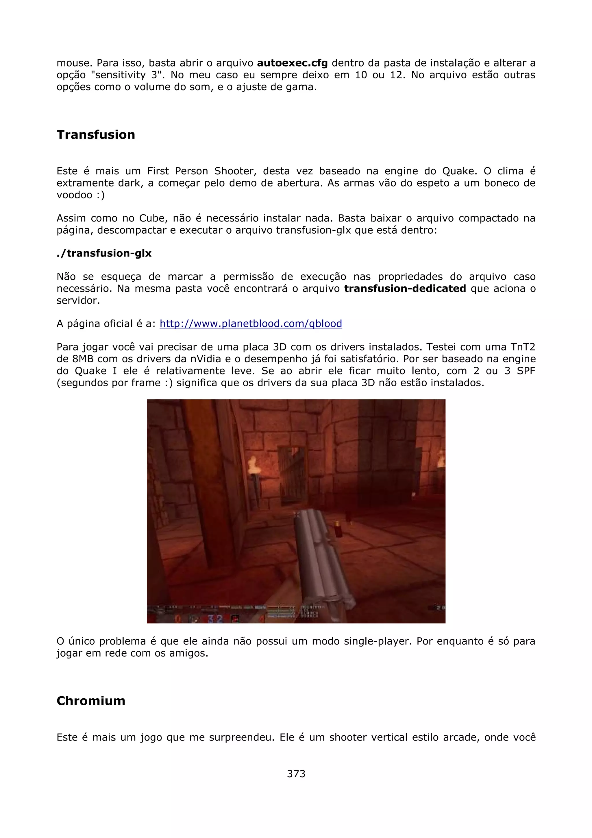 mouse. Para isso, basta abrir o arquivo autoexec.cfg dentro da pasta de instalação e alterar a
opção "sensitivity 3". No meu caso eu sempre deixo em 10 ou 12. No arquivo estão outras
opções como o volume do som, e o ajuste de gama.



Transfusion

Este é mais um First Person Shooter, desta vez baseado na engine do Quake. O clima é
extramente dark, a começar pelo demo de abertura. As armas vão do espeto a um boneco de
voodoo :)

Assim como no Cube, não é necessário instalar nada. Basta baixar o arquivo compactado na
página, descompactar e executar o arquivo transfusion-glx que está dentro:

./transfusion-glx

Não se esqueça de marcar a permissão de execução nas propriedades do arquivo caso
necessário. Na mesma pasta você encontrará o arquivo transfusion-dedicated que aciona o
servidor.

A página oficial é a: http://www.planetblood.com/qblood

Para jogar você vai precisar de uma placa 3D com os drivers instalados. Testei com uma TnT2
de 8MB com os drivers da nVidia e o desempenho já foi satisfatório. Por ser baseado na engine
do Quake I ele é relativamente leve. Se ao abrir ele ficar muito lento, com 2 ou 3 SPF
(segundos por frame :) significa que os drivers da sua placa 3D não estão instalados.




O único problema é que ele ainda não possui um modo single-player. Por enquanto é só para
jogar em rede com os amigos.



Chromium

Este é mais um jogo que me surpreendeu. Ele é um shooter vertical estilo arcade, onde você


                                             373
 