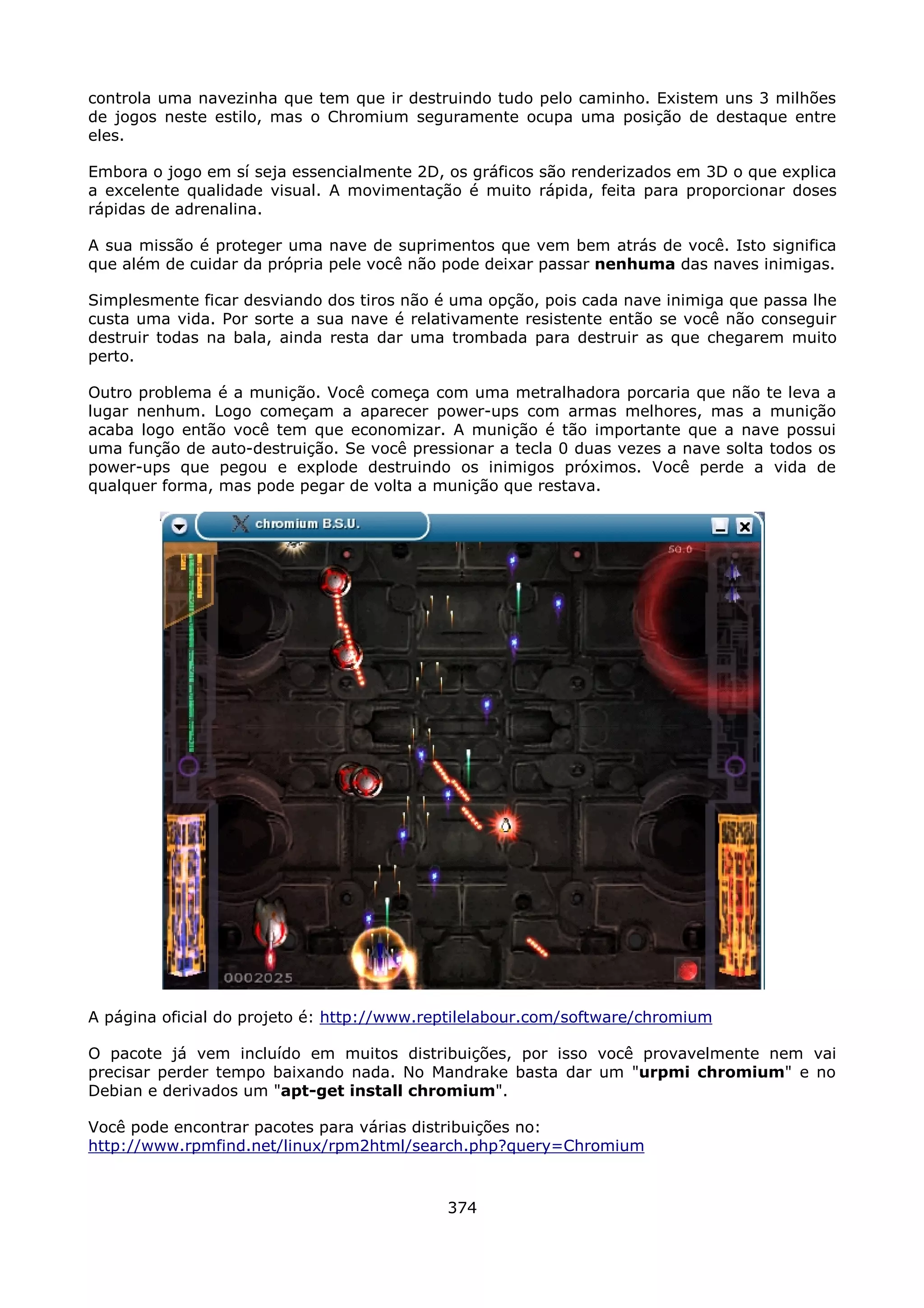 controla uma navezinha que tem que ir destruindo tudo pelo caminho. Existem uns 3 milhões
de jogos neste estilo, mas o Chromium seguramente ocupa uma posição de destaque entre
eles.

Embora o jogo em sí seja essencialmente 2D, os gráficos são renderizados em 3D o que explica
a excelente qualidade visual. A movimentação é muito rápida, feita para proporcionar doses
rápidas de adrenalina.

A sua missão é proteger uma nave de suprimentos que vem bem atrás de você. Isto significa
que além de cuidar da própria pele você não pode deixar passar nenhuma das naves inimigas.

Simplesmente ficar desviando dos tiros não é uma opção, pois cada nave inimiga que passa lhe
custa uma vida. Por sorte a sua nave é relativamente resistente então se você não conseguir
destruir todas na bala, ainda resta dar uma trombada para destruir as que chegarem muito
perto.

Outro problema é a munição. Você começa com uma metralhadora porcaria que não te leva a
lugar nenhum. Logo começam a aparecer power-ups com armas melhores, mas a munição
acaba logo então você tem que economizar. A munição é tão importante que a nave possui
uma função de auto-destruição. Se você pressionar a tecla 0 duas vezes a nave solta todos os
power-ups que pegou e explode destruindo os inimigos próximos. Você perde a vida de
qualquer forma, mas pode pegar de volta a munição que restava.




A página oficial do projeto é: http://www.reptilelabour.com/software/chromium

O pacote já vem incluído em muitos distribuições, por isso você provavelmente nem vai
precisar perder tempo baixando nada. No Mandrake basta dar um "urpmi chromium" e no
Debian e derivados um "apt-get install chromium".

Você pode encontrar pacotes para várias distribuições no:
http://www.rpmfind.net/linux/rpm2html/search.php?query=Chromium



                                            374
 