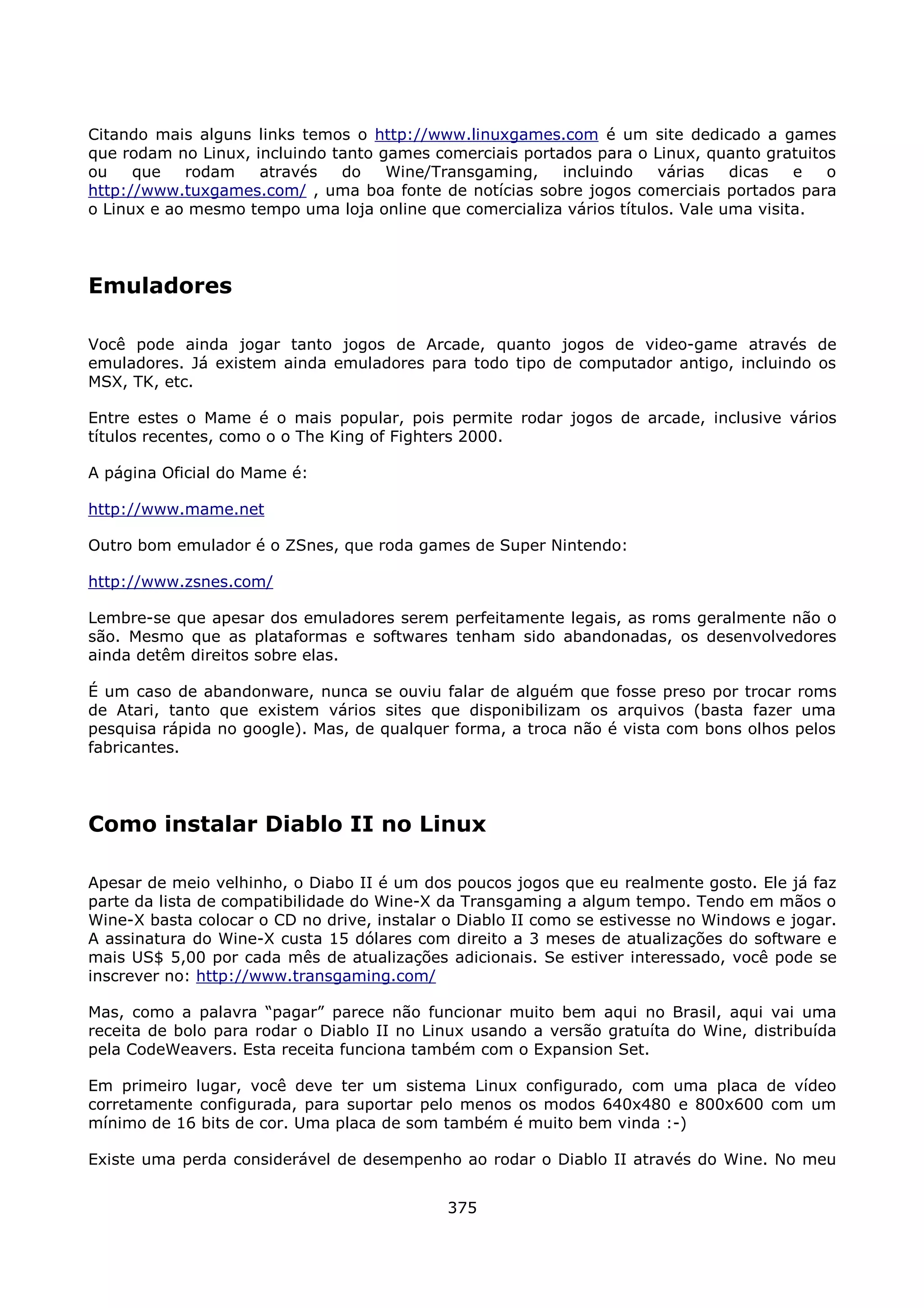 Citando mais alguns links temos o http://www.linuxgames.com é um site dedicado a games
que rodam no Linux, incluindo tanto games comerciais portados para o Linux, quanto gratuitos
ou    que   rodam    através   do    Wine/Transgaming,    incluindo    várias   dicas   e  o
http://www.tuxgames.com/ , uma boa fonte de notícias sobre jogos comerciais portados para
o Linux e ao mesmo tempo uma loja online que comercializa vários títulos. Vale uma visita.




Emuladores

Você pode ainda jogar tanto jogos de Arcade, quanto jogos de video-game através de
emuladores. Já existem ainda emuladores para todo tipo de computador antigo, incluindo os
MSX, TK, etc.

Entre estes o Mame é o mais popular, pois permite rodar jogos de arcade, inclusive vários
títulos recentes, como o o The King of Fighters 2000.

A página Oficial do Mame é:

http://www.mame.net

Outro bom emulador é o ZSnes, que roda games de Super Nintendo:

http://www.zsnes.com/

Lembre-se que apesar dos emuladores serem perfeitamente legais, as roms geralmente não o
são. Mesmo que as plataformas e softwares tenham sido abandonadas, os desenvolvedores
ainda detêm direitos sobre elas.

É um caso de abandonware, nunca se ouviu falar de alguém que fosse preso por trocar roms
de Atari, tanto que existem vários sites que disponibilizam os arquivos (basta fazer uma
pesquisa rápida no google). Mas, de qualquer forma, a troca não é vista com bons olhos pelos
fabricantes.




Como instalar Diablo II no Linux

Apesar de meio velhinho, o Diabo II é um dos poucos jogos que eu realmente gosto. Ele já faz
parte da lista de compatibilidade do Wine-X da Transgaming a algum tempo. Tendo em mãos o
Wine-X basta colocar o CD no drive, instalar o Diablo II como se estivesse no Windows e jogar.
A assinatura do Wine-X custa 15 dólares com direito a 3 meses de atualizações do software e
mais US$ 5,00 por cada mês de atualizações adicionais. Se estiver interessado, você pode se
inscrever no: http://www.transgaming.com/

Mas, como a palavra “pagar” parece não funcionar muito bem aqui no Brasil, aqui vai uma
receita de bolo para rodar o Diablo II no Linux usando a versão gratuíta do Wine, distribuída
pela CodeWeavers. Esta receita funciona também com o Expansion Set.

Em primeiro lugar, você deve ter um sistema Linux configurado, com uma placa de vídeo
corretamente configurada, para suportar pelo menos os modos 640x480 e 800x600 com um
mínimo de 16 bits de cor. Uma placa de som também é muito bem vinda :-)

Existe uma perda considerável de desempenho ao rodar o Diablo II através do Wine. No meu


                                             375
 