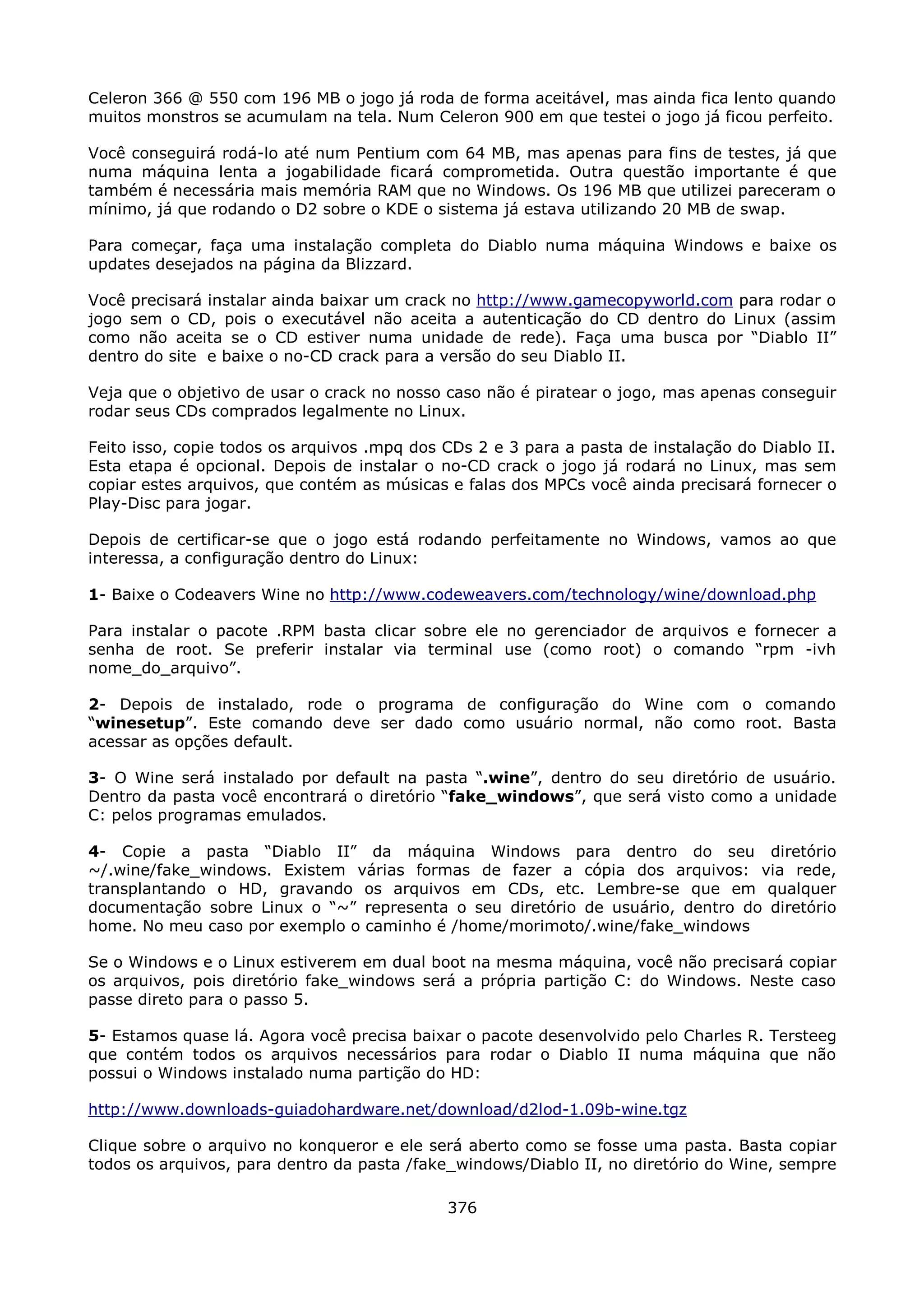 Celeron 366 @ 550 com 196 MB o jogo já roda de forma aceitável, mas ainda fica lento quando
muitos monstros se acumulam na tela. Num Celeron 900 em que testei o jogo já ficou perfeito.

Você conseguirá rodá-lo até num Pentium com 64 MB, mas apenas para fins de testes, já que
numa máquina lenta a jogabilidade ficará comprometida. Outra questão importante é que
também é necessária mais memória RAM que no Windows. Os 196 MB que utilizei pareceram o
mínimo, já que rodando o D2 sobre o KDE o sistema já estava utilizando 20 MB de swap.

Para começar, faça uma instalação completa do Diablo numa máquina Windows e baixe os
updates desejados na página da Blizzard.

Você precisará instalar ainda baixar um crack no http://www.gamecopyworld.com para rodar o
jogo sem o CD, pois o executável não aceita a autenticação do CD dentro do Linux (assim
como não aceita se o CD estiver numa unidade de rede). Faça uma busca por “Diablo II”
dentro do site e baixe o no-CD crack para a versão do seu Diablo II.

Veja que o objetivo de usar o crack no nosso caso não é piratear o jogo, mas apenas conseguir
rodar seus CDs comprados legalmente no Linux.

Feito isso, copie todos os arquivos .mpq dos CDs 2 e 3 para a pasta de instalação do Diablo II.
Esta etapa é opcional. Depois de instalar o no-CD crack o jogo já rodará no Linux, mas sem
copiar estes arquivos, que contém as músicas e falas dos MPCs você ainda precisará fornecer o
Play-Disc para jogar.

Depois de certificar-se que o jogo está rodando perfeitamente no Windows, vamos ao que
interessa, a configuração dentro do Linux:

1- Baixe o Codeavers Wine no http://www.codeweavers.com/technology/wine/download.php

Para instalar o pacote .RPM basta clicar sobre ele no gerenciador de arquivos e fornecer a
senha de root. Se preferir instalar via terminal use (como root) o comando “rpm -ivh
nome_do_arquivo”.

2- Depois de instalado, rode o programa de configuração do Wine com o comando
“winesetup”. Este comando deve ser dado como usuário normal, não como root. Basta
acessar as opções default.

3- O Wine será instalado por default na pasta “.wine”, dentro do seu diretório de usuário.
Dentro da pasta você encontrará o diretório “fake_windows”, que será visto como a unidade
C: pelos programas emulados.

4- Copie a pasta “Diablo II” da máquina Windows para dentro do seu diretório
~/.wine/fake_windows. Existem várias formas de fazer a cópia dos arquivos: via rede,
transplantando o HD, gravando os arquivos em CDs, etc. Lembre-se que em qualquer
documentação sobre Linux o “~” representa o seu diretório de usuário, dentro do diretório
home. No meu caso por exemplo o caminho é /home/morimoto/.wine/fake_windows

Se o Windows e o Linux estiverem em dual boot na mesma máquina, você não precisará copiar
os arquivos, pois diretório fake_windows será a própria partição C: do Windows. Neste caso
passe direto para o passo 5.

5- Estamos quase lá. Agora você precisa baixar o pacote desenvolvido pelo Charles R. Tersteeg
que contém todos os arquivos necessários para rodar o Diablo II numa máquina que não
possui o Windows instalado numa partição do HD:

http://www.downloads-guiadohardware.net/download/d2lod-1.09b-wine.tgz

Clique sobre o arquivo no konqueror e ele será aberto como se fosse uma pasta. Basta copiar
todos os arquivos, para dentro da pasta /fake_windows/Diablo II, no diretório do Wine, sempre

                                             376
 