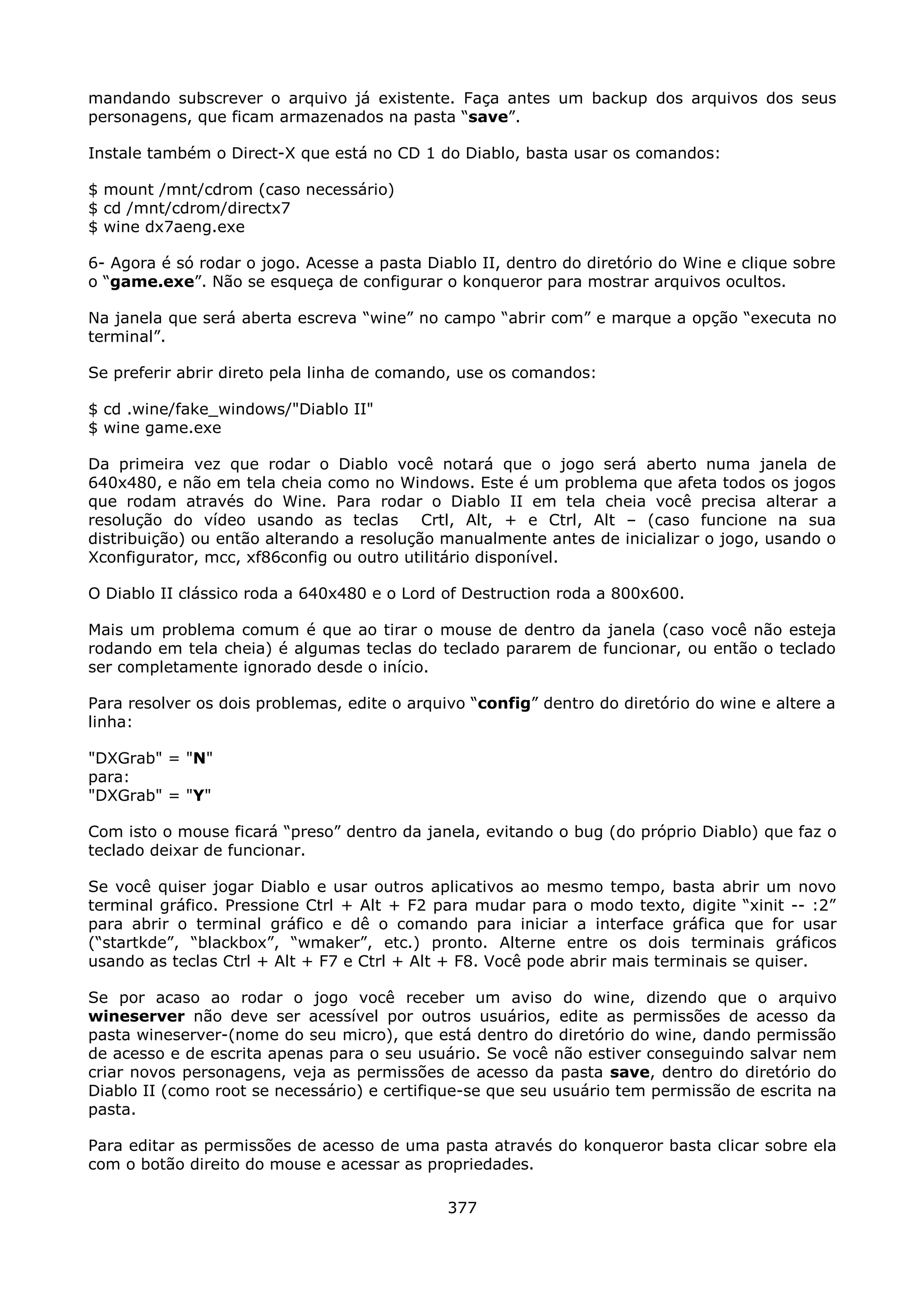 mandando subscrever o arquivo já existente. Faça antes um backup dos arquivos dos seus
personagens, que ficam armazenados na pasta “save”.

Instale também o Direct-X que está no CD 1 do Diablo, basta usar os comandos:

$ mount /mnt/cdrom (caso necessário)
$ cd /mnt/cdrom/directx7
$ wine dx7aeng.exe

6- Agora é só rodar o jogo. Acesse a pasta Diablo II, dentro do diretório do Wine e clique sobre
o “game.exe”. Não se esqueça de configurar o konqueror para mostrar arquivos ocultos.

Na janela que será aberta escreva “wine” no campo “abrir com” e marque a opção “executa no
terminal”.

Se preferir abrir direto pela linha de comando, use os comandos:

$ cd .wine/fake_windows/"Diablo II"
$ wine game.exe

Da primeira vez que rodar o Diablo você notará que o jogo será aberto numa janela de
640x480, e não em tela cheia como no Windows. Este é um problema que afeta todos os jogos
que rodam através do Wine. Para rodar o Diablo II em tela cheia você precisa alterar a
resolução do vídeo usando as teclas Crtl, Alt, + e Ctrl, Alt – (caso funcione na sua
distribuição) ou então alterando a resolução manualmente antes de inicializar o jogo, usando o
Xconfigurator, mcc, xf86config ou outro utilitário disponível.

O Diablo II clássico roda a 640x480 e o Lord of Destruction roda a 800x600.

Mais um problema comum é que ao tirar o mouse de dentro da janela (caso você não esteja
rodando em tela cheia) é algumas teclas do teclado pararem de funcionar, ou então o teclado
ser completamente ignorado desde o início.

Para resolver os dois problemas, edite o arquivo “config” dentro do diretório do wine e altere a
linha:

"DXGrab" = "N"
para:
"DXGrab" = "Y"

Com isto o mouse ficará “preso” dentro da janela, evitando o bug (do próprio Diablo) que faz o
teclado deixar de funcionar.

Se você quiser jogar Diablo e usar outros aplicativos ao mesmo tempo, basta abrir um novo
terminal gráfico. Pressione Ctrl + Alt + F2 para mudar para o modo texto, digite “xinit -- :2”
para abrir o terminal gráfico e dê o comando para iniciar a interface gráfica que for usar
(“startkde”, “blackbox”, “wmaker”, etc.) pronto. Alterne entre os dois terminais gráficos
usando as teclas Ctrl + Alt + F7 e Ctrl + Alt + F8. Você pode abrir mais terminais se quiser.

Se por acaso ao rodar o jogo você receber um aviso do wine, dizendo que o arquivo
wineserver não deve ser acessível por outros usuários, edite as permissões de acesso da
pasta wineserver-(nome do seu micro), que está dentro do diretório do wine, dando permissão
de acesso e de escrita apenas para o seu usuário. Se você não estiver conseguindo salvar nem
criar novos personagens, veja as permissões de acesso da pasta save, dentro do diretório do
Diablo II (como root se necessário) e certifique-se que seu usuário tem permissão de escrita na
pasta.

Para editar as permissões de acesso de uma pasta através do konqueror basta clicar sobre ela
com o botão direito do mouse e acessar as propriedades.

                                              377
 