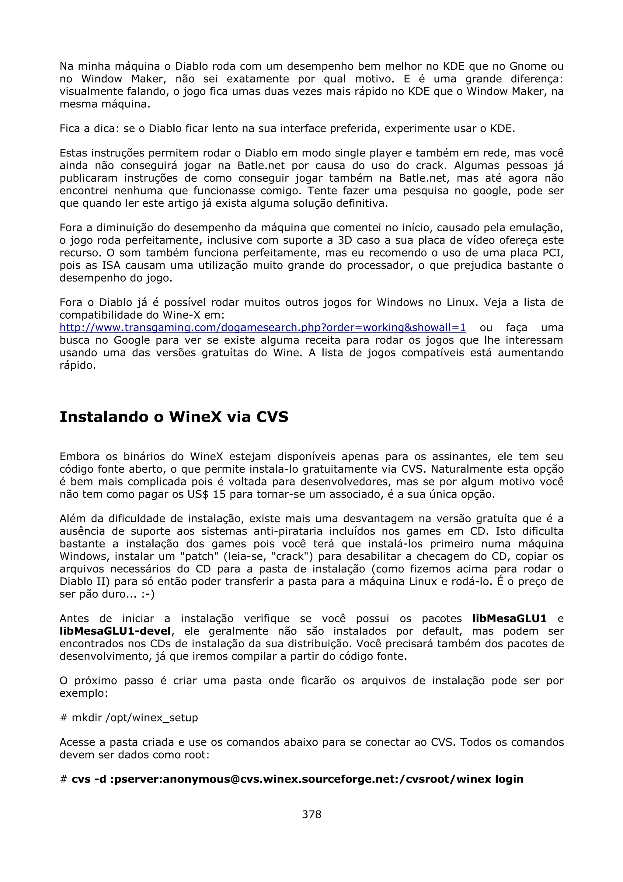 Na minha máquina o Diablo roda com um desempenho bem melhor no KDE que no Gnome ou
no Window Maker, não sei exatamente por qual motivo. E é uma grande diferença:
visualmente falando, o jogo fica umas duas vezes mais rápido no KDE que o Window Maker, na
mesma máquina.

Fica a dica: se o Diablo ficar lento na sua interface preferida, experimente usar o KDE.

Estas instruções permitem rodar o Diablo em modo single player e também em rede, mas você
ainda não conseguirá jogar na Batle.net por causa do uso do crack. Algumas pessoas já
publicaram instruções de como conseguir jogar também na Batle.net, mas até agora não
encontrei nenhuma que funcionasse comigo. Tente fazer uma pesquisa no google, pode ser
que quando ler este artigo já exista alguma solução definitiva.

Fora a diminuição do desempenho da máquina que comentei no início, causado pela emulação,
o jogo roda perfeitamente, inclusive com suporte a 3D caso a sua placa de vídeo ofereça este
recurso. O som também funciona perfeitamente, mas eu recomendo o uso de uma placa PCI,
pois as ISA causam uma utilização muito grande do processador, o que prejudica bastante o
desempenho do jogo.

Fora o Diablo já é possível rodar muitos outros jogos for Windows no Linux. Veja a lista de
compatibilidade do Wine-X em:
http://www.transgaming.com/dogamesearch.php?order=working&showall=1 ou faça uma
busca no Google para ver se existe alguma receita para rodar os jogos que lhe interessam
usando uma das versões gratuítas do Wine. A lista de jogos compatíveis está aumentando
rápido.




Instalando o WineX via CVS

Embora os binários do WineX estejam disponíveis apenas para os assinantes, ele tem seu
código fonte aberto, o que permite instala-lo gratuitamente via CVS. Naturalmente esta opção
é bem mais complicada pois é voltada para desenvolvedores, mas se por algum motivo você
não tem como pagar os US$ 15 para tornar-se um associado, é a sua única opção.

Além da dificuldade de instalação, existe mais uma desvantagem na versão gratuíta que é a
ausência de suporte aos sistemas anti-pirataria incluídos nos games em CD. Isto dificulta
bastante a instalação dos games pois você terá que instalá-los primeiro numa máquina
Windows, instalar um "patch" (leia-se, "crack") para desabilitar a checagem do CD, copiar os
arquivos necessários do CD para a pasta de instalação (como fizemos acima para rodar o
Diablo II) para só então poder transferir a pasta para a máquina Linux e rodá-lo. É o preço de
ser pão duro... :-)

Antes de iniciar a instalação verifique se você possui os pacotes libMesaGLU1 e
libMesaGLU1-devel, ele geralmente não são instalados por default, mas podem ser
encontrados nos CDs de instalação da sua distribuição. Você precisará também dos pacotes de
desenvolvimento, já que iremos compilar a partir do código fonte.

O próximo passo é criar uma pasta onde ficarão os arquivos de instalação pode ser por
exemplo:

# mkdir /opt/winex_setup

Acesse a pasta criada e use os comandos abaixo para se conectar ao CVS. Todos os comandos
devem ser dados como root:

# cvs -d :pserver:anonymous@cvs.winex.sourceforge.net:/cvsroot/winex login


                                              378
 