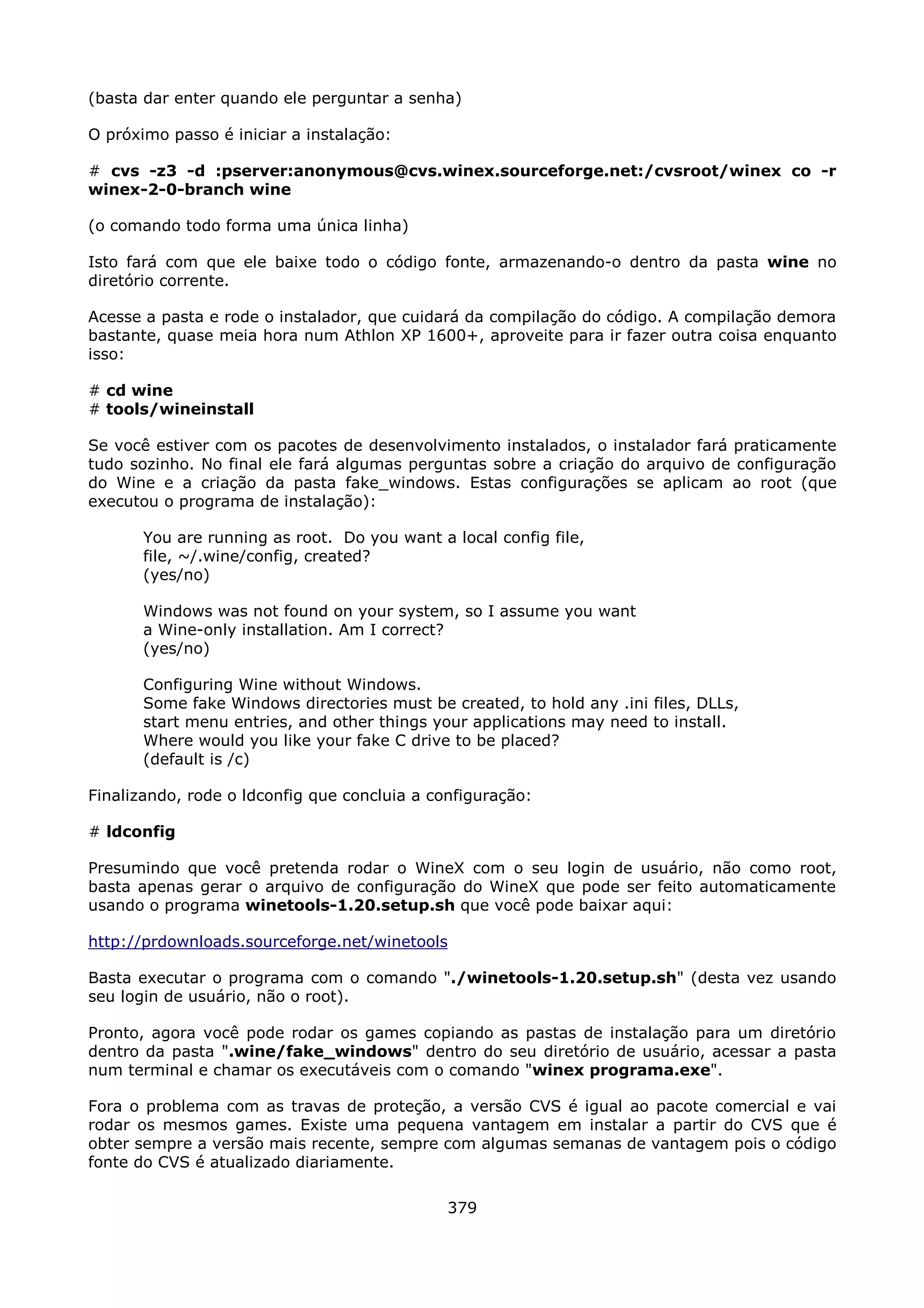 (basta dar enter quando ele perguntar a senha)

O próximo passo é iniciar a instalação:

# cvs -z3 -d :pserver:anonymous@cvs.winex.sourceforge.net:/cvsroot/winex co -r
winex-2-0-branch wine

(o comando todo forma uma única linha)

Isto fará com que ele baixe todo o código fonte, armazenando-o dentro da pasta wine no
diretório corrente.

Acesse a pasta e rode o instalador, que cuidará da compilação do código. A compilação demora
bastante, quase meia hora num Athlon XP 1600+, aproveite para ir fazer outra coisa enquanto
isso:

# cd wine
# tools/wineinstall

Se você estiver com os pacotes de desenvolvimento instalados, o instalador fará praticamente
tudo sozinho. No final ele fará algumas perguntas sobre a criação do arquivo de configuração
do Wine e a criação da pasta fake_windows. Estas configurações se aplicam ao root (que
executou o programa de instalação):

       You are running as root. Do you want a local config file,
       file, ~/.wine/config, created?
       (yes/no)

       Windows was not found on your system, so I assume you want
       a Wine-only installation. Am I correct?
       (yes/no)

       Configuring Wine without Windows.
       Some fake Windows directories must be created, to hold any .ini files, DLLs,
       start menu entries, and other things your applications may need to install.
       Where would you like your fake C drive to be placed?
       (default is /c)

Finalizando, rode o ldconfig que concluia a configuração:

# ldconfig

Presumindo que você pretenda rodar o WineX com o seu login de usuário, não como root,
basta apenas gerar o arquivo de configuração do WineX que pode ser feito automaticamente
usando o programa winetools-1.20.setup.sh que você pode baixar aqui:

http://prdownloads.sourceforge.net/winetools

Basta executar o programa com o comando "./winetools-1.20.setup.sh" (desta vez usando
seu login de usuário, não o root).

Pronto, agora você pode rodar os games copiando as pastas de instalação para um diretório
dentro da pasta ".wine/fake_windows" dentro do seu diretório de usuário, acessar a pasta
num terminal e chamar os executáveis com o comando "winex programa.exe".

Fora o problema com as travas de proteção, a versão CVS é igual ao pacote comercial e vai
rodar os mesmos games. Existe uma pequena vantagem em instalar a partir do CVS que é
obter sempre a versão mais recente, sempre com algumas semanas de vantagem pois o código
fonte do CVS é atualizado diariamente.

                                              379
 