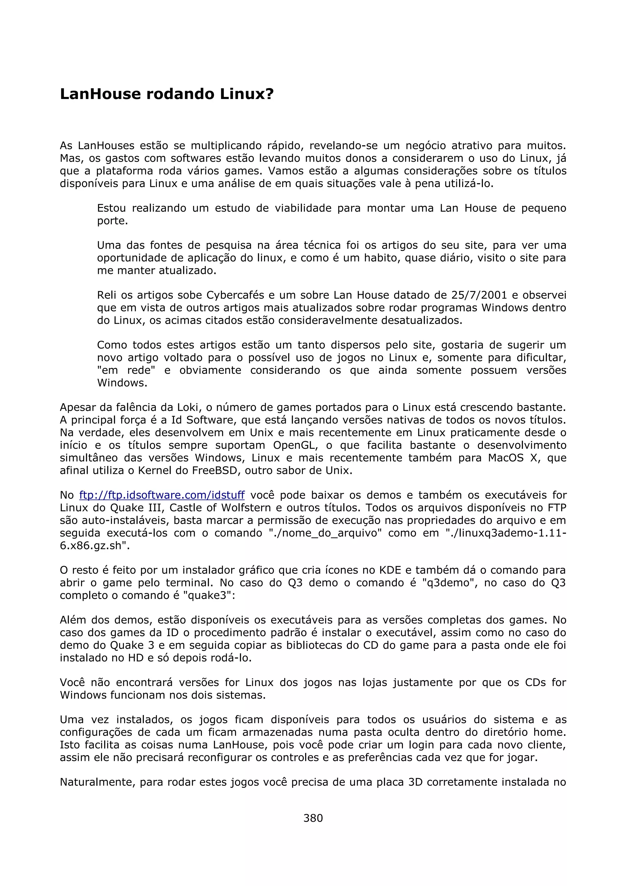 LanHouse rodando Linux?


As LanHouses estão se multiplicando rápido, revelando-se um negócio atrativo para muitos.
Mas, os gastos com softwares estão levando muitos donos a considerarem o uso do Linux, já
que a plataforma roda vários games. Vamos estão a algumas considerações sobre os títulos
disponíveis para Linux e uma análise de em quais situações vale à pena utilizá-lo.

      Estou realizando um estudo de viabilidade para montar uma Lan House de pequeno
      porte.

      Uma das fontes de pesquisa na área técnica foi os artigos do seu site, para ver uma
      oportunidade de aplicação do linux, e como é um habito, quase diário, visito o site para
      me manter atualizado.

      Reli os artigos sobe Cybercafés e um sobre Lan House datado de 25/7/2001 e observei
      que em vista de outros artigos mais atualizados sobre rodar programas Windows dentro
      do Linux, os acimas citados estão consideravelmente desatualizados.

      Como todos estes artigos estão um tanto dispersos pelo site, gostaria de sugerir um
      novo artigo voltado para o possível uso de jogos no Linux e, somente para dificultar,
      "em rede" e obviamente considerando os que ainda somente possuem versões
      Windows.

Apesar da falência da Loki, o número de games portados para o Linux está crescendo bastante.
A principal força é a Id Software, que está lançando versões nativas de todos os novos títulos.
Na verdade, eles desenvolvem em Unix e mais recentemente em Linux praticamente desde o
início e os títulos sempre suportam OpenGL, o que facilita bastante o desenvolvimento
simultâneo das versões Windows, Linux e mais recentemente também para MacOS X, que
afinal utiliza o Kernel do FreeBSD, outro sabor de Unix.

No ftp://ftp.idsoftware.com/idstuff você pode baixar os demos e também os executáveis for
Linux do Quake III, Castle of Wolfstern e outros títulos. Todos os arquivos disponíveis no FTP
são auto-instaláveis, basta marcar a permissão de execução nas propriedades do arquivo e em
seguida executá-los com o comando "./nome_do_arquivo" como em "./linuxq3ademo-1.11-
6.x86.gz.sh".

O resto é feito por um instalador gráfico que cria ícones no KDE e também dá o comando para
abrir o game pelo terminal. No caso do Q3 demo o comando é "q3demo", no caso do Q3
completo o comando é "quake3":

Além dos demos, estão disponíveis os executáveis para as versões completas dos games. No
caso dos games da ID o procedimento padrão é instalar o executável, assim como no caso do
demo do Quake 3 e em seguida copiar as bibliotecas do CD do game para a pasta onde ele foi
instalado no HD e só depois rodá-lo.

Você não encontrará versões for Linux dos jogos nas lojas justamente por que os CDs for
Windows funcionam nos dois sistemas.

Uma vez instalados, os jogos ficam disponíveis para todos os usuários do sistema e as
configurações de cada um ficam armazenadas numa pasta oculta dentro do diretório home.
Isto facilita as coisas numa LanHouse, pois você pode criar um login para cada novo cliente,
assim ele não precisará reconfigurar os controles e as preferências cada vez que for jogar.

Naturalmente, para rodar estes jogos você precisa de uma placa 3D corretamente instalada no


                                             380
 