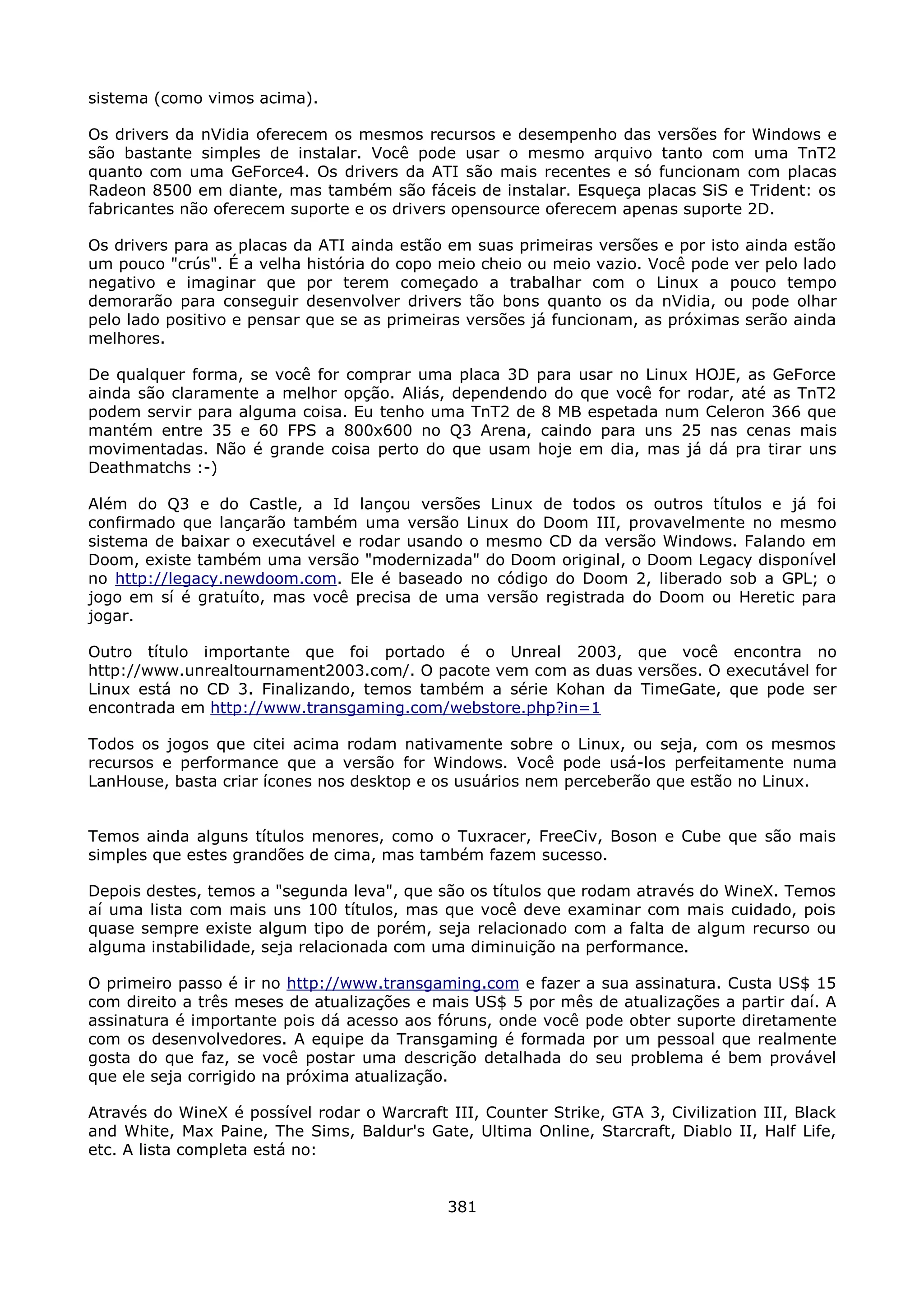 sistema (como vimos acima).

Os drivers da nVidia oferecem os mesmos recursos e desempenho das versões for Windows e
são bastante simples de instalar. Você pode usar o mesmo arquivo tanto com uma TnT2
quanto com uma GeForce4. Os drivers da ATI são mais recentes e só funcionam com placas
Radeon 8500 em diante, mas também são fáceis de instalar. Esqueça placas SiS e Trident: os
fabricantes não oferecem suporte e os drivers opensource oferecem apenas suporte 2D.

Os drivers para as placas da ATI ainda estão em suas primeiras versões e por isto ainda estão
um pouco "crús". É a velha história do copo meio cheio ou meio vazio. Você pode ver pelo lado
negativo e imaginar que por terem começado a trabalhar com o Linux a pouco tempo
demorarão para conseguir desenvolver drivers tão bons quanto os da nVidia, ou pode olhar
pelo lado positivo e pensar que se as primeiras versões já funcionam, as próximas serão ainda
melhores.

De qualquer forma, se você for comprar uma placa 3D para usar no Linux HOJE, as GeForce
ainda são claramente a melhor opção. Aliás, dependendo do que você for rodar, até as TnT2
podem servir para alguma coisa. Eu tenho uma TnT2 de 8 MB espetada num Celeron 366 que
mantém entre 35 e 60 FPS a 800x600 no Q3 Arena, caindo para uns 25 nas cenas mais
movimentadas. Não é grande coisa perto do que usam hoje em dia, mas já dá pra tirar uns
Deathmatchs :-)

Além do Q3 e do Castle, a Id lançou versões Linux de todos os outros títulos e já foi
confirmado que lançarão também uma versão Linux do Doom III, provavelmente no mesmo
sistema de baixar o executável e rodar usando o mesmo CD da versão Windows. Falando em
Doom, existe também uma versão "modernizada" do Doom original, o Doom Legacy disponível
no http://legacy.newdoom.com. Ele é baseado no código do Doom 2, liberado sob a GPL; o
jogo em sí é gratuíto, mas você precisa de uma versão registrada do Doom ou Heretic para
jogar.

Outro título importante que foi portado é o Unreal 2003, que você encontra no
http://www.unrealtournament2003.com/. O pacote vem com as duas versões. O executável for
Linux está no CD 3. Finalizando, temos também a série Kohan da TimeGate, que pode ser
encontrada em http://www.transgaming.com/webstore.php?in=1

Todos os jogos que citei acima rodam nativamente sobre o Linux, ou seja, com os mesmos
recursos e performance que a versão for Windows. Você pode usá-los perfeitamente numa
LanHouse, basta criar ícones nos desktop e os usuários nem perceberão que estão no Linux.


Temos ainda alguns títulos menores, como o Tuxracer, FreeCiv, Boson e Cube que são mais
simples que estes grandões de cima, mas também fazem sucesso.

Depois destes, temos a "segunda leva", que são os títulos que rodam através do WineX. Temos
aí uma lista com mais uns 100 títulos, mas que você deve examinar com mais cuidado, pois
quase sempre existe algum tipo de porém, seja relacionado com a falta de algum recurso ou
alguma instabilidade, seja relacionada com uma diminuição na performance.

O primeiro passo é ir no http://www.transgaming.com e fazer a sua assinatura. Custa US$ 15
com direito a três meses de atualizações e mais US$ 5 por mês de atualizações a partir daí. A
assinatura é importante pois dá acesso aos fóruns, onde você pode obter suporte diretamente
com os desenvolvedores. A equipe da Transgaming é formada por um pessoal que realmente
gosta do que faz, se você postar uma descrição detalhada do seu problema é bem provável
que ele seja corrigido na próxima atualização.

Através do WineX é possível rodar o Warcraft III, Counter Strike, GTA 3, Civilization III, Black
and White, Max Paine, The Sims, Baldur's Gate, Ultima Online, Starcraft, Diablo II, Half Life,
etc. A lista completa está no:


                                              381
 