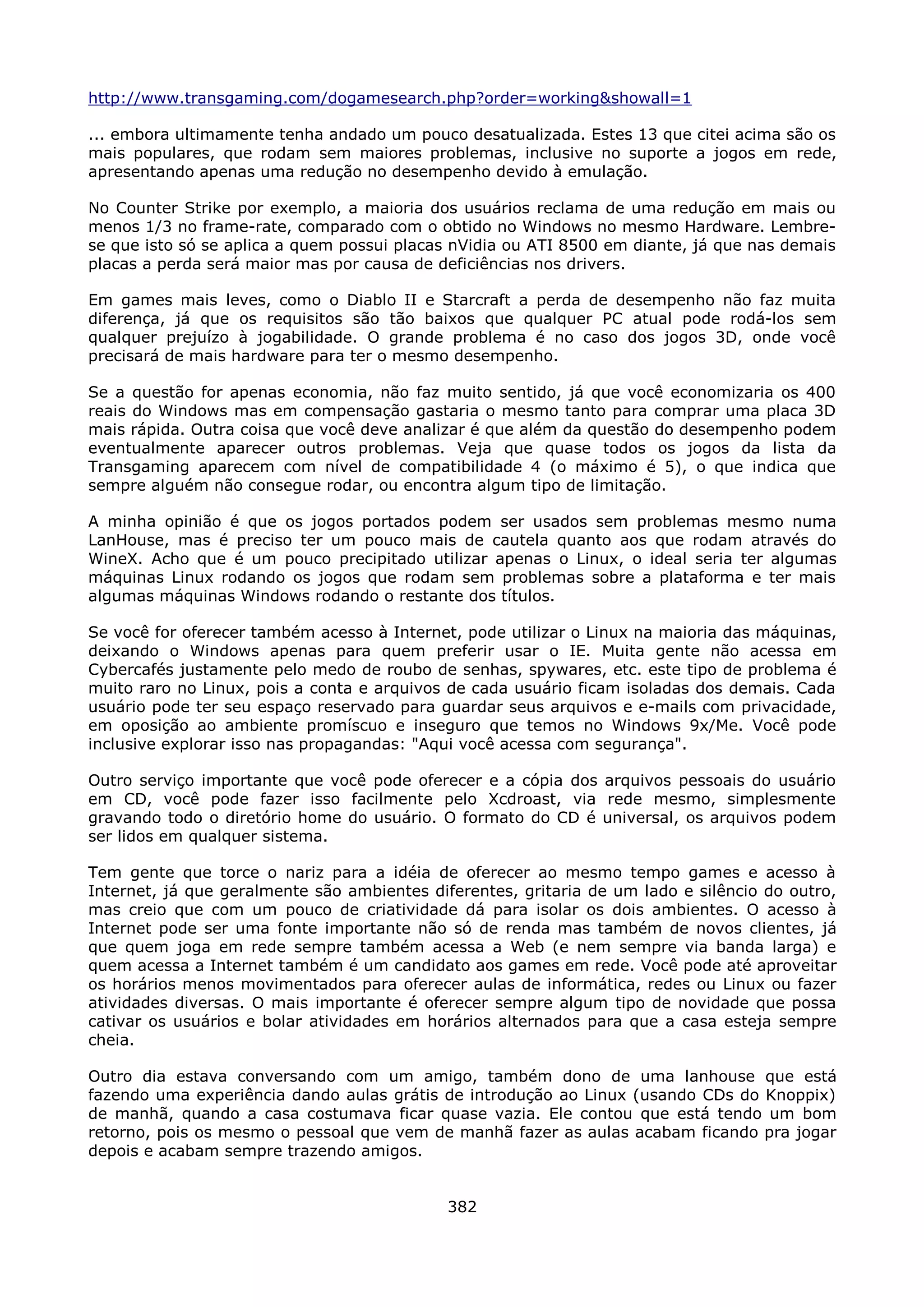 http://www.transgaming.com/dogamesearch.php?order=working&showall=1

... embora ultimamente tenha andado um pouco desatualizada. Estes 13 que citei acima são os
mais populares, que rodam sem maiores problemas, inclusive no suporte a jogos em rede,
apresentando apenas uma redução no desempenho devido à emulação.

No Counter Strike por exemplo, a maioria dos usuários reclama de uma redução em mais ou
menos 1/3 no frame-rate, comparado com o obtido no Windows no mesmo Hardware. Lembre-
se que isto só se aplica a quem possui placas nVidia ou ATI 8500 em diante, já que nas demais
placas a perda será maior mas por causa de deficiências nos drivers.

Em games mais leves, como o Diablo II e Starcraft a perda de desempenho não faz muita
diferença, já que os requisitos são tão baixos que qualquer PC atual pode rodá-los sem
qualquer prejuízo à jogabilidade. O grande problema é no caso dos jogos 3D, onde você
precisará de mais hardware para ter o mesmo desempenho.

Se a questão for apenas economia, não faz muito sentido, já que você economizaria os 400
reais do Windows mas em compensação gastaria o mesmo tanto para comprar uma placa 3D
mais rápida. Outra coisa que você deve analizar é que além da questão do desempenho podem
eventualmente aparecer outros problemas. Veja que quase todos os jogos da lista da
Transgaming aparecem com nível de compatibilidade 4 (o máximo é 5), o que indica que
sempre alguém não consegue rodar, ou encontra algum tipo de limitação.

A minha opinião é que os jogos portados podem ser usados sem problemas mesmo numa
LanHouse, mas é preciso ter um pouco mais de cautela quanto aos que rodam através do
WineX. Acho que é um pouco precipitado utilizar apenas o Linux, o ideal seria ter algumas
máquinas Linux rodando os jogos que rodam sem problemas sobre a plataforma e ter mais
algumas máquinas Windows rodando o restante dos títulos.

Se você for oferecer também acesso à Internet, pode utilizar o Linux na maioria das máquinas,
deixando o Windows apenas para quem preferir usar o IE. Muita gente não acessa em
Cybercafés justamente pelo medo de roubo de senhas, spywares, etc. este tipo de problema é
muito raro no Linux, pois a conta e arquivos de cada usuário ficam isoladas dos demais. Cada
usuário pode ter seu espaço reservado para guardar seus arquivos e e-mails com privacidade,
em oposição ao ambiente promíscuo e inseguro que temos no Windows 9x/Me. Você pode
inclusive explorar isso nas propagandas: "Aqui você acessa com segurança".

Outro serviço importante que você pode oferecer e a cópia dos arquivos pessoais do usuário
em CD, você pode fazer isso facilmente pelo Xcdroast, via rede mesmo, simplesmente
gravando todo o diretório home do usuário. O formato do CD é universal, os arquivos podem
ser lidos em qualquer sistema.

Tem gente que torce o nariz para a idéia de oferecer ao mesmo tempo games e acesso à
Internet, já que geralmente são ambientes diferentes, gritaria de um lado e silêncio do outro,
mas creio que com um pouco de criatividade dá para isolar os dois ambientes. O acesso à
Internet pode ser uma fonte importante não só de renda mas também de novos clientes, já
que quem joga em rede sempre também acessa a Web (e nem sempre via banda larga) e
quem acessa a Internet também é um candidato aos games em rede. Você pode até aproveitar
os horários menos movimentados para oferecer aulas de informática, redes ou Linux ou fazer
atividades diversas. O mais importante é oferecer sempre algum tipo de novidade que possa
cativar os usuários e bolar atividades em horários alternados para que a casa esteja sempre
cheia.

Outro dia estava conversando com um amigo, também dono de uma lanhouse que está
fazendo uma experiência dando aulas grátis de introdução ao Linux (usando CDs do Knoppix)
de manhã, quando a casa costumava ficar quase vazia. Ele contou que está tendo um bom
retorno, pois os mesmo o pessoal que vem de manhã fazer as aulas acabam ficando pra jogar
depois e acabam sempre trazendo amigos.


                                             382
 