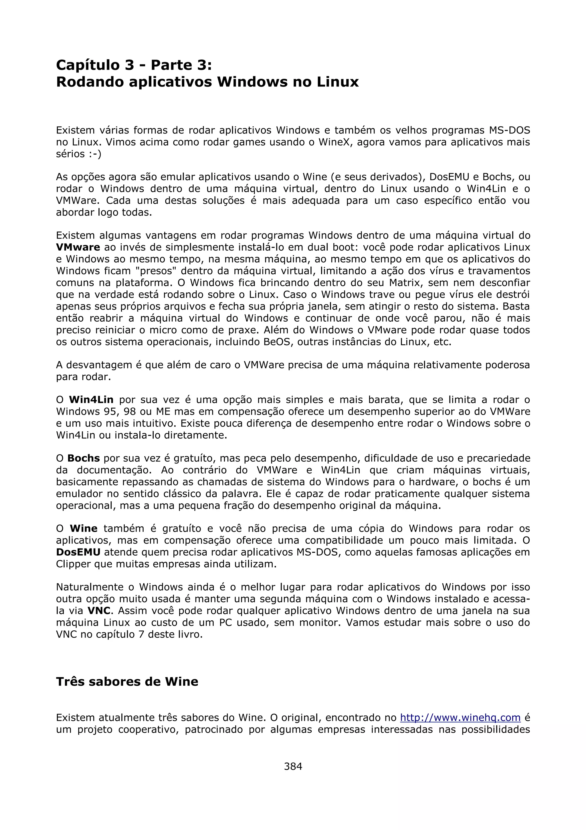 Capítulo 3 - Parte 3:
Rodando aplicativos Windows no Linux


Existem várias formas de rodar aplicativos Windows e também os velhos programas MS-DOS
no Linux. Vimos acima como rodar games usando o WineX, agora vamos para aplicativos mais
sérios :-)

As opções agora são emular aplicativos usando o Wine (e seus derivados), DosEMU e Bochs, ou
rodar o Windows dentro de uma máquina virtual, dentro do Linux usando o Win4Lin e o
VMWare. Cada uma destas soluções é mais adequada para um caso específico então vou
abordar logo todas.

Existem algumas vantagens em rodar programas Windows dentro de uma máquina virtual do
VMware ao invés de simplesmente instalá-lo em dual boot: você pode rodar aplicativos Linux
e Windows ao mesmo tempo, na mesma máquina, ao mesmo tempo em que os aplicativos do
Windows ficam "presos" dentro da máquina virtual, limitando a ação dos vírus e travamentos
comuns na plataforma. O Windows fica brincando dentro do seu Matrix, sem nem desconfiar
que na verdade está rodando sobre o Linux. Caso o Windows trave ou pegue vírus ele destrói
apenas seus próprios arquivos e fecha sua própria janela, sem atingir o resto do sistema. Basta
então reabrir a máquina virtual do Windows e continuar de onde você parou, não é mais
preciso reiniciar o micro como de praxe. Além do Windows o VMware pode rodar quase todos
os outros sistema operacionais, incluindo BeOS, outras instâncias do Linux, etc.

A desvantagem é que além de caro o VMWare precisa de uma máquina relativamente poderosa
para rodar.

O Win4Lin por sua vez é uma opção mais simples e mais barata, que se limita a rodar o
Windows 95, 98 ou ME mas em compensação oferece um desempenho superior ao do VMWare
e um uso mais intuitivo. Existe pouca diferença de desempenho entre rodar o Windows sobre o
Win4Lin ou instala-lo diretamente.

O Bochs por sua vez é gratuíto, mas peca pelo desempenho, dificuldade de uso e precariedade
da documentação. Ao contrário do VMWare e Win4Lin que criam máquinas virtuais,
basicamente repassando as chamadas de sistema do Windows para o hardware, o bochs é um
emulador no sentido clássico da palavra. Ele é capaz de rodar praticamente qualquer sistema
operacional, mas a uma pequena fração do desempenho original da máquina.

O Wine também é gratuíto e você não precisa de uma cópia do Windows para rodar os
aplicativos, mas em compensação oferece uma compatibilidade um pouco mais limitada. O
DosEMU atende quem precisa rodar aplicativos MS-DOS, como aquelas famosas aplicações em
Clipper que muitas empresas ainda utilizam.

Naturalmente o Windows ainda é o melhor lugar para rodar aplicativos do Windows por isso
outra opção muito usada é manter uma segunda máquina com o Windows instalado e acessa-
la via VNC. Assim você pode rodar qualquer aplicativo Windows dentro de uma janela na sua
máquina Linux ao custo de um PC usado, sem monitor. Vamos estudar mais sobre o uso do
VNC no capítulo 7 deste livro.



Três sabores de Wine

Existem atualmente três sabores do Wine. O original, encontrado no http://www.winehq.com é
um projeto cooperativo, patrocinado por algumas empresas interessadas nas possibilidades


                                             384
 