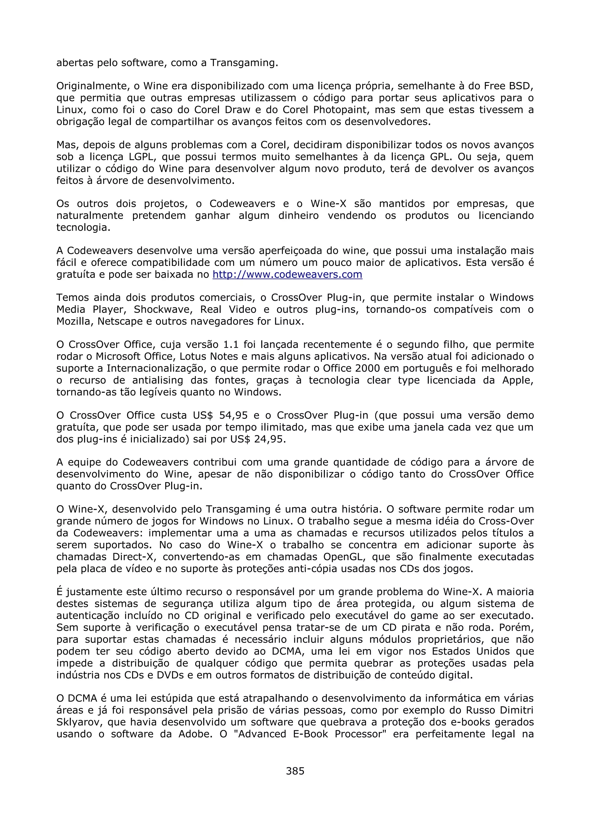 abertas pelo software, como a Transgaming.

Originalmente, o Wine era disponibilizado com uma licença própria, semelhante à do Free BSD,
que permitia que outras empresas utilizassem o código para portar seus aplicativos para o
Linux, como foi o caso do Corel Draw e do Corel Photopaint, mas sem que estas tivessem a
obrigação legal de compartilhar os avanços feitos com os desenvolvedores.

Mas, depois de alguns problemas com a Corel, decidiram disponibilizar todos os novos avanços
sob a licença LGPL, que possui termos muito semelhantes à da licença GPL. Ou seja, quem
utilizar o código do Wine para desenvolver algum novo produto, terá de devolver os avanços
feitos à árvore de desenvolvimento.

Os outros dois projetos, o Codeweavers e o Wine-X são mantidos por empresas, que
naturalmente pretendem ganhar algum dinheiro vendendo os produtos ou licenciando
tecnologia.

A Codeweavers desenvolve uma versão aperfeiçoada do wine, que possui uma instalação mais
fácil e oferece compatibilidade com um número um pouco maior de aplicativos. Esta versão é
gratuíta e pode ser baixada no http://www.codeweavers.com

Temos ainda dois produtos comerciais, o CrossOver Plug-in, que permite instalar o Windows
Media Player, Shockwave, Real Video e outros plug-ins, tornando-os compatíveis com o
Mozilla, Netscape e outros navegadores for Linux.

O CrossOver Office, cuja versão 1.1 foi lançada recentemente é o segundo filho, que permite
rodar o Microsoft Office, Lotus Notes e mais alguns aplicativos. Na versão atual foi adicionado o
suporte a Internacionalização, o que permite rodar o Office 2000 em português e foi melhorado
o recurso de antialising das fontes, graças à tecnologia clear type licenciada da Apple,
tornando-as tão legíveis quanto no Windows.

O CrossOver Office custa US$ 54,95 e o CrossOver Plug-in (que possui uma versão demo
gratuíta, que pode ser usada por tempo ilimitado, mas que exibe uma janela cada vez que um
dos plug-ins é inicializado) sai por US$ 24,95.

A equipe do Codeweavers contribui com uma grande quantidade de código para a árvore de
desenvolvimento do Wine, apesar de não disponibilizar o código tanto do CrossOver Office
quanto do CrossOver Plug-in.

O Wine-X, desenvolvido pelo Transgaming é uma outra história. O software permite rodar um
grande número de jogos for Windows no Linux. O trabalho segue a mesma idéia do Cross-Over
da Codeweavers: implementar uma a uma as chamadas e recursos utilizados pelos títulos a
serem suportados. No caso do Wine-X o trabalho se concentra em adicionar suporte às
chamadas Direct-X, convertendo-as em chamadas OpenGL, que são finalmente executadas
pela placa de vídeo e no suporte às proteções anti-cópia usadas nos CDs dos jogos.

É justamente este último recurso o responsável por um grande problema do Wine-X. A maioria
destes sistemas de segurança utiliza algum tipo de área protegida, ou algum sistema de
autenticação incluído no CD original e verificado pelo executável do game ao ser executado.
Sem suporte à verificação o executável pensa tratar-se de um CD pirata e não roda. Porém,
para suportar estas chamadas é necessário incluir alguns módulos proprietários, que não
podem ter seu código aberto devido ao DCMA, uma lei em vigor nos Estados Unidos que
impede a distribuição de qualquer código que permita quebrar as proteções usadas pela
indústria nos CDs e DVDs e em outros formatos de distribuição de conteúdo digital.

O DCMA é uma lei estúpida que está atrapalhando o desenvolvimento da informática em várias
áreas e já foi responsável pela prisão de várias pessoas, como por exemplo do Russo Dimitri
Sklyarov, que havia desenvolvido um software que quebrava a proteção dos e-books gerados
usando o software da Adobe. O "Advanced E-Book Processor" era perfeitamente legal na


                                              385
 