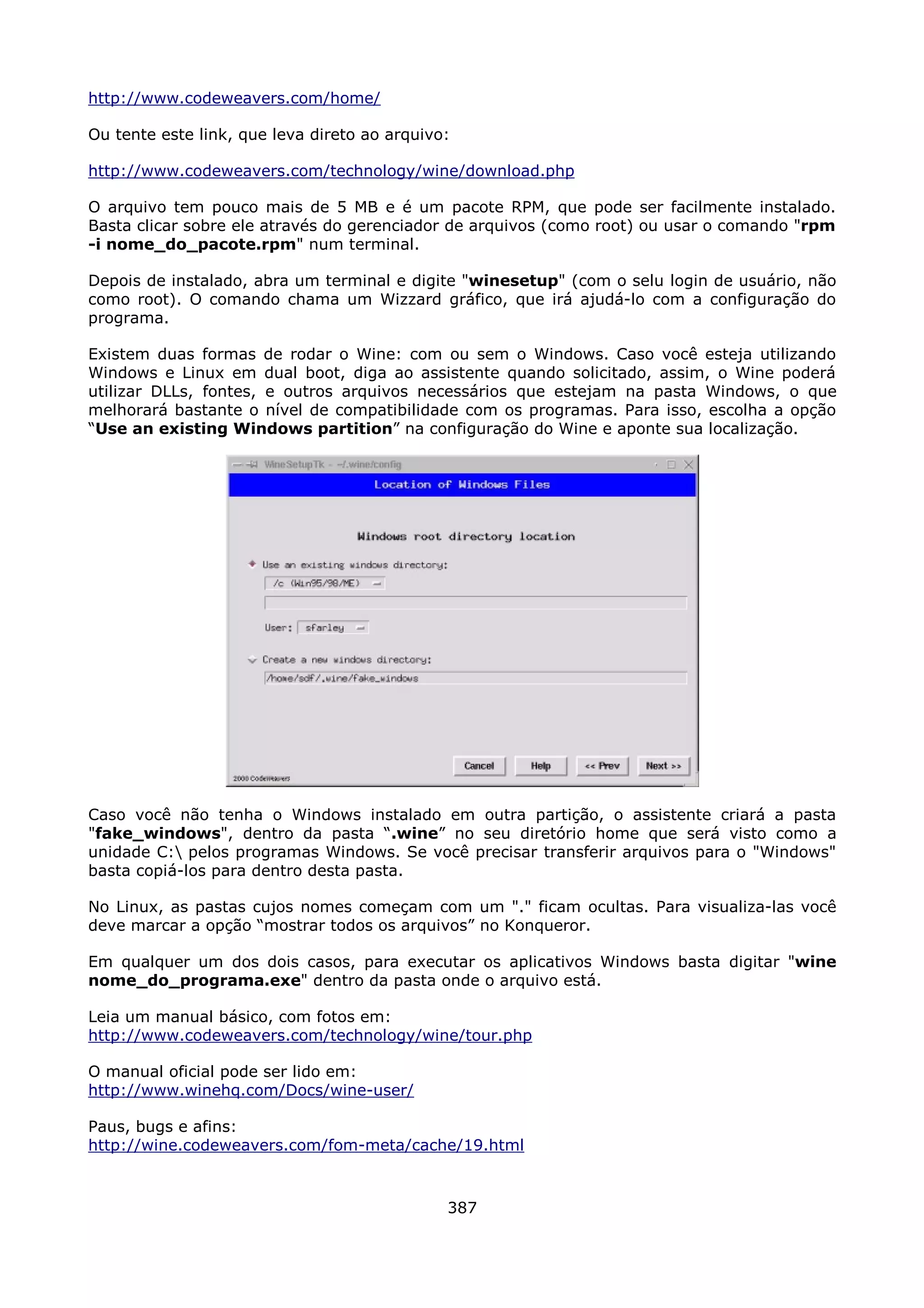 http://www.codeweavers.com/home/

Ou tente este link, que leva direto ao arquivo:

http://www.codeweavers.com/technology/wine/download.php

O arquivo tem pouco mais de 5 MB e é um pacote RPM, que pode ser facilmente instalado.
Basta clicar sobre ele através do gerenciador de arquivos (como root) ou usar o comando "rpm
-i nome_do_pacote.rpm" num terminal.

Depois de instalado, abra um terminal e digite "winesetup" (com o selu login de usuário, não
como root). O comando chama um Wizzard gráfico, que irá ajudá-lo com a configuração do
programa.

Existem duas formas de rodar o Wine: com ou sem o Windows. Caso você esteja utilizando
Windows e Linux em dual boot, diga ao assistente quando solicitado, assim, o Wine poderá
utilizar DLLs, fontes, e outros arquivos necessários que estejam na pasta Windows, o que
melhorará bastante o nível de compatibilidade com os programas. Para isso, escolha a opção
“Use an existing Windows partition” na configuração do Wine e aponte sua localização.




Caso você não tenha o Windows instalado em outra partição, o assistente criará a pasta
"fake_windows", dentro da pasta “.wine” no seu diretório home que será visto como a
unidade C: pelos programas Windows. Se você precisar transferir arquivos para o "Windows"
basta copiá-los para dentro desta pasta.

No Linux, as pastas cujos nomes começam com um "." ficam ocultas. Para visualiza-las você
deve marcar a opção “mostrar todos os arquivos” no Konqueror.

Em qualquer um dos dois casos, para executar os aplicativos Windows basta digitar "wine
nome_do_programa.exe" dentro da pasta onde o arquivo está.

Leia um manual básico, com fotos em:
http://www.codeweavers.com/technology/wine/tour.php

O manual oficial pode ser lido em:
http://www.winehq.com/Docs/wine-user/

Paus, bugs e afins:
http://wine.codeweavers.com/fom-meta/cache/19.html



                                              387
 
