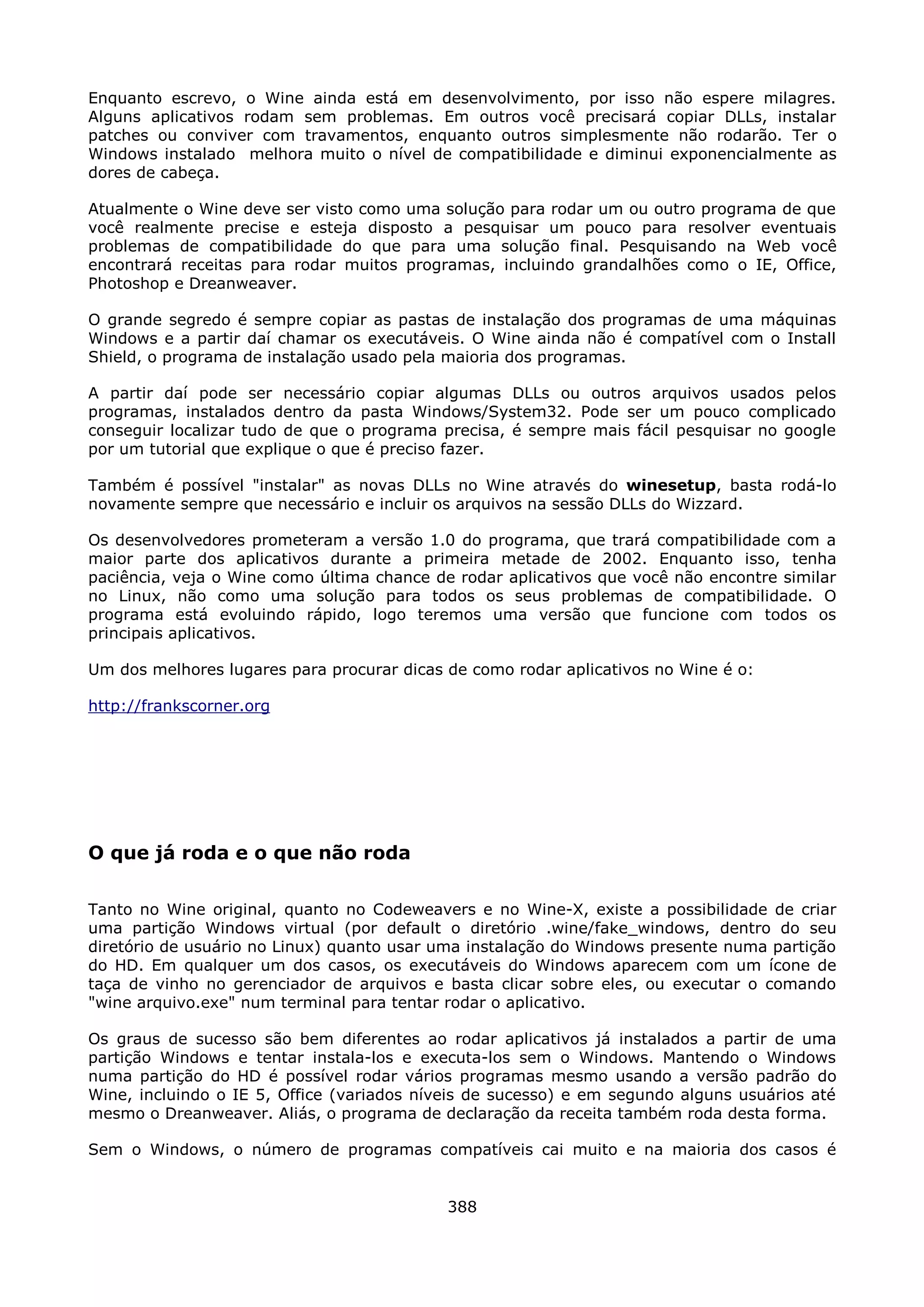 Enquanto escrevo, o Wine ainda está em desenvolvimento, por isso não espere milagres.
Alguns aplicativos rodam sem problemas. Em outros você precisará copiar DLLs, instalar
patches ou conviver com travamentos, enquanto outros simplesmente não rodarão. Ter o
Windows instalado melhora muito o nível de compatibilidade e diminui exponencialmente as
dores de cabeça.

Atualmente o Wine deve ser visto como uma solução para rodar um ou outro programa de que
você realmente precise e esteja disposto a pesquisar um pouco para resolver eventuais
problemas de compatibilidade do que para uma solução final. Pesquisando na Web você
encontrará receitas para rodar muitos programas, incluindo grandalhões como o IE, Office,
Photoshop e Dreanweaver.

O grande segredo é sempre copiar as pastas de instalação dos programas de uma máquinas
Windows e a partir daí chamar os executáveis. O Wine ainda não é compatível com o Install
Shield, o programa de instalação usado pela maioria dos programas.

A partir daí pode ser necessário copiar algumas DLLs ou outros arquivos usados pelos
programas, instalados dentro da pasta Windows/System32. Pode ser um pouco complicado
conseguir localizar tudo de que o programa precisa, é sempre mais fácil pesquisar no google
por um tutorial que explique o que é preciso fazer.

Também é possível "instalar" as novas DLLs no Wine através do winesetup, basta rodá-lo
novamente sempre que necessário e incluir os arquivos na sessão DLLs do Wizzard.

Os desenvolvedores prometeram a versão 1.0 do programa, que trará compatibilidade com a
maior parte dos aplicativos durante a primeira metade de 2002. Enquanto isso, tenha
paciência, veja o Wine como última chance de rodar aplicativos que você não encontre similar
no Linux, não como uma solução para todos os seus problemas de compatibilidade. O
programa está evoluindo rápido, logo teremos uma versão que funcione com todos os
principais aplicativos.

Um dos melhores lugares para procurar dicas de como rodar aplicativos no Wine é o:

http://frankscorner.org




O que já roda e o que não roda

Tanto no Wine original, quanto no Codeweavers e no Wine-X, existe a possibilidade de criar
uma partição Windows virtual (por default o diretório .wine/fake_windows, dentro do seu
diretório de usuário no Linux) quanto usar uma instalação do Windows presente numa partição
do HD. Em qualquer um dos casos, os executáveis do Windows aparecem com um ícone de
taça de vinho no gerenciador de arquivos e basta clicar sobre eles, ou executar o comando
"wine arquivo.exe" num terminal para tentar rodar o aplicativo.

Os graus de sucesso são bem diferentes ao rodar aplicativos já instalados a partir de uma
partição Windows e tentar instala-los e executa-los sem o Windows. Mantendo o Windows
numa partição do HD é possível rodar vários programas mesmo usando a versão padrão do
Wine, incluindo o IE 5, Office (variados níveis de sucesso) e em segundo alguns usuários até
mesmo o Dreanweaver. Aliás, o programa de declaração da receita também roda desta forma.

Sem o Windows, o número de programas compatíveis cai muito e na maioria dos casos é


                                            388
 
