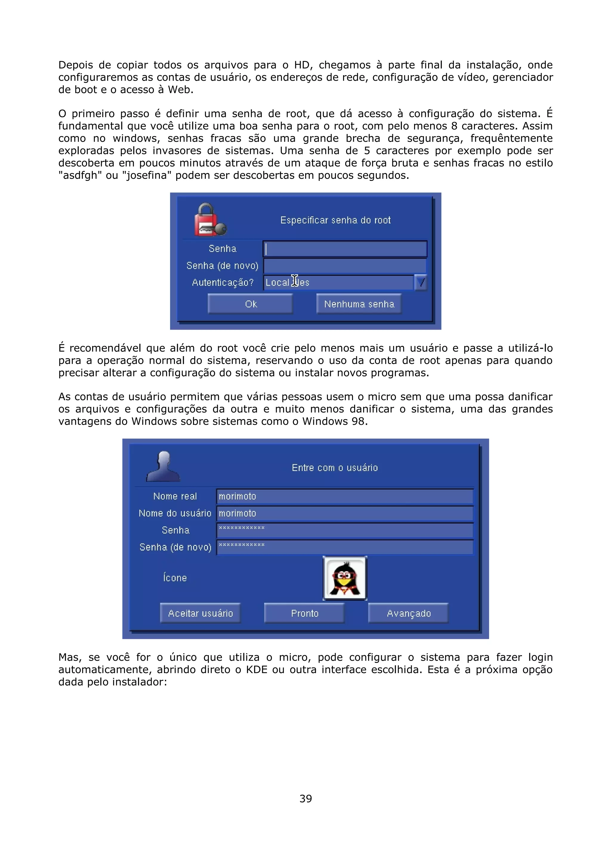 Depois de copiar todos os arquivos para o HD, chegamos à parte final da instalação, onde
configuraremos as contas de usuário, os endereços de rede, configuração de vídeo, gerenciador
de boot e o acesso à Web.

O primeiro passo é definir uma senha de root, que dá acesso à configuração do sistema. É
fundamental que você utilize uma boa senha para o root, com pelo menos 8 caracteres. Assim
como no windows, senhas fracas são uma grande brecha de segurança, frequêntemente
exploradas pelos invasores de sistemas. Uma senha de 5 caracteres por exemplo pode ser
descoberta em poucos minutos através de um ataque de força bruta e senhas fracas no estilo
"asdfgh" ou "josefina" podem ser descobertas em poucos segundos.




É recomendável que além do root você crie pelo menos mais um usuário e passe a utilizá-lo
para a operação normal do sistema, reservando o uso da conta de root apenas para quando
precisar alterar a configuração do sistema ou instalar novos programas.

As contas de usuário permitem que várias pessoas usem o micro sem que uma possa danificar
os arquivos e configurações da outra e muito menos danificar o sistema, uma das grandes
vantagens do Windows sobre sistemas como o Windows 98.




Mas, se você for o único que utiliza o micro, pode configurar o sistema para fazer login
automaticamente, abrindo direto o KDE ou outra interface escolhida. Esta é a próxima opção
dada pelo instalador:




                                             39
 