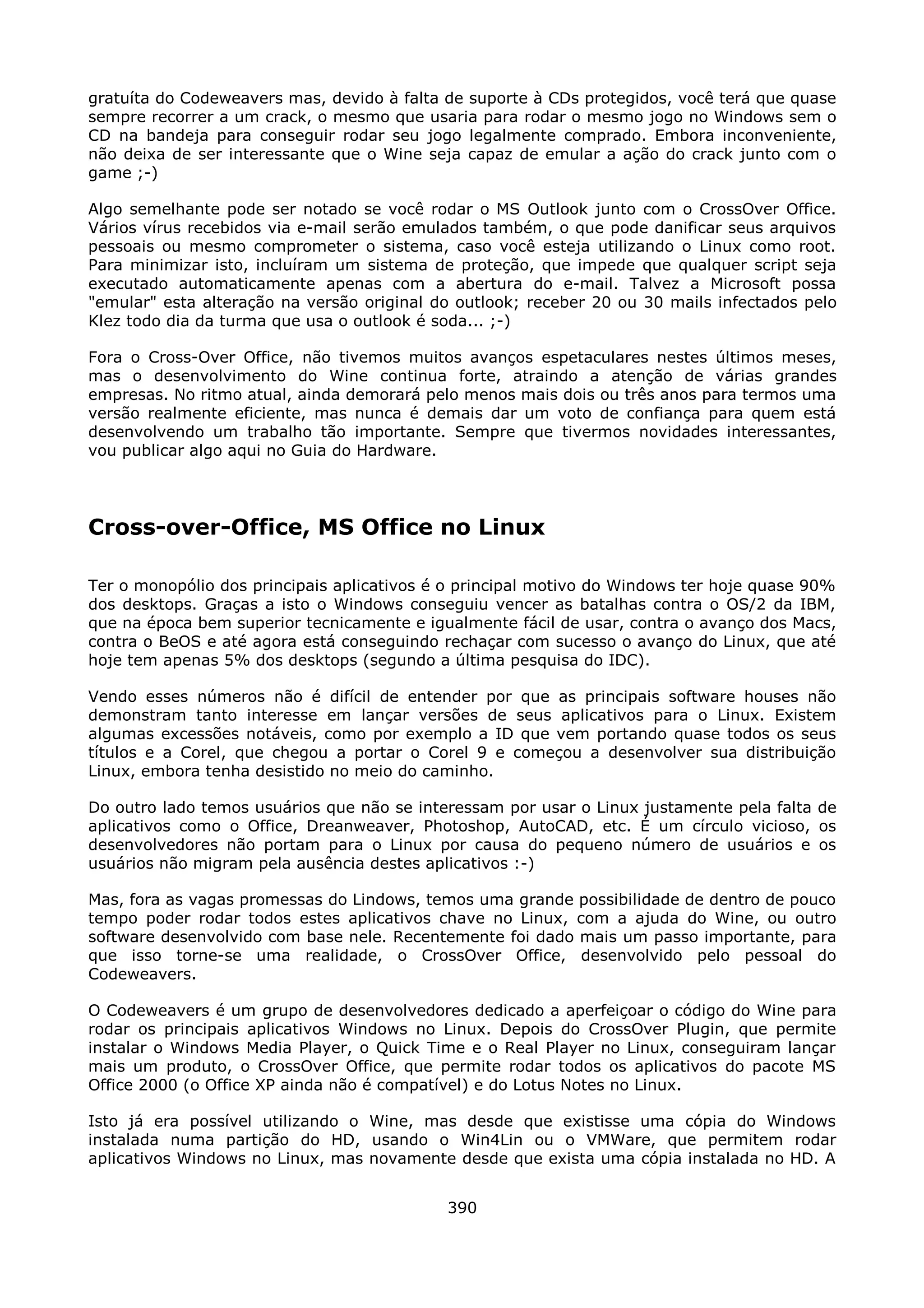 gratuíta do Codeweavers mas, devido à falta de suporte à CDs protegidos, você terá que quase
sempre recorrer a um crack, o mesmo que usaria para rodar o mesmo jogo no Windows sem o
CD na bandeja para conseguir rodar seu jogo legalmente comprado. Embora inconveniente,
não deixa de ser interessante que o Wine seja capaz de emular a ação do crack junto com o
game ;-)

Algo semelhante pode ser notado se você rodar o MS Outlook junto com o CrossOver Office.
Vários vírus recebidos via e-mail serão emulados também, o que pode danificar seus arquivos
pessoais ou mesmo comprometer o sistema, caso você esteja utilizando o Linux como root.
Para minimizar isto, incluíram um sistema de proteção, que impede que qualquer script seja
executado automaticamente apenas com a abertura do e-mail. Talvez a Microsoft possa
"emular" esta alteração na versão original do outlook; receber 20 ou 30 mails infectados pelo
Klez todo dia da turma que usa o outlook é soda... ;-)

Fora o Cross-Over Office, não tivemos muitos avanços espetaculares nestes últimos meses,
mas o desenvolvimento do Wine continua forte, atraindo a atenção de várias grandes
empresas. No ritmo atual, ainda demorará pelo menos mais dois ou três anos para termos uma
versão realmente eficiente, mas nunca é demais dar um voto de confiança para quem está
desenvolvendo um trabalho tão importante. Sempre que tivermos novidades interessantes,
vou publicar algo aqui no Guia do Hardware.




Cross-over-Office, MS Office no Linux

Ter o monopólio dos principais aplicativos é o principal motivo do Windows ter hoje quase 90%
dos desktops. Graças a isto o Windows conseguiu vencer as batalhas contra o OS/2 da IBM,
que na época bem superior tecnicamente e igualmente fácil de usar, contra o avanço dos Macs,
contra o BeOS e até agora está conseguindo rechaçar com sucesso o avanço do Linux, que até
hoje tem apenas 5% dos desktops (segundo a última pesquisa do IDC).

Vendo esses números não é difícil de entender por que as principais software houses não
demonstram tanto interesse em lançar versões de seus aplicativos para o Linux. Existem
algumas excessões notáveis, como por exemplo a ID que vem portando quase todos os seus
títulos e a Corel, que chegou a portar o Corel 9 e começou a desenvolver sua distribuição
Linux, embora tenha desistido no meio do caminho.

Do outro lado temos usuários que não se interessam por usar o Linux justamente pela falta de
aplicativos como o Office, Dreanweaver, Photoshop, AutoCAD, etc. É um círculo vicioso, os
desenvolvedores não portam para o Linux por causa do pequeno número de usuários e os
usuários não migram pela ausência destes aplicativos :-)

Mas, fora as vagas promessas do Lindows, temos uma grande possibilidade de dentro de pouco
tempo poder rodar todos estes aplicativos chave no Linux, com a ajuda do Wine, ou outro
software desenvolvido com base nele. Recentemente foi dado mais um passo importante, para
que isso torne-se uma realidade, o CrossOver Office, desenvolvido pelo pessoal do
Codeweavers.

O Codeweavers é um grupo de desenvolvedores dedicado a aperfeiçoar o código do Wine para
rodar os principais aplicativos Windows no Linux. Depois do CrossOver Plugin, que permite
instalar o Windows Media Player, o Quick Time e o Real Player no Linux, conseguiram lançar
mais um produto, o CrossOver Office, que permite rodar todos os aplicativos do pacote MS
Office 2000 (o Office XP ainda não é compatível) e do Lotus Notes no Linux.

Isto já era possível utilizando o Wine, mas desde que existisse uma cópia do Windows
instalada numa partição do HD, usando o Win4Lin ou o VMWare, que permitem rodar
aplicativos Windows no Linux, mas novamente desde que exista uma cópia instalada no HD. A


                                            390
 