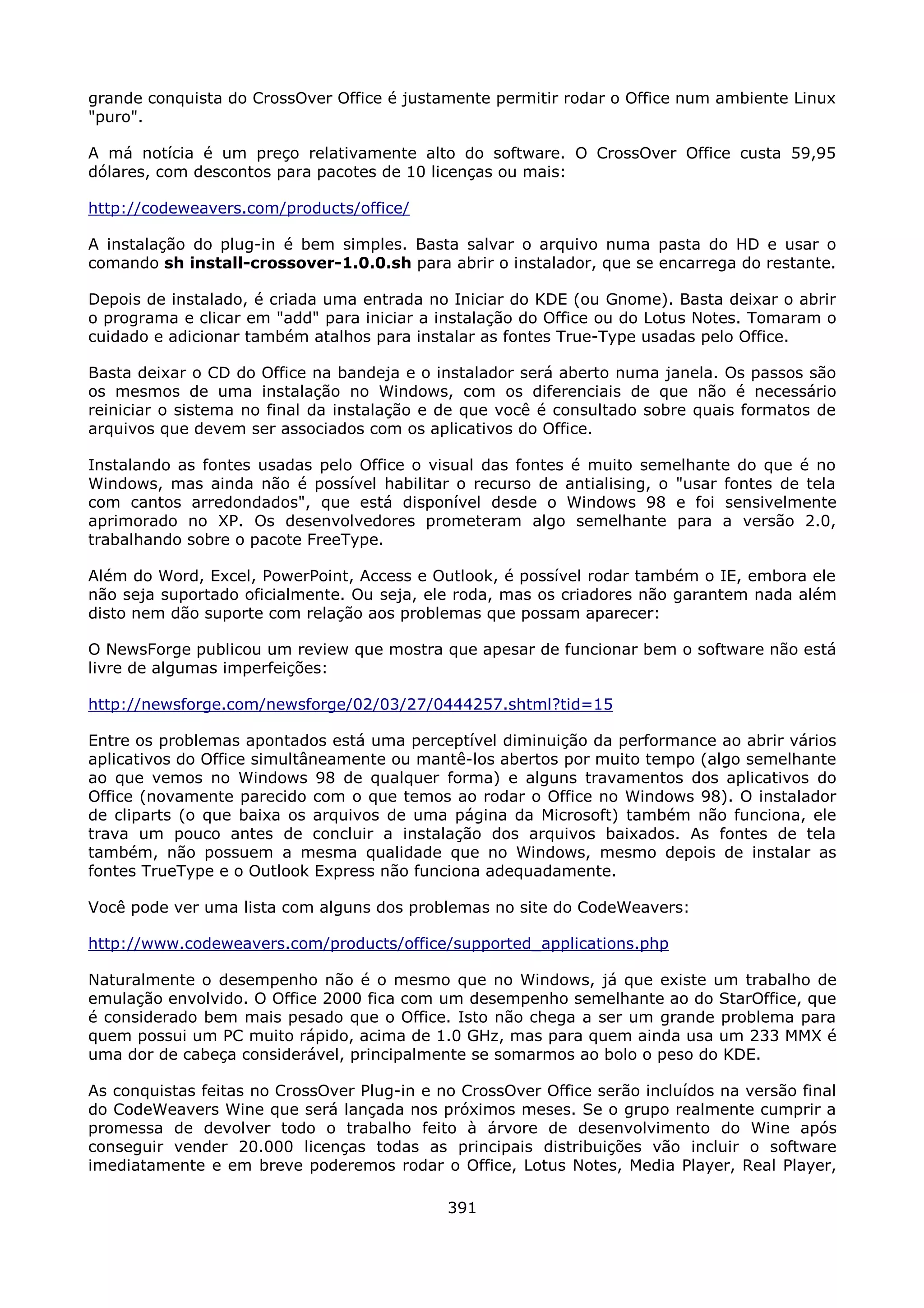 grande conquista do CrossOver Office é justamente permitir rodar o Office num ambiente Linux
"puro".

A má notícia é um preço relativamente alto do software. O CrossOver Office custa 59,95
dólares, com descontos para pacotes de 10 licenças ou mais:

http://codeweavers.com/products/office/

A instalação do plug-in é bem simples. Basta salvar o arquivo numa pasta do HD e usar o
comando sh install-crossover-1.0.0.sh para abrir o instalador, que se encarrega do restante.

Depois de instalado, é criada uma entrada no Iniciar do KDE (ou Gnome). Basta deixar o abrir
o programa e clicar em "add" para iniciar a instalação do Office ou do Lotus Notes. Tomaram o
cuidado e adicionar também atalhos para instalar as fontes True-Type usadas pelo Office.

Basta deixar o CD do Office na bandeja e o instalador será aberto numa janela. Os passos são
os mesmos de uma instalação no Windows, com os diferenciais de que não é necessário
reiniciar o sistema no final da instalação e de que você é consultado sobre quais formatos de
arquivos que devem ser associados com os aplicativos do Office.

Instalando as fontes usadas pelo Office o visual das fontes é muito semelhante do que é no
Windows, mas ainda não é possível habilitar o recurso de antialising, o "usar fontes de tela
com cantos arredondados", que está disponível desde o Windows 98 e foi sensivelmente
aprimorado no XP. Os desenvolvedores prometeram algo semelhante para a versão 2.0,
trabalhando sobre o pacote FreeType.

Além do Word, Excel, PowerPoint, Access e Outlook, é possível rodar também o IE, embora ele
não seja suportado oficialmente. Ou seja, ele roda, mas os criadores não garantem nada além
disto nem dão suporte com relação aos problemas que possam aparecer:

O NewsForge publicou um review que mostra que apesar de funcionar bem o software não está
livre de algumas imperfeições:

http://newsforge.com/newsforge/02/03/27/0444257.shtml?tid=15

Entre os problemas apontados está uma perceptível diminuição da performance ao abrir vários
aplicativos do Office simultâneamente ou mantê-los abertos por muito tempo (algo semelhante
ao que vemos no Windows 98 de qualquer forma) e alguns travamentos dos aplicativos do
Office (novamente parecido com o que temos ao rodar o Office no Windows 98). O instalador
de cliparts (o que baixa os arquivos de uma página da Microsoft) também não funciona, ele
trava um pouco antes de concluir a instalação dos arquivos baixados. As fontes de tela
também, não possuem a mesma qualidade que no Windows, mesmo depois de instalar as
fontes TrueType e o Outlook Express não funciona adequadamente.

Você pode ver uma lista com alguns dos problemas no site do CodeWeavers:

http://www.codeweavers.com/products/office/supported_applications.php

Naturalmente o desempenho não é o mesmo que no Windows, já que existe um trabalho de
emulação envolvido. O Office 2000 fica com um desempenho semelhante ao do StarOffice, que
é considerado bem mais pesado que o Office. Isto não chega a ser um grande problema para
quem possui um PC muito rápido, acima de 1.0 GHz, mas para quem ainda usa um 233 MMX é
uma dor de cabeça considerável, principalmente se somarmos ao bolo o peso do KDE.

As conquistas feitas no CrossOver Plug-in e no CrossOver Office serão incluídos na versão final
do CodeWeavers Wine que será lançada nos próximos meses. Se o grupo realmente cumprir a
promessa de devolver todo o trabalho feito à árvore de desenvolvimento do Wine após
conseguir vender 20.000 licenças todas as principais distribuições vão incluir o software
imediatamente e em breve poderemos rodar o Office, Lotus Notes, Media Player, Real Player,

                                             391
 