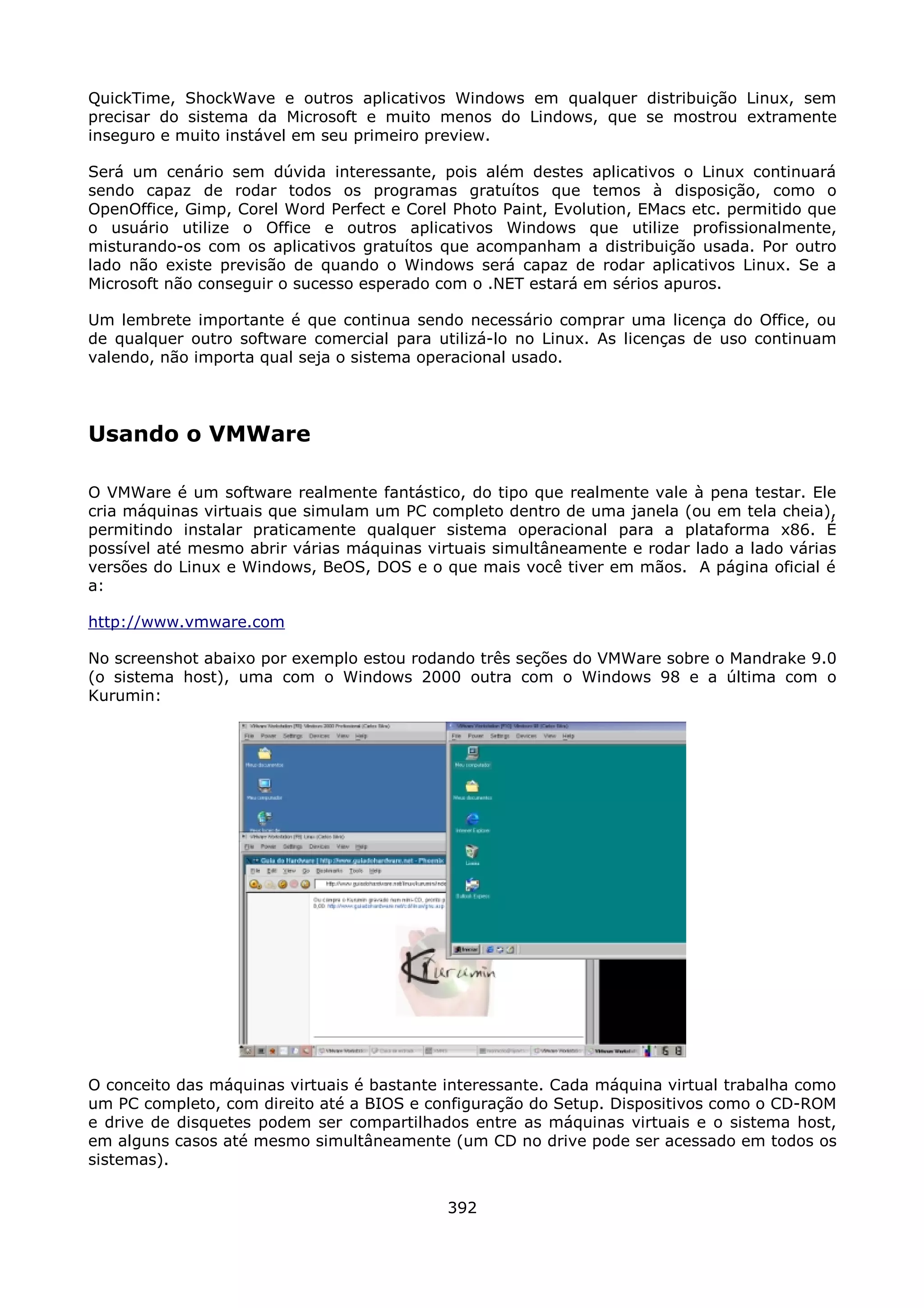 QuickTime, ShockWave e outros aplicativos Windows em qualquer distribuição Linux, sem
precisar do sistema da Microsoft e muito menos do Lindows, que se mostrou extramente
inseguro e muito instável em seu primeiro preview.

Será um cenário sem dúvida interessante, pois além destes aplicativos o Linux continuará
sendo capaz de rodar todos os programas gratuítos que temos à disposição, como o
OpenOffice, Gimp, Corel Word Perfect e Corel Photo Paint, Evolution, EMacs etc. permitido que
o usuário utilize o Office e outros aplicativos Windows que utilize profissionalmente,
misturando-os com os aplicativos gratuítos que acompanham a distribuição usada. Por outro
lado não existe previsão de quando o Windows será capaz de rodar aplicativos Linux. Se a
Microsoft não conseguir o sucesso esperado com o .NET estará em sérios apuros.

Um lembrete importante é que continua sendo necessário comprar uma licença do Office, ou
de qualquer outro software comercial para utilizá-lo no Linux. As licenças de uso continuam
valendo, não importa qual seja o sistema operacional usado.




Usando o VMWare

O VMWare é um software realmente fantástico, do tipo que realmente vale à pena testar. Ele
cria máquinas virtuais que simulam um PC completo dentro de uma janela (ou em tela cheia),
permitindo instalar praticamente qualquer sistema operacional para a plataforma x86. É
possível até mesmo abrir várias máquinas virtuais simultâneamente e rodar lado a lado várias
versões do Linux e Windows, BeOS, DOS e o que mais você tiver em mãos. A página oficial é
a:

http://www.vmware.com

No screenshot abaixo por exemplo estou rodando três seções do VMWare sobre o Mandrake 9.0
(o sistema host), uma com o Windows 2000 outra com o Windows 98 e a última com o
Kurumin:




O conceito das máquinas virtuais é bastante interessante. Cada máquina virtual trabalha como
um PC completo, com direito até a BIOS e configuração do Setup. Dispositivos como o CD-ROM
e drive de disquetes podem ser compartilhados entre as máquinas virtuais e o sistema host,
em alguns casos até mesmo simultâneamente (um CD no drive pode ser acessado em todos os
sistemas).


                                            392
 