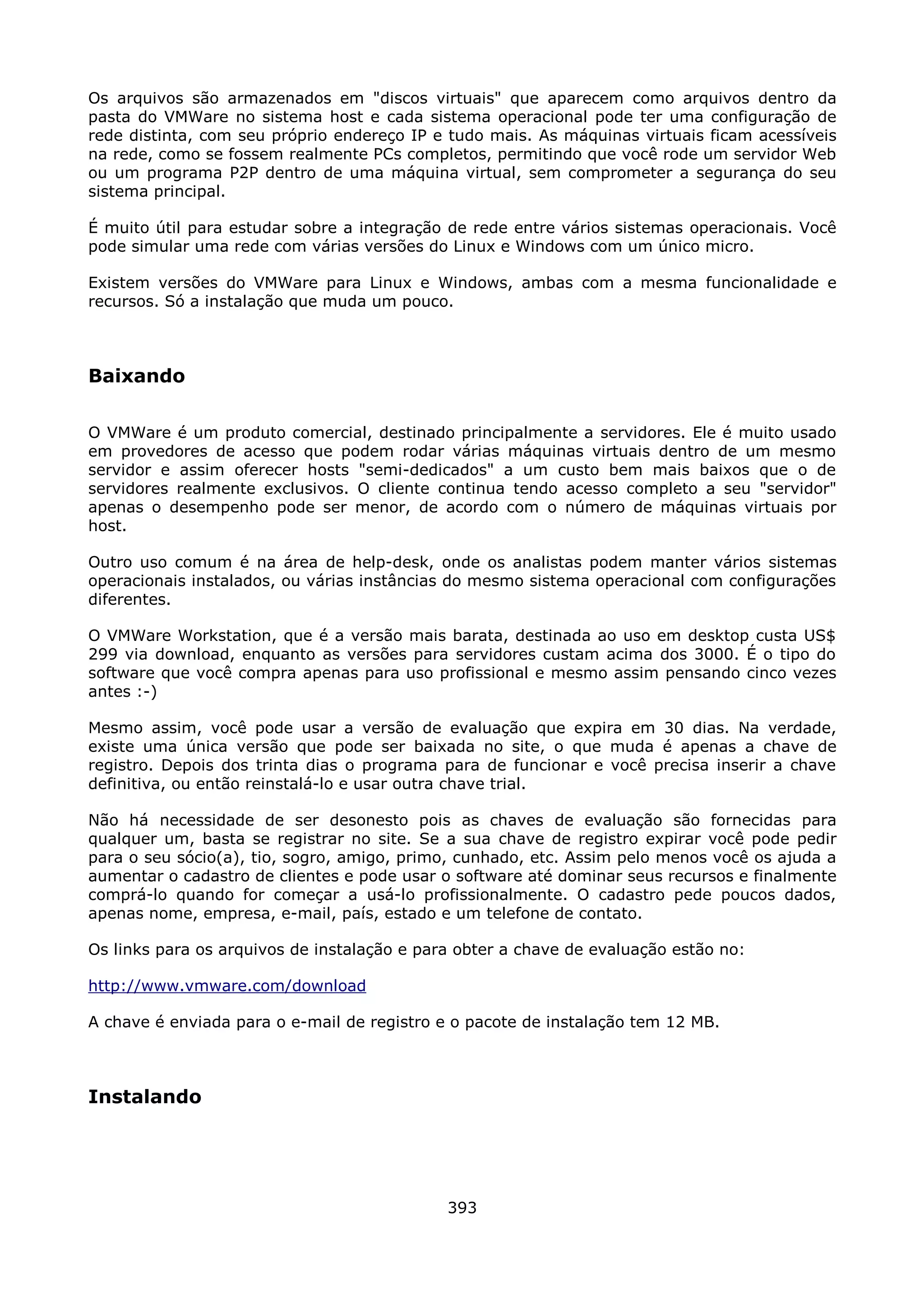 Os arquivos são armazenados em "discos virtuais" que aparecem como arquivos dentro da
pasta do VMWare no sistema host e cada sistema operacional pode ter uma configuração de
rede distinta, com seu próprio endereço IP e tudo mais. As máquinas virtuais ficam acessíveis
na rede, como se fossem realmente PCs completos, permitindo que você rode um servidor Web
ou um programa P2P dentro de uma máquina virtual, sem comprometer a segurança do seu
sistema principal.

É muito útil para estudar sobre a integração de rede entre vários sistemas operacionais. Você
pode simular uma rede com várias versões do Linux e Windows com um único micro.

Existem versões do VMWare para Linux e Windows, ambas com a mesma funcionalidade e
recursos. Só a instalação que muda um pouco.



Baixando

O VMWare é um produto comercial, destinado principalmente a servidores. Ele é muito usado
em provedores de acesso que podem rodar várias máquinas virtuais dentro de um mesmo
servidor e assim oferecer hosts "semi-dedicados" a um custo bem mais baixos que o de
servidores realmente exclusivos. O cliente continua tendo acesso completo a seu "servidor"
apenas o desempenho pode ser menor, de acordo com o número de máquinas virtuais por
host.

Outro uso comum é na área de help-desk, onde os analistas podem manter vários sistemas
operacionais instalados, ou várias instâncias do mesmo sistema operacional com configurações
diferentes.

O VMWare Workstation, que é a versão mais barata, destinada ao uso em desktop custa US$
299 via download, enquanto as versões para servidores custam acima dos 3000. É o tipo do
software que você compra apenas para uso profissional e mesmo assim pensando cinco vezes
antes :-)

Mesmo assim, você pode usar a versão de evaluação que expira em 30 dias. Na verdade,
existe uma única versão que pode ser baixada no site, o que muda é apenas a chave de
registro. Depois dos trinta dias o programa para de funcionar e você precisa inserir a chave
definitiva, ou então reinstalá-lo e usar outra chave trial.

Não há necessidade de ser desonesto pois as chaves de evaluação são fornecidas para
qualquer um, basta se registrar no site. Se a sua chave de registro expirar você pode pedir
para o seu sócio(a), tio, sogro, amigo, primo, cunhado, etc. Assim pelo menos você os ajuda a
aumentar o cadastro de clientes e pode usar o software até dominar seus recursos e finalmente
comprá-lo quando for começar a usá-lo profissionalmente. O cadastro pede poucos dados,
apenas nome, empresa, e-mail, país, estado e um telefone de contato.

Os links para os arquivos de instalação e para obter a chave de evaluação estão no:

http://www.vmware.com/download

A chave é enviada para o e-mail de registro e o pacote de instalação tem 12 MB.



Instalando




                                             393
 
