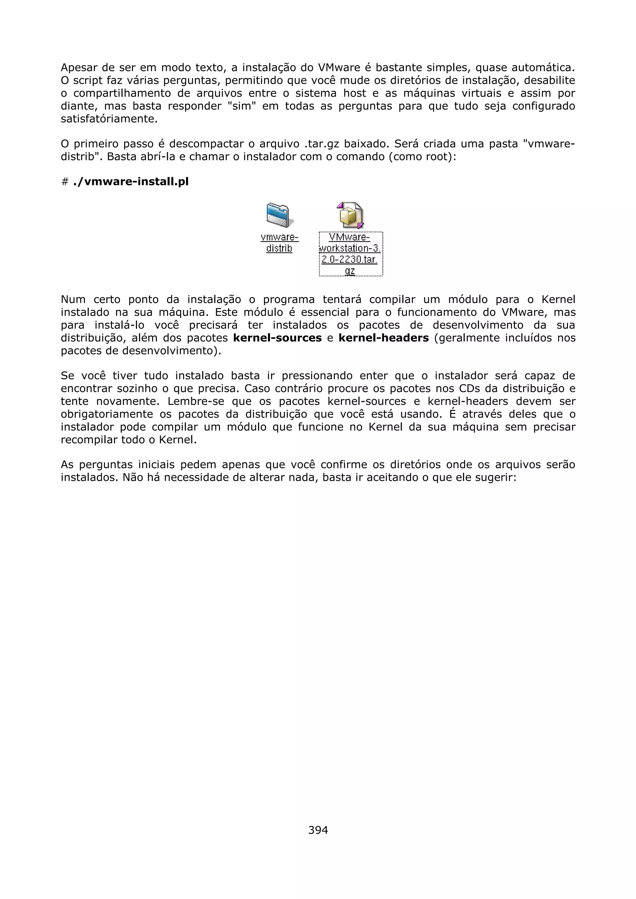 Apesar de ser em modo texto, a instalação do VMware é bastante simples, quase automática.
O script faz várias perguntas, permitindo que você mude os diretórios de instalação, desabilite
o compartilhamento de arquivos entre o sistema host e as máquinas virtuais e assim por
diante, mas basta responder "sim" em todas as perguntas para que tudo seja configurado
satisfatóriamente.

O primeiro passo é descompactar o arquivo .tar.gz baixado. Será criada uma pasta "vmware-
distrib". Basta abrí-la e chamar o instalador com o comando (como root):

# ./vmware-install.pl




Num certo ponto da instalação o programa tentará compilar um módulo para o Kernel
instalado na sua máquina. Este módulo é essencial para o funcionamento do VMware, mas
para instalá-lo você precisará ter instalados os pacotes de desenvolvimento da sua
distribuição, além dos pacotes kernel-sources e kernel-headers (geralmente incluídos nos
pacotes de desenvolvimento).

Se você tiver tudo instalado basta ir pressionando enter que o instalador será capaz de
encontrar sozinho o que precisa. Caso contrário procure os pacotes nos CDs da distribuição e
tente novamente. Lembre-se que os pacotes kernel-sources e kernel-headers devem ser
obrigatoriamente os pacotes da distribuição que você está usando. É através deles que o
instalador pode compilar um módulo que funcione no Kernel da sua máquina sem precisar
recompilar todo o Kernel.

As perguntas iniciais pedem apenas que você confirme os diretórios onde os arquivos serão
instalados. Não há necessidade de alterar nada, basta ir aceitando o que ele sugerir:




                                             394
 