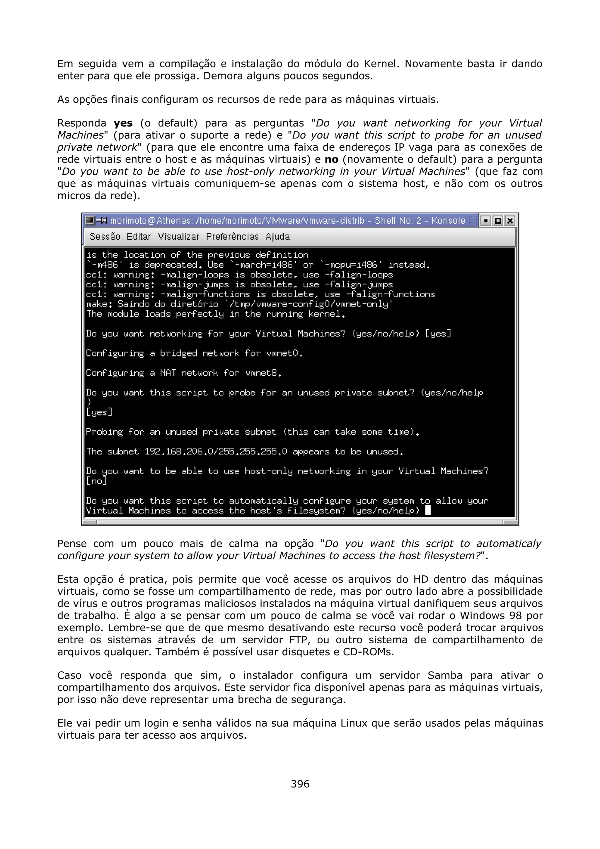 Em seguida vem a compilação e instalação do módulo do Kernel. Novamente basta ir dando
enter para que ele prossiga. Demora alguns poucos segundos.

As opções finais configuram os recursos de rede para as máquinas virtuais.

Responda yes (o default) para as perguntas "Do you want networking for your Virtual
Machines" (para ativar o suporte a rede) e "Do you want this script to probe for an unused
private network" (para que ele encontre uma faixa de endereços IP vaga para as conexões de
rede virtuais entre o host e as máquinas virtuais) e no (novamente o default) para a pergunta
"Do you want to be able to use host-only networking in your Virtual Machines" (que faz com
que as máquinas virtuais comuniquem-se apenas com o sistema host, e não com os outros
micros da rede).




Pense com um pouco mais de calma na opção "Do you want this script to automaticaly
configure your system to allow your Virtual Machines to access the host filesystem?".

Esta opção é pratica, pois permite que você acesse os arquivos do HD dentro das máquinas
virtuais, como se fosse um compartilhamento de rede, mas por outro lado abre a possibilidade
de vírus e outros programas maliciosos instalados na máquina virtual danifiquem seus arquivos
de trabalho. É algo a se pensar com um pouco de calma se você vai rodar o Windows 98 por
exemplo. Lembre-se que de que mesmo desativando este recurso você poderá trocar arquivos
entre os sistemas através de um servidor FTP, ou outro sistema de compartilhamento de
arquivos qualquer. Também é possível usar disquetes e CD-ROMs.

Caso você responda que sim, o instalador configura um servidor Samba para ativar o
compartilhamento dos arquivos. Este servidor fica disponível apenas para as máquinas virtuais,
por isso não deve representar uma brecha de segurança.

Ele vai pedir um login e senha válidos na sua máquina Linux que serão usados pelas máquinas
virtuais para ter acesso aos arquivos.



                                             396
 