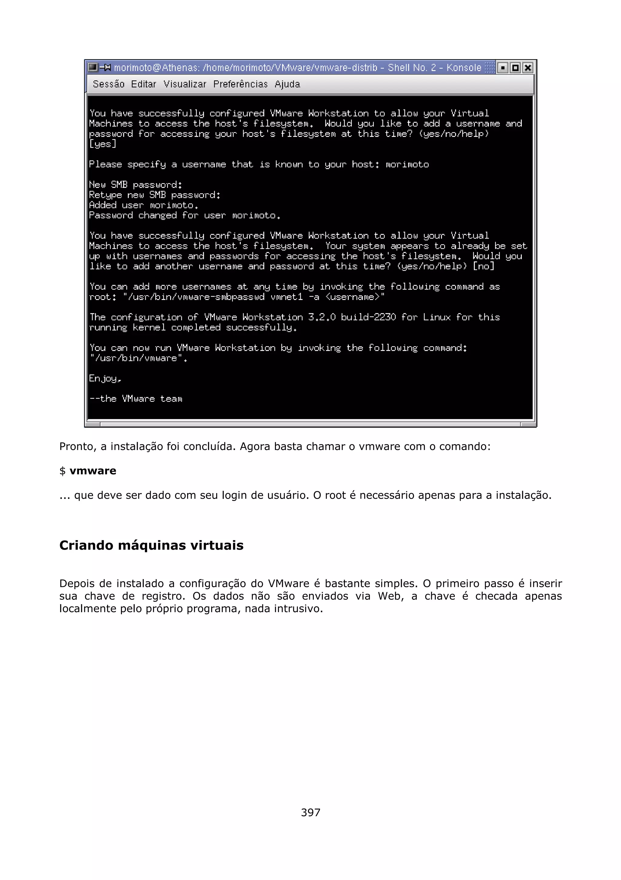Pronto, a instalação foi concluída. Agora basta chamar o vmware com o comando:

$ vmware

... que deve ser dado com seu login de usuário. O root é necessário apenas para a instalação.



Criando máquinas virtuais

Depois de instalado a configuração do VMware é bastante simples. O primeiro passo é inserir
sua chave de registro. Os dados não são enviados via Web, a chave é checada apenas
localmente pelo próprio programa, nada intrusivo.




                                             397
 