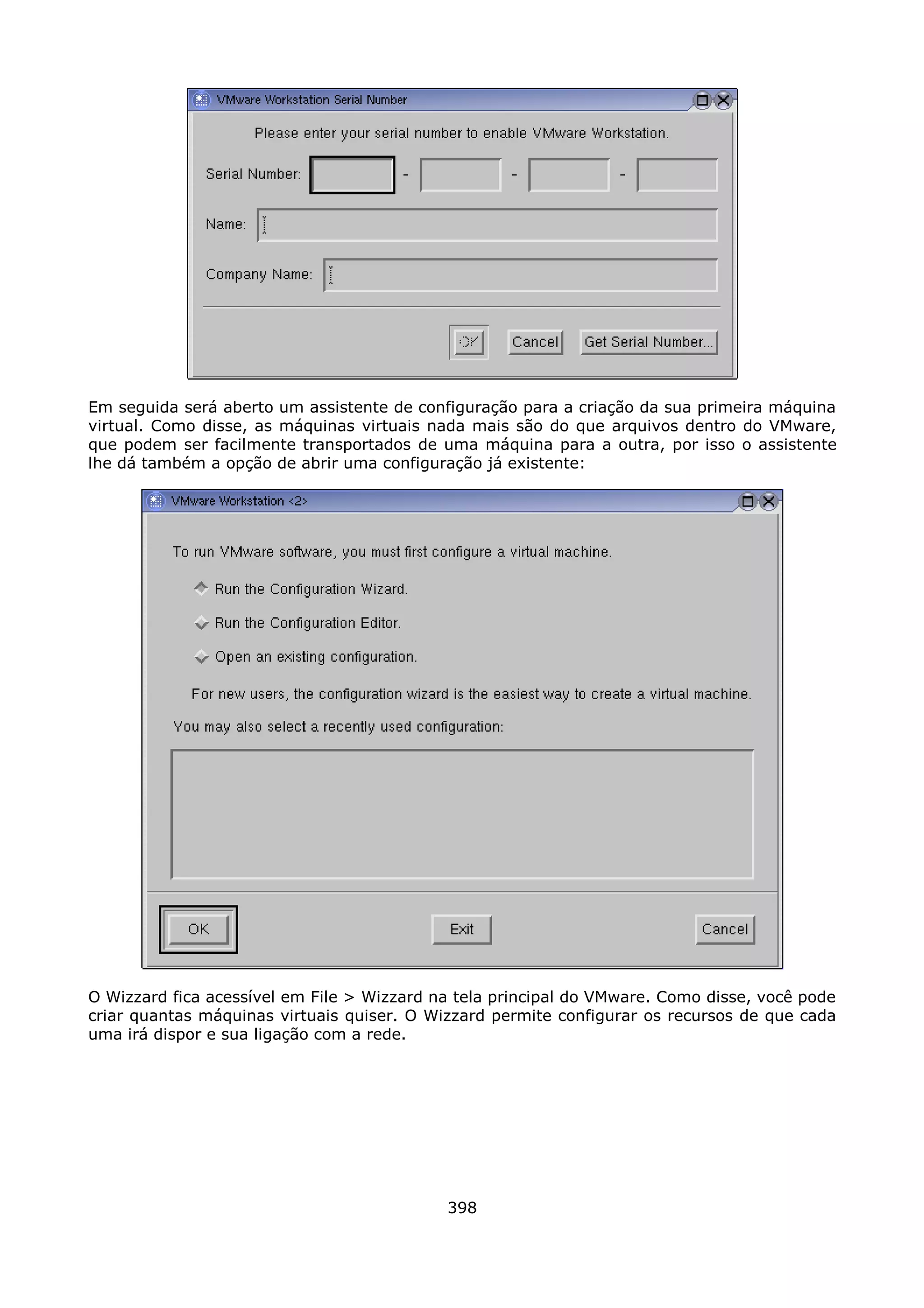 Em seguida será aberto um assistente de configuração para a criação da sua primeira máquina
virtual. Como disse, as máquinas virtuais nada mais são do que arquivos dentro do VMware,
que podem ser facilmente transportados de uma máquina para a outra, por isso o assistente
lhe dá também a opção de abrir uma configuração já existente:




O Wizzard fica acessível em File > Wizzard na tela principal do VMware. Como disse, você pode
criar quantas máquinas virtuais quiser. O Wizzard permite configurar os recursos de que cada
uma irá dispor e sua ligação com a rede.




                                            398
 