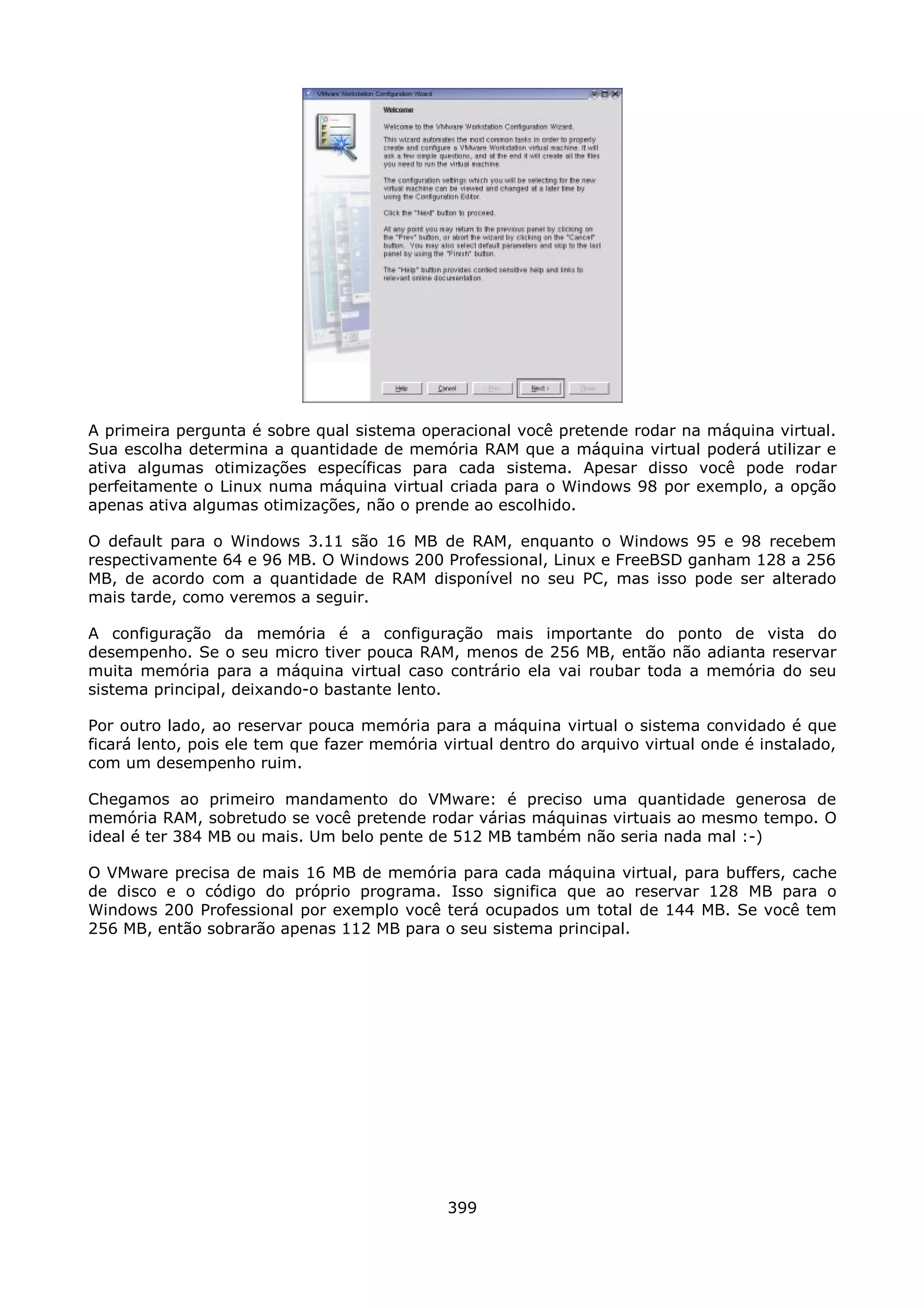 A primeira pergunta é sobre qual sistema operacional você pretende rodar na máquina virtual.
Sua escolha determina a quantidade de memória RAM que a máquina virtual poderá utilizar e
ativa algumas otimizações específicas para cada sistema. Apesar disso você pode rodar
perfeitamente o Linux numa máquina virtual criada para o Windows 98 por exemplo, a opção
apenas ativa algumas otimizações, não o prende ao escolhido.

O default para o Windows 3.11 são 16 MB de RAM, enquanto o Windows 95 e 98 recebem
respectivamente 64 e 96 MB. O Windows 200 Professional, Linux e FreeBSD ganham 128 a 256
MB, de acordo com a quantidade de RAM disponível no seu PC, mas isso pode ser alterado
mais tarde, como veremos a seguir.

A configuração da memória é a configuração mais importante do ponto de vista do
desempenho. Se o seu micro tiver pouca RAM, menos de 256 MB, então não adianta reservar
muita memória para a máquina virtual caso contrário ela vai roubar toda a memória do seu
sistema principal, deixando-o bastante lento.

Por outro lado, ao reservar pouca memória para a máquina virtual o sistema convidado é que
ficará lento, pois ele tem que fazer memória virtual dentro do arquivo virtual onde é instalado,
com um desempenho ruim.

Chegamos ao primeiro mandamento do VMware: é preciso uma quantidade generosa de
memória RAM, sobretudo se você pretende rodar várias máquinas virtuais ao mesmo tempo. O
ideal é ter 384 MB ou mais. Um belo pente de 512 MB também não seria nada mal :-)

O VMware precisa de mais 16 MB de memória para cada máquina virtual, para buffers, cache
de disco e o código do próprio programa. Isso significa que ao reservar 128 MB para o
Windows 200 Professional por exemplo você terá ocupados um total de 144 MB. Se você tem
256 MB, então sobrarão apenas 112 MB para o seu sistema principal.




                                              399
 