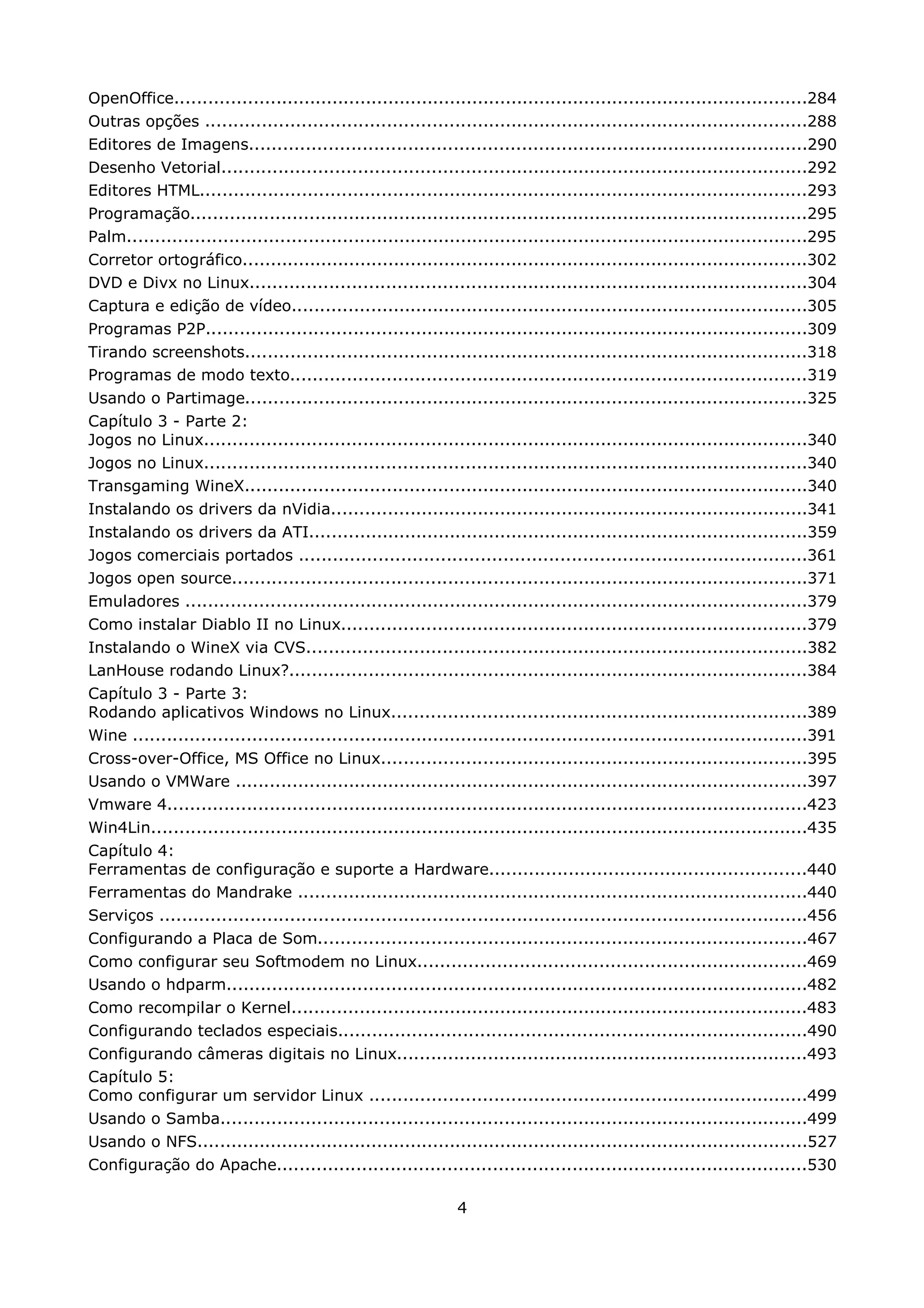 OpenOffice.................................................................................................................284
Outras opções ...........................................................................................................288
Editores de Imagens...................................................................................................290
Desenho Vetorial........................................................................................................292
Editores HTML............................................................................................................293
Programação..............................................................................................................295
Palm.........................................................................................................................295
Corretor ortográfico.....................................................................................................302
DVD e Divx no Linux...................................................................................................304
Captura e edição de vídeo............................................................................................305
Programas P2P...........................................................................................................309
Tirando screenshots....................................................................................................318
Programas de modo texto............................................................................................319
Usando o Partimage....................................................................................................325
Capítulo 3 - Parte 2:
Jogos no Linux...........................................................................................................340
Jogos no Linux...........................................................................................................340
Transgaming WineX....................................................................................................340
Instalando os drivers da nVidia.....................................................................................341
Instalando os drivers da ATI.........................................................................................359
Jogos comerciais portados ..........................................................................................361
Jogos open source......................................................................................................371
Emuladores ...............................................................................................................379
Como instalar Diablo II no Linux...................................................................................379
Instalando o WineX via CVS.........................................................................................382
LanHouse rodando Linux?............................................................................................384
Capítulo 3 - Parte 3:
Rodando aplicativos Windows no Linux..........................................................................389
Wine ........................................................................................................................391
Cross-over-Office, MS Office no Linux............................................................................395
Usando o VMWare ......................................................................................................397
Vmware 4..................................................................................................................423
Win4Lin.....................................................................................................................435
Capítulo 4:
Ferramentas de configuração e suporte a Hardware........................................................440
Ferramentas do Mandrake ...........................................................................................440
Serviços ...................................................................................................................456
Configurando a Placa de Som.......................................................................................467
Como configurar seu Softmodem no Linux.....................................................................469
Usando o hdparm.......................................................................................................482
Como recompilar o Kernel............................................................................................483
Configurando teclados especiais...................................................................................490
Configurando câmeras digitais no Linux.........................................................................493
Capítulo 5:
Como configurar um servidor Linux ..............................................................................499
Usando o Samba........................................................................................................499
Usando o NFS.............................................................................................................527
Configuração do Apache..............................................................................................530

                                                               4
 