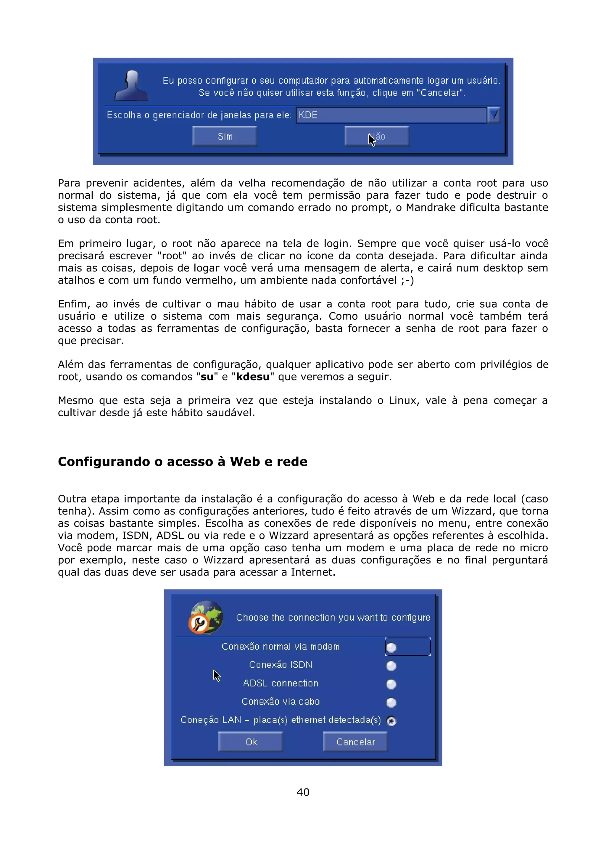 Para prevenir acidentes, além da velha recomendação de não utilizar a conta root para uso
normal do sistema, já que com ela você tem permissão para fazer tudo e pode destruir o
sistema simplesmente digitando um comando errado no prompt, o Mandrake dificulta bastante
o uso da conta root.

Em primeiro lugar, o root não aparece na tela de login. Sempre que você quiser usá-lo você
precisará escrever "root" ao invés de clicar no ícone da conta desejada. Para dificultar ainda
mais as coisas, depois de logar você verá uma mensagem de alerta, e cairá num desktop sem
atalhos e com um fundo vermelho, um ambiente nada confortável ;-)

Enfim, ao invés de cultivar o mau hábito de usar a conta root para tudo, crie sua conta de
usuário e utilize o sistema com mais segurança. Como usuário normal você também terá
acesso a todas as ferramentas de configuração, basta fornecer a senha de root para fazer o
que precisar.

Além das ferramentas de configuração, qualquer aplicativo pode ser aberto com privilégios de
root, usando os comandos "su" e "kdesu" que veremos a seguir.

Mesmo que esta seja a primeira vez que esteja instalando o Linux, vale à pena começar a
cultivar desde já este hábito saudável.



Configurando o acesso à Web e rede

Outra etapa importante da instalação é a configuração do acesso à Web e da rede local (caso
tenha). Assim como as configurações anteriores, tudo é feito através de um Wizzard, que torna
as coisas bastante simples. Escolha as conexões de rede disponíveis no menu, entre conexão
via modem, ISDN, ADSL ou via rede e o Wizzard apresentará as opções referentes à escolhida.
Você pode marcar mais de uma opção caso tenha um modem e uma placa de rede no micro
por exemplo, neste caso o Wizzard apresentará as duas configurações e no final perguntará
qual das duas deve ser usada para acessar a Internet.




                                             40
 