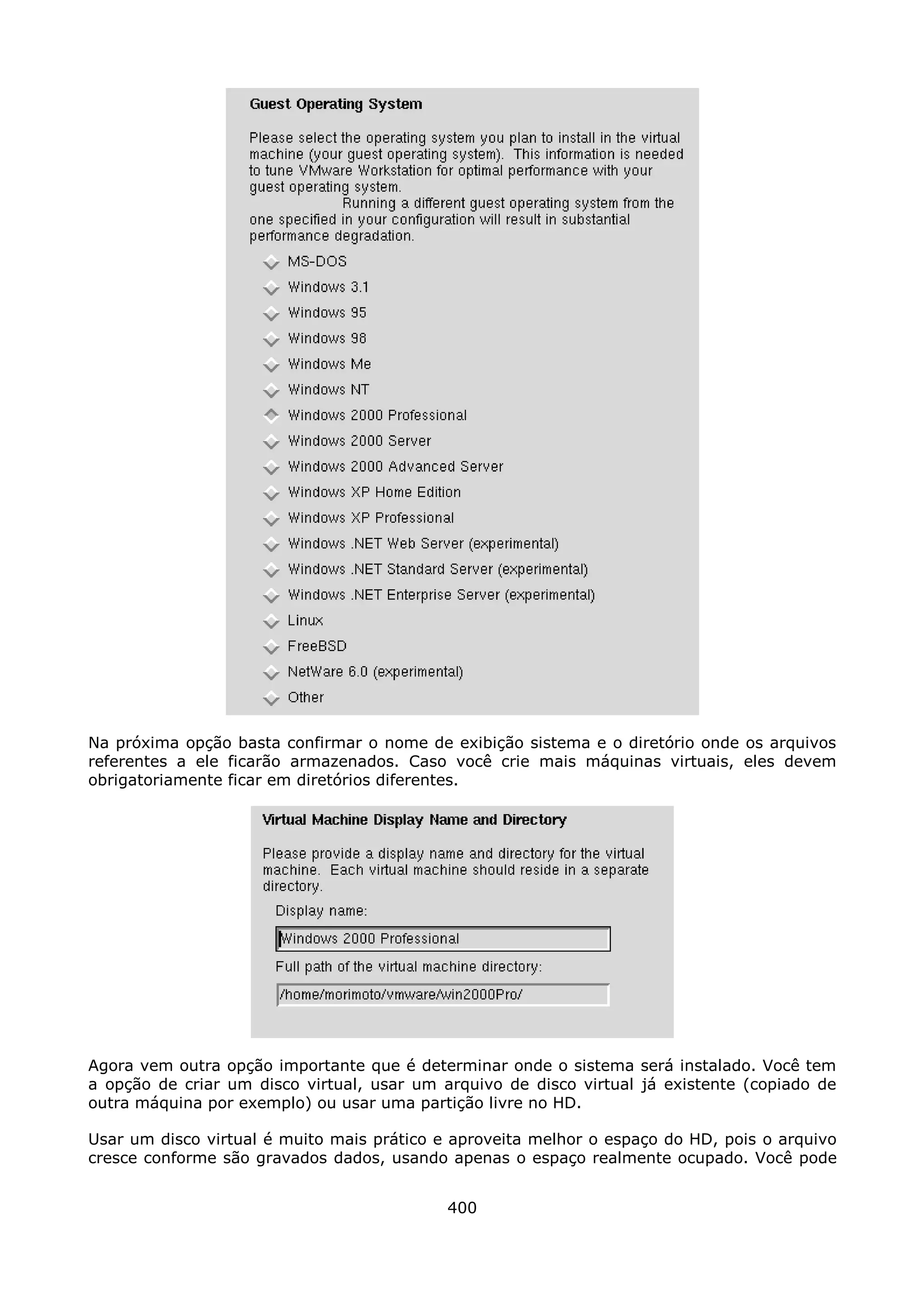 Na próxima opção basta confirmar o nome de exibição sistema e o diretório onde os arquivos
referentes a ele ficarão armazenados. Caso você crie mais máquinas virtuais, eles devem
obrigatoriamente ficar em diretórios diferentes.




Agora vem outra opção importante que é determinar onde o sistema será instalado. Você tem
a opção de criar um disco virtual, usar um arquivo de disco virtual já existente (copiado de
outra máquina por exemplo) ou usar uma partição livre no HD.

Usar um disco virtual é muito mais prático e aproveita melhor o espaço do HD, pois o arquivo
cresce conforme são gravados dados, usando apenas o espaço realmente ocupado. Você pode


                                            400
 