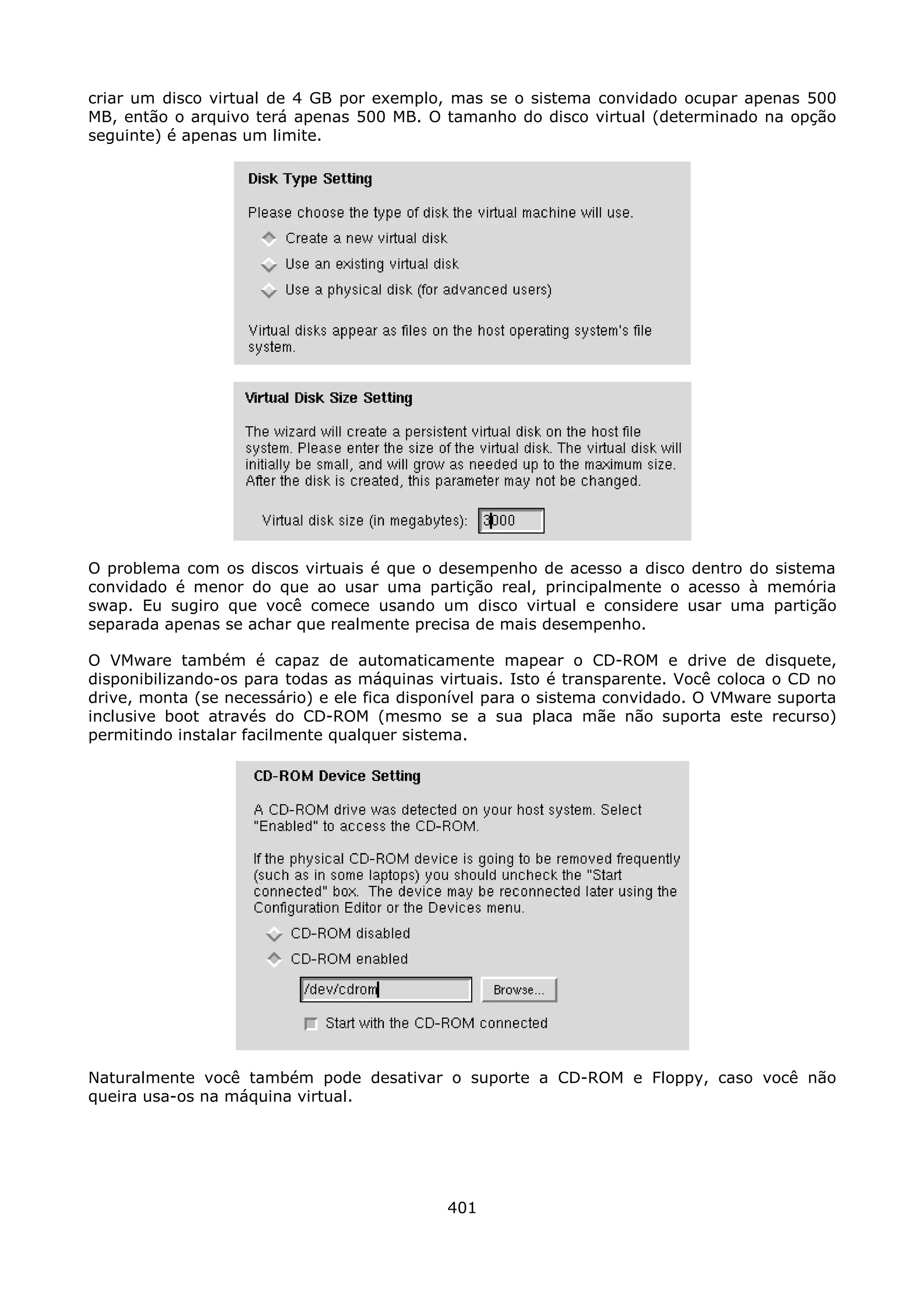 criar um disco virtual de 4 GB por exemplo, mas se o sistema convidado ocupar apenas 500
MB, então o arquivo terá apenas 500 MB. O tamanho do disco virtual (determinado na opção
seguinte) é apenas um limite.




O problema com os discos virtuais é que o desempenho de acesso a disco dentro do sistema
convidado é menor do que ao usar uma partição real, principalmente o acesso à memória
swap. Eu sugiro que você comece usando um disco virtual e considere usar uma partição
separada apenas se achar que realmente precisa de mais desempenho.

O VMware também é capaz de automaticamente mapear o CD-ROM e drive de disquete,
disponibilizando-os para todas as máquinas virtuais. Isto é transparente. Você coloca o CD no
drive, monta (se necessário) e ele fica disponível para o sistema convidado. O VMware suporta
inclusive boot através do CD-ROM (mesmo se a sua placa mãe não suporta este recurso)
permitindo instalar facilmente qualquer sistema.




Naturalmente você também pode desativar o suporte a CD-ROM e Floppy, caso você não
queira usa-os na máquina virtual.




                                            401
 