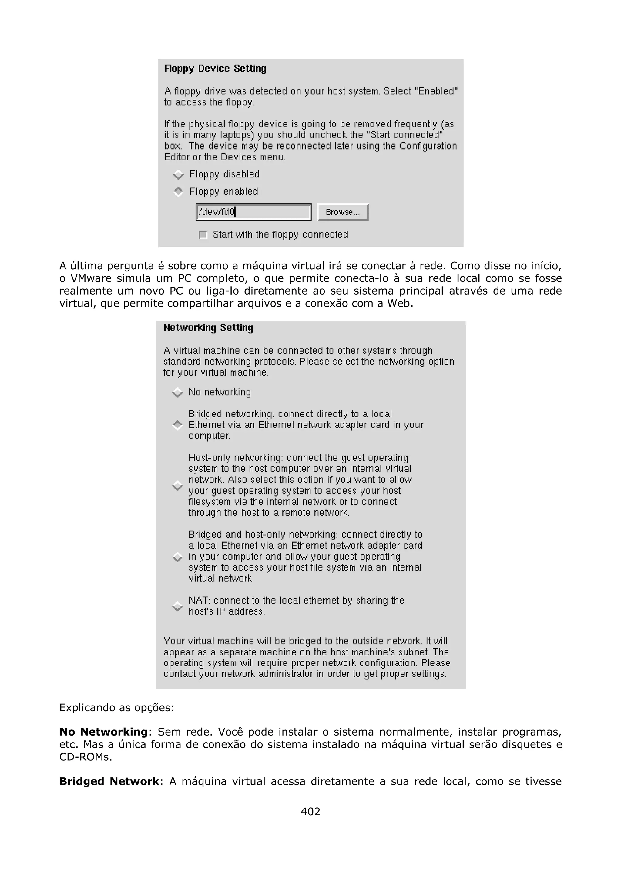 A última pergunta é sobre como a máquina virtual irá se conectar à rede. Como disse no início,
o VMware simula um PC completo, o que permite conecta-lo à sua rede local como se fosse
realmente um novo PC ou liga-lo diretamente ao seu sistema principal através de uma rede
virtual, que permite compartilhar arquivos e a conexão com a Web.




Explicando as opções:

No Networking: Sem rede. Você pode instalar o sistema normalmente, instalar programas,
etc. Mas a única forma de conexão do sistema instalado na máquina virtual serão disquetes e
CD-ROMs.

Bridged Network: A máquina virtual acessa diretamente a sua rede local, como se tivesse

                                             402
 