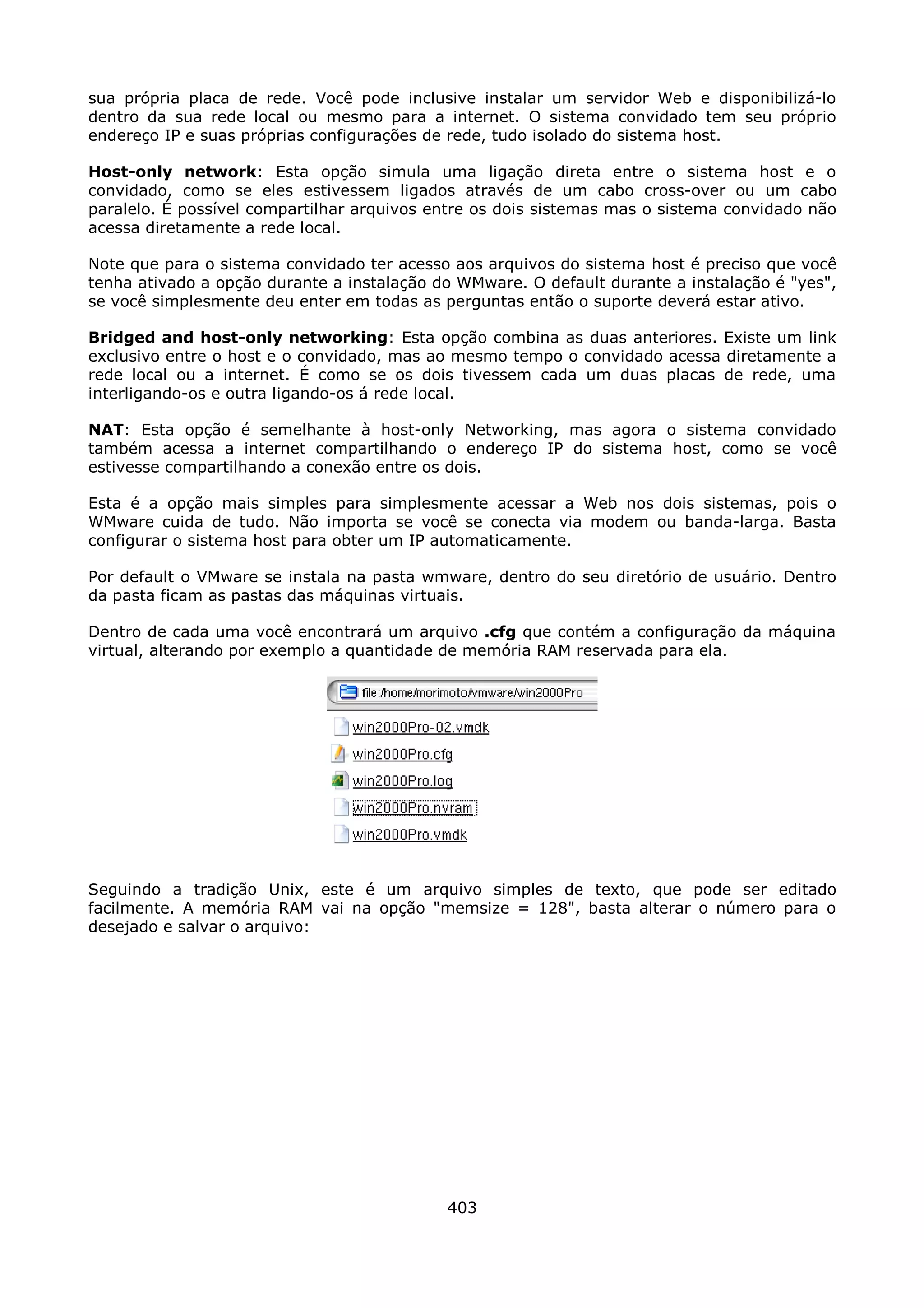 sua própria placa de rede. Você pode inclusive instalar um servidor Web e disponibilizá-lo
dentro da sua rede local ou mesmo para a internet. O sistema convidado tem seu próprio
endereço IP e suas próprias configurações de rede, tudo isolado do sistema host.

Host-only network: Esta opção simula uma ligação direta entre o sistema host e o
convidado, como se eles estivessem ligados através de um cabo cross-over ou um cabo
paralelo. É possível compartilhar arquivos entre os dois sistemas mas o sistema convidado não
acessa diretamente a rede local.

Note que para o sistema convidado ter acesso aos arquivos do sistema host é preciso que você
tenha ativado a opção durante a instalação do WMware. O default durante a instalação é "yes",
se você simplesmente deu enter em todas as perguntas então o suporte deverá estar ativo.

Bridged and host-only networking: Esta opção combina as duas anteriores. Existe um link
exclusivo entre o host e o convidado, mas ao mesmo tempo o convidado acessa diretamente a
rede local ou a internet. É como se os dois tivessem cada um duas placas de rede, uma
interligando-os e outra ligando-os á rede local.

NAT: Esta opção é semelhante à host-only Networking, mas agora o sistema convidado
também acessa a internet compartilhando o endereço IP do sistema host, como se você
estivesse compartilhando a conexão entre os dois.

Esta é a opção mais simples para simplesmente acessar a Web nos dois sistemas, pois o
WMware cuida de tudo. Não importa se você se conecta via modem ou banda-larga. Basta
configurar o sistema host para obter um IP automaticamente.

Por default o VMware se instala na pasta wmware, dentro do seu diretório de usuário. Dentro
da pasta ficam as pastas das máquinas virtuais.

Dentro de cada uma você encontrará um arquivo .cfg que contém a configuração da máquina
virtual, alterando por exemplo a quantidade de memória RAM reservada para ela.




Seguindo a tradição Unix, este é um arquivo simples de texto, que pode ser editado
facilmente. A memória RAM vai na opção "memsize = 128", basta alterar o número para o
desejado e salvar o arquivo:




                                            403
 