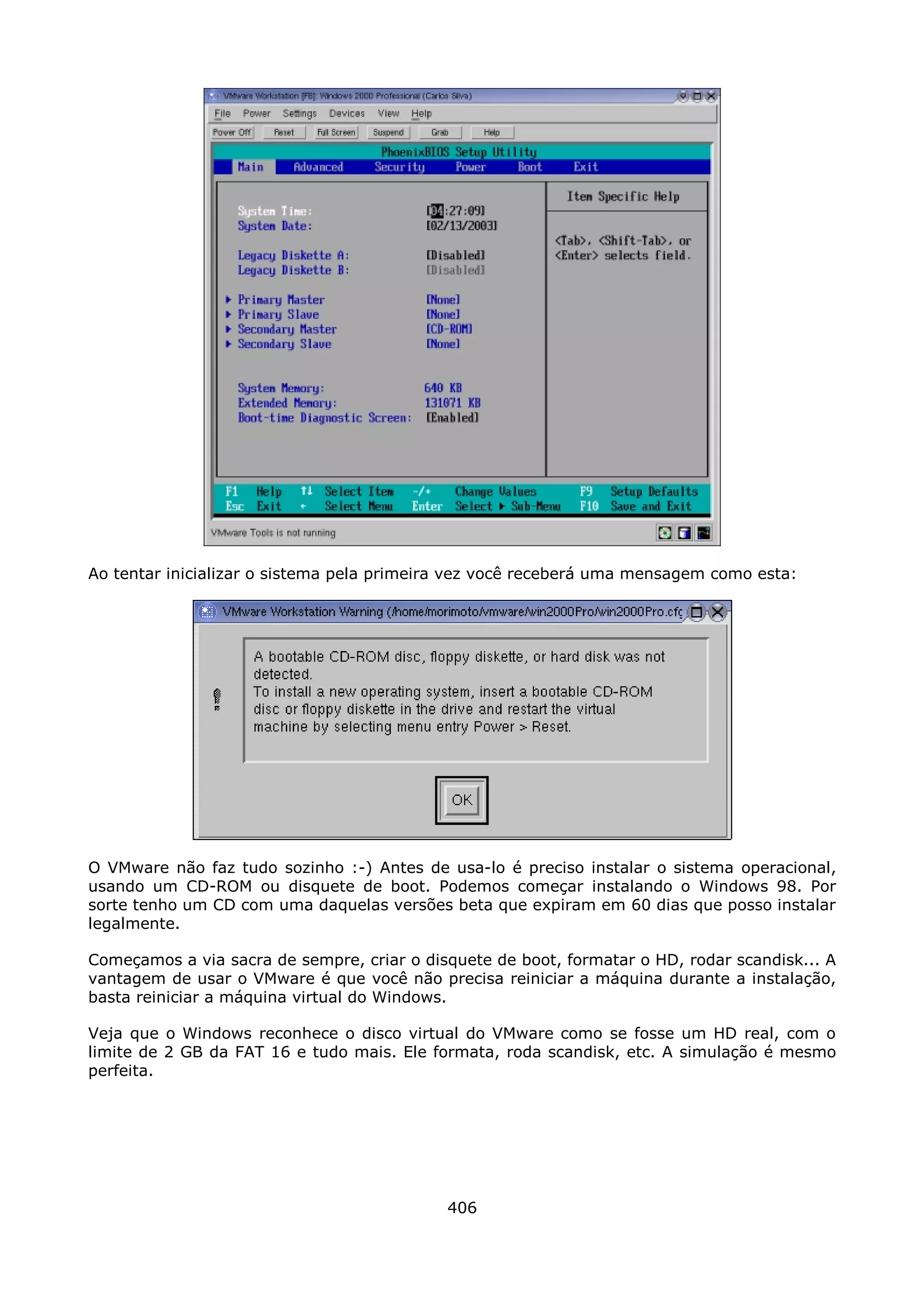 Ao tentar inicializar o sistema pela primeira vez você receberá uma mensagem como esta:




O VMware não faz tudo sozinho :-) Antes de usa-lo é preciso instalar o sistema operacional,
usando um CD-ROM ou disquete de boot. Podemos começar instalando o Windows 98. Por
sorte tenho um CD com uma daquelas versões beta que expiram em 60 dias que posso instalar
legalmente.

Começamos a via sacra de sempre, criar o disquete de boot, formatar o HD, rodar scandisk... A
vantagem de usar o VMware é que você não precisa reiniciar a máquina durante a instalação,
basta reiniciar a máquina virtual do Windows.

Veja que o Windows reconhece o disco virtual do VMware como se fosse um HD real, com o
limite de 2 GB da FAT 16 e tudo mais. Ele formata, roda scandisk, etc. A simulação é mesmo
perfeita.




                                            406
 