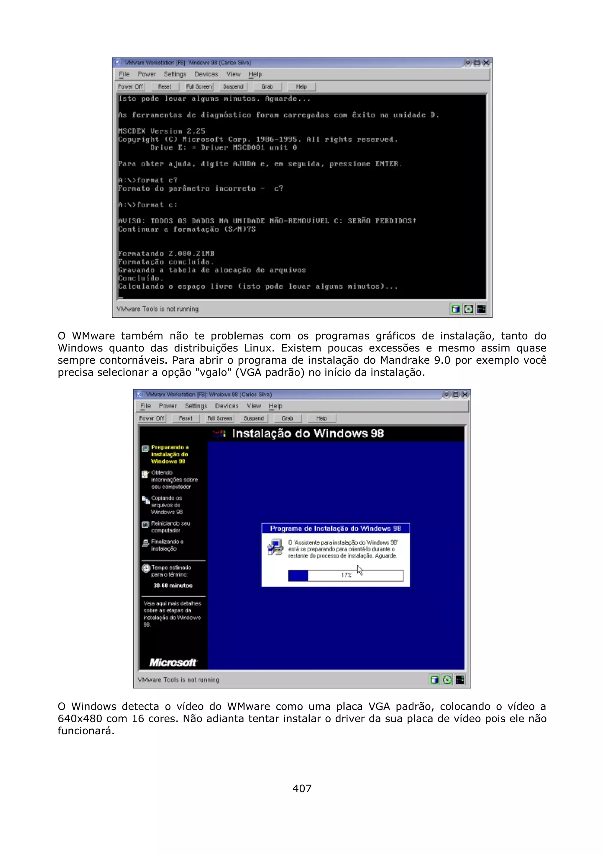 O WMware também não te problemas com os programas gráficos de instalação, tanto do
Windows quanto das distribuições Linux. Existem poucas excessões e mesmo assim quase
sempre contornáveis. Para abrir o programa de instalação do Mandrake 9.0 por exemplo você
precisa selecionar a opção "vgalo" (VGA padrão) no início da instalação.




O Windows detecta o vídeo do WMware como uma placa VGA padrão, colocando o vídeo a
640x480 com 16 cores. Não adianta tentar instalar o driver da sua placa de vídeo pois ele não
funcionará.




                                            407
 