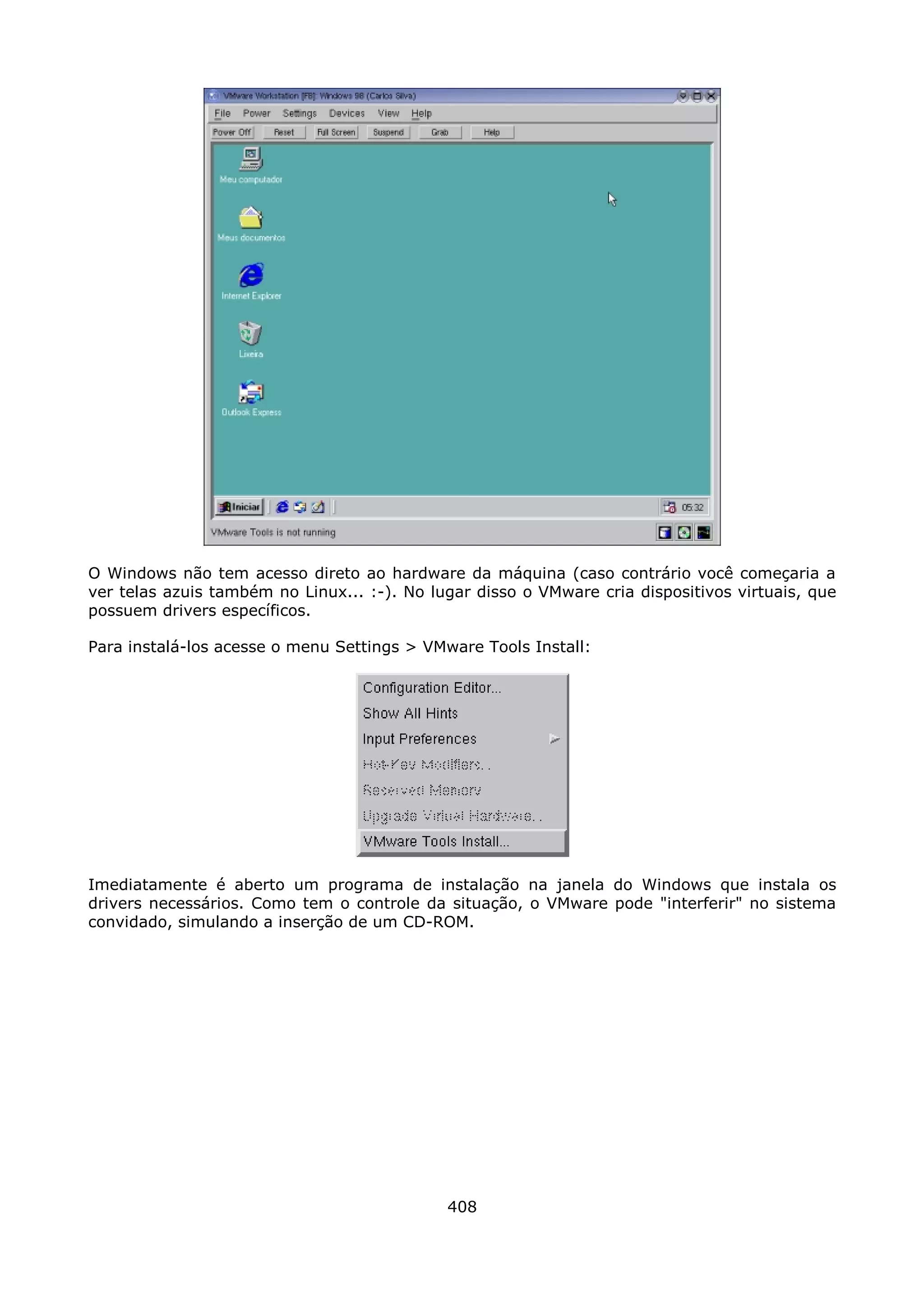O Windows não tem acesso direto ao hardware da máquina (caso contrário você começaria a
ver telas azuis também no Linux... :-). No lugar disso o VMware cria dispositivos virtuais, que
possuem drivers específicos.

Para instalá-los acesse o menu Settings > VMware Tools Install:




Imediatamente é aberto um programa de instalação na janela do Windows que instala os
drivers necessários. Como tem o controle da situação, o VMware pode "interferir" no sistema
convidado, simulando a inserção de um CD-ROM.




                                             408
 