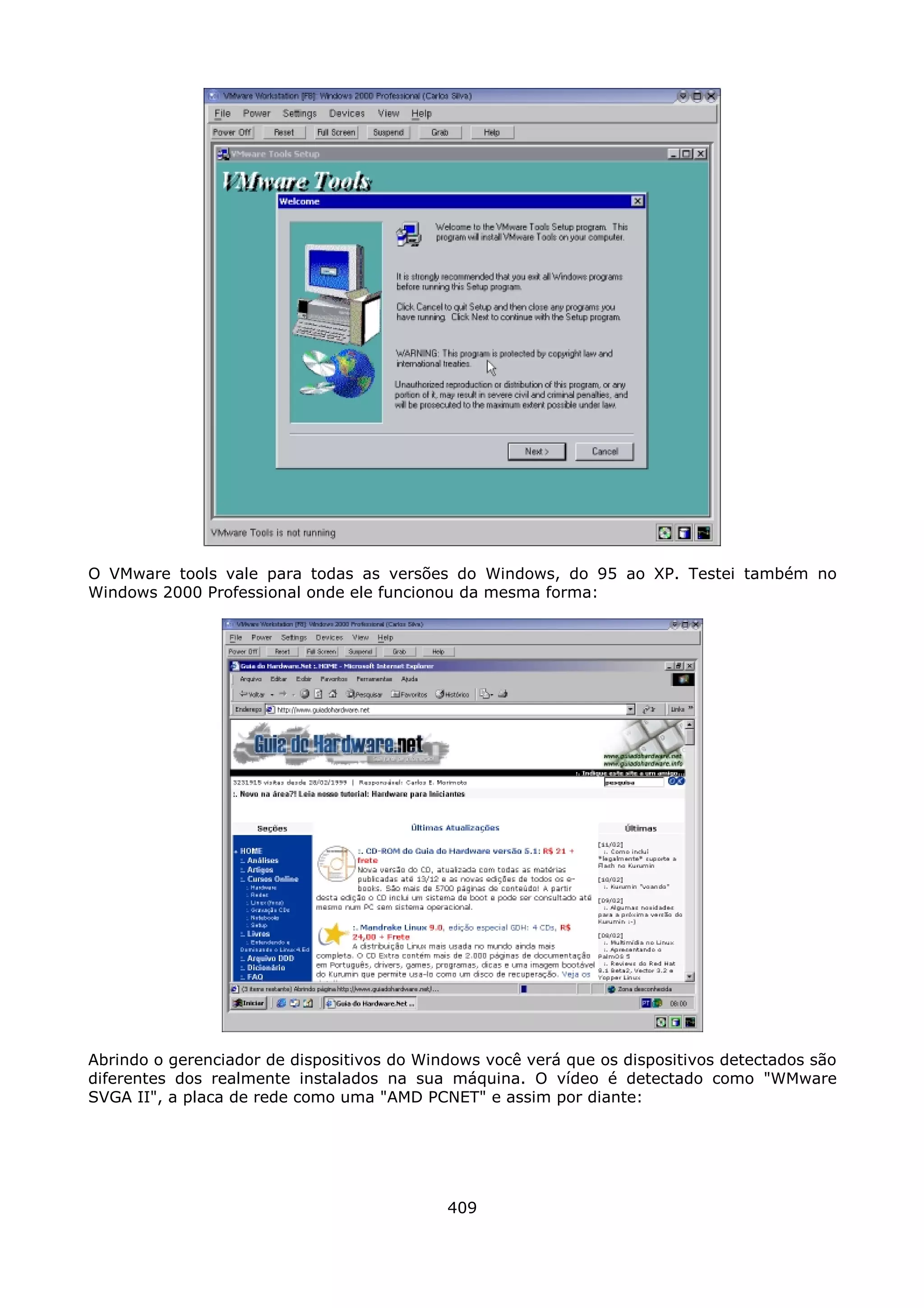 O VMware tools vale para todas as versões do Windows, do 95 ao XP. Testei também no
Windows 2000 Professional onde ele funcionou da mesma forma:




Abrindo o gerenciador de dispositivos do Windows você verá que os dispositivos detectados são
diferentes dos realmente instalados na sua máquina. O vídeo é detectado como "WMware
SVGA II", a placa de rede como uma "AMD PCNET" e assim por diante:




                                            409
 