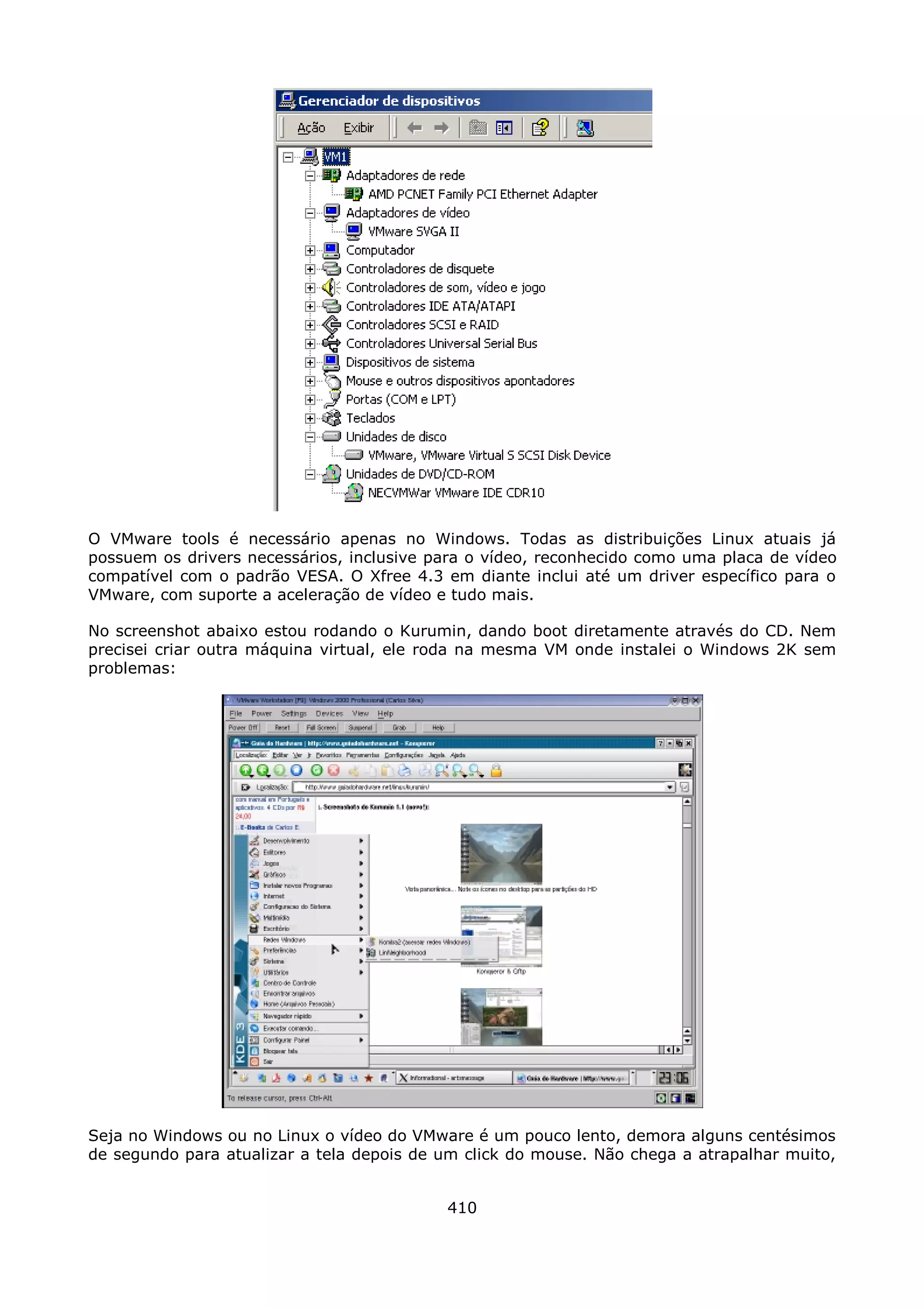 O VMware tools é necessário apenas no Windows. Todas as distribuições Linux atuais já
possuem os drivers necessários, inclusive para o vídeo, reconhecido como uma placa de vídeo
compatível com o padrão VESA. O Xfree 4.3 em diante inclui até um driver específico para o
VMware, com suporte a aceleração de vídeo e tudo mais.

No screenshot abaixo estou rodando o Kurumin, dando boot diretamente através do CD. Nem
precisei criar outra máquina virtual, ele roda na mesma VM onde instalei o Windows 2K sem
problemas:




Seja no Windows ou no Linux o vídeo do VMware é um pouco lento, demora alguns centésimos
de segundo para atualizar a tela depois de um click do mouse. Não chega a atrapalhar muito,


                                           410
 