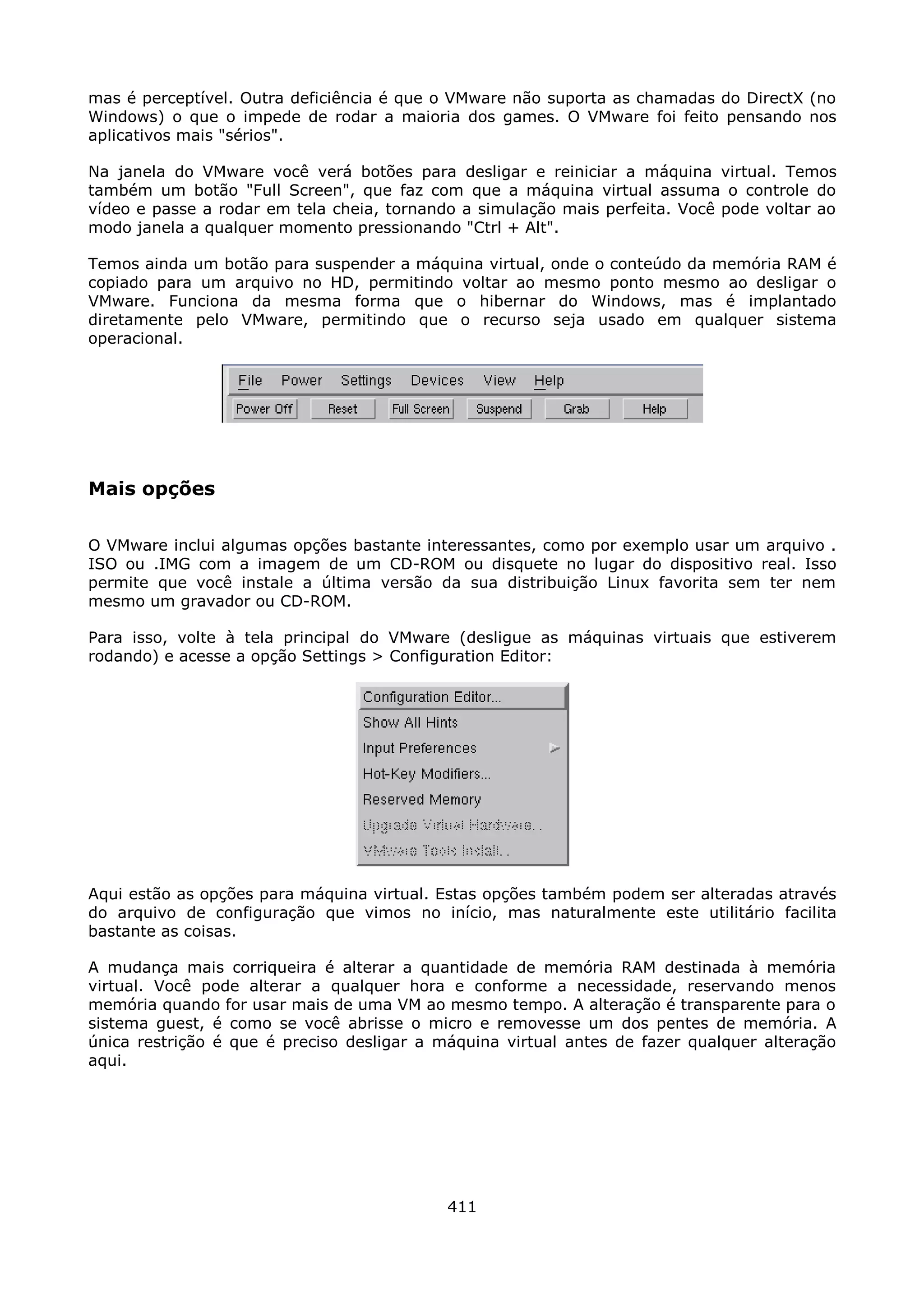 mas é perceptível. Outra deficiência é que o VMware não suporta as chamadas do DirectX (no
Windows) o que o impede de rodar a maioria dos games. O VMware foi feito pensando nos
aplicativos mais "sérios".

Na janela do VMware você verá botões para desligar e reiniciar a máquina virtual. Temos
também um botão "Full Screen", que faz com que a máquina virtual assuma o controle do
vídeo e passe a rodar em tela cheia, tornando a simulação mais perfeita. Você pode voltar ao
modo janela a qualquer momento pressionando "Ctrl + Alt".

Temos ainda um botão para suspender a máquina virtual, onde o conteúdo da memória RAM é
copiado para um arquivo no HD, permitindo voltar ao mesmo ponto mesmo ao desligar o
VMware. Funciona da mesma forma que o hibernar do Windows, mas é implantado
diretamente pelo VMware, permitindo que o recurso seja usado em qualquer sistema
operacional.




Mais opções

O VMware inclui algumas opções bastante interessantes, como por exemplo usar um arquivo .
ISO ou .IMG com a imagem de um CD-ROM ou disquete no lugar do dispositivo real. Isso
permite que você instale a última versão da sua distribuição Linux favorita sem ter nem
mesmo um gravador ou CD-ROM.

Para isso, volte à tela principal do VMware (desligue as máquinas virtuais que estiverem
rodando) e acesse a opção Settings > Configuration Editor:




Aqui estão as opções para máquina virtual. Estas opções também podem ser alteradas através
do arquivo de configuração que vimos no início, mas naturalmente este utilitário facilita
bastante as coisas.

A mudança mais corriqueira é alterar a quantidade de memória RAM destinada à memória
virtual. Você pode alterar a qualquer hora e conforme a necessidade, reservando menos
memória quando for usar mais de uma VM ao mesmo tempo. A alteração é transparente para o
sistema guest, é como se você abrisse o micro e removesse um dos pentes de memória. A
única restrição é que é preciso desligar a máquina virtual antes de fazer qualquer alteração
aqui.




                                            411
 