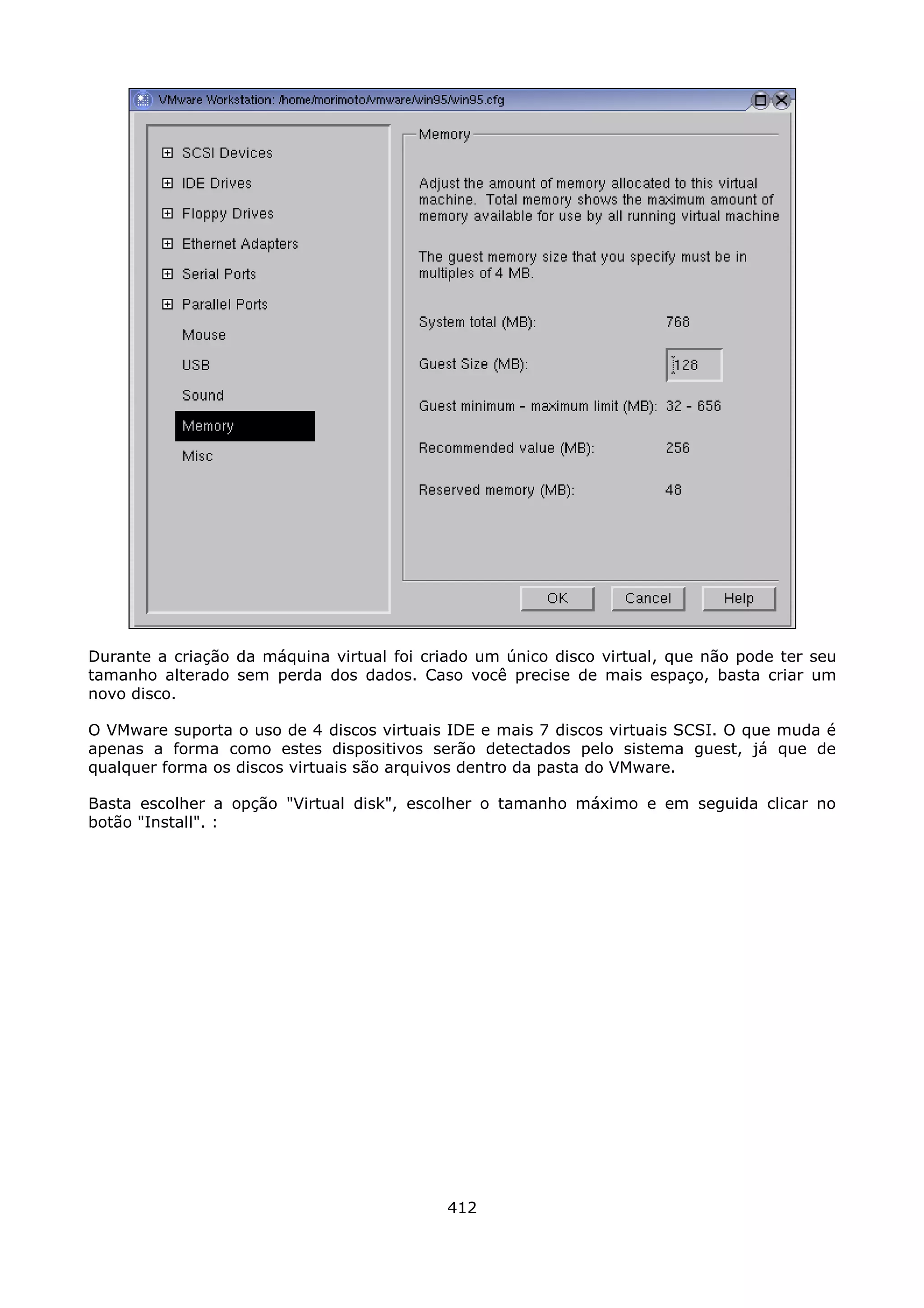 Durante a criação da máquina virtual foi criado um único disco virtual, que não pode ter seu
tamanho alterado sem perda dos dados. Caso você precise de mais espaço, basta criar um
novo disco.

O VMware suporta o uso de 4 discos virtuais IDE e mais 7 discos virtuais SCSI. O que muda é
apenas a forma como estes dispositivos serão detectados pelo sistema guest, já que de
qualquer forma os discos virtuais são arquivos dentro da pasta do VMware.

Basta escolher a opção "Virtual disk", escolher o tamanho máximo e em seguida clicar no
botão "Install". :




                                            412
 