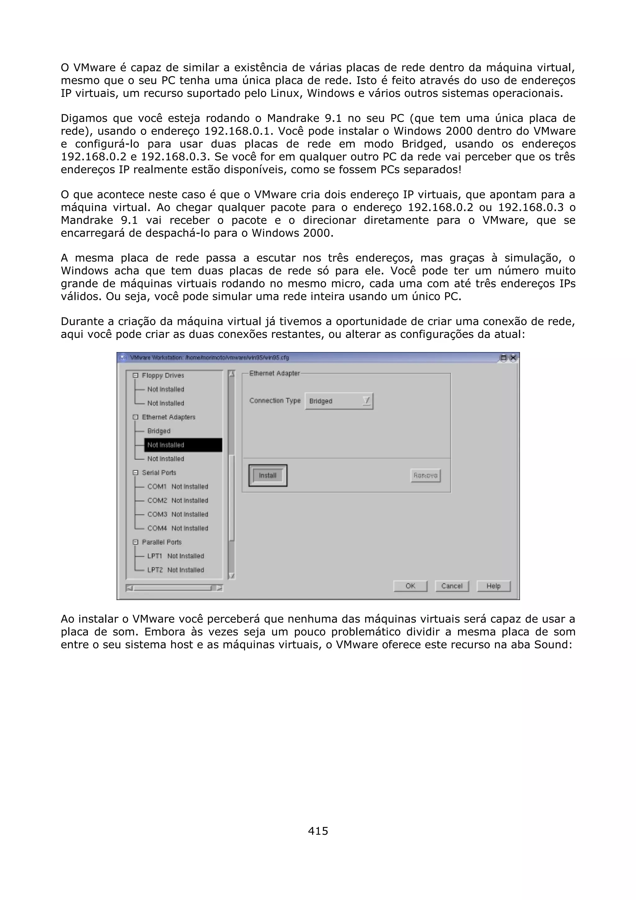 O VMware é capaz de similar a existência de várias placas de rede dentro da máquina virtual,
mesmo que o seu PC tenha uma única placa de rede. Isto é feito através do uso de endereços
IP virtuais, um recurso suportado pelo Linux, Windows e vários outros sistemas operacionais.

Digamos que você esteja rodando o Mandrake 9.1 no seu PC (que tem uma única placa de
rede), usando o endereço 192.168.0.1. Você pode instalar o Windows 2000 dentro do VMware
e configurá-lo para usar duas placas de rede em modo Bridged, usando os endereços
192.168.0.2 e 192.168.0.3. Se você for em qualquer outro PC da rede vai perceber que os três
endereços IP realmente estão disponíveis, como se fossem PCs separados!

O que acontece neste caso é que o VMware cria dois endereço IP virtuais, que apontam para a
máquina virtual. Ao chegar qualquer pacote para o endereço 192.168.0.2 ou 192.168.0.3 o
Mandrake 9.1 vai receber o pacote e o direcionar diretamente para o VMware, que se
encarregará de despachá-lo para o Windows 2000.

A mesma placa de rede passa a escutar nos três endereços, mas graças à simulação, o
Windows acha que tem duas placas de rede só para ele. Você pode ter um número muito
grande de máquinas virtuais rodando no mesmo micro, cada uma com até três endereços IPs
válidos. Ou seja, você pode simular uma rede inteira usando um único PC.

Durante a criação da máquina virtual já tivemos a oportunidade de criar uma conexão de rede,
aqui você pode criar as duas conexões restantes, ou alterar as configurações da atual:




Ao instalar o VMware você perceberá que nenhuma das máquinas virtuais será capaz de usar a
placa de som. Embora às vezes seja um pouco problemático dividir a mesma placa de som
entre o seu sistema host e as máquinas virtuais, o VMware oferece este recurso na aba Sound:




                                            415
 
