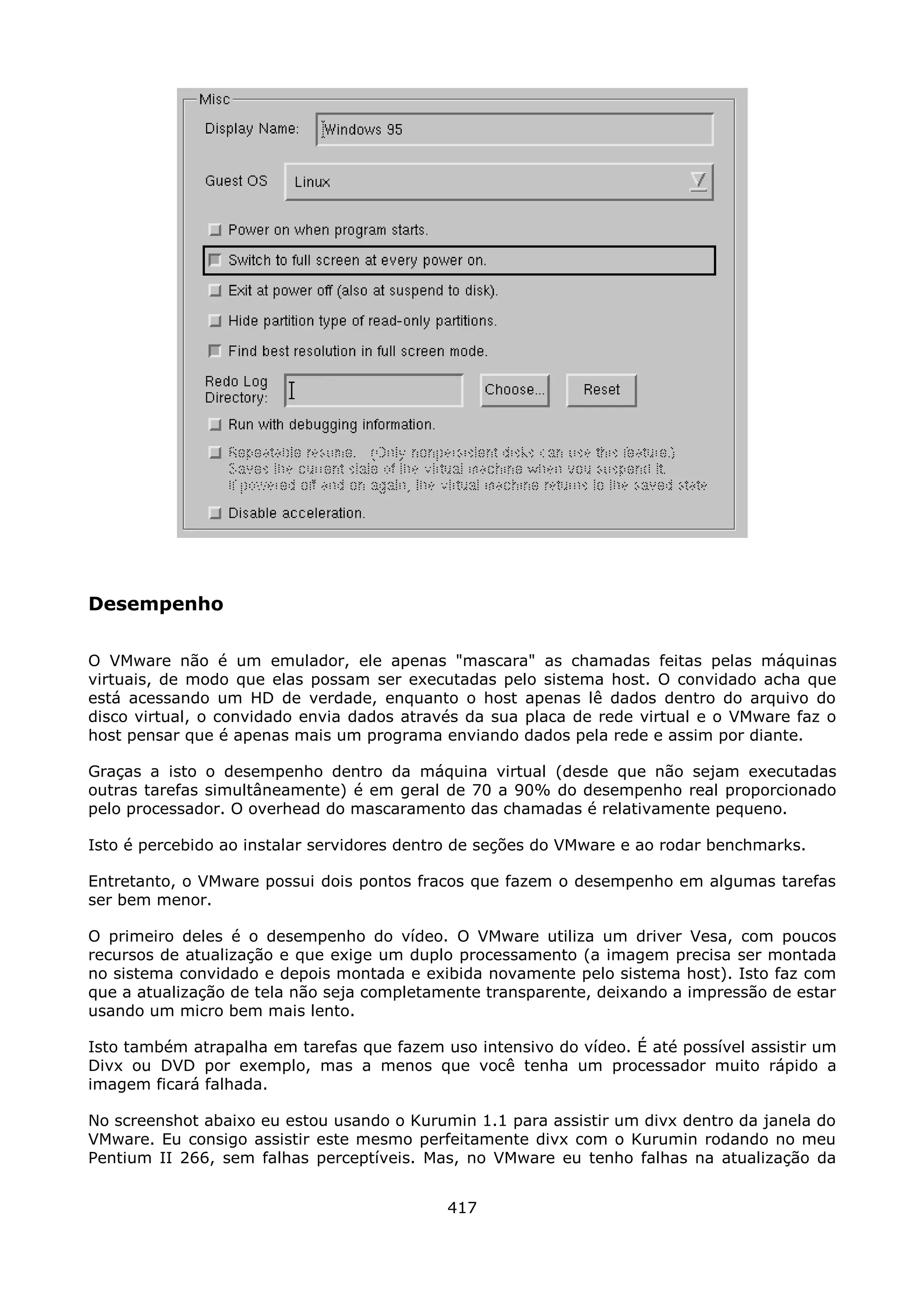 Desempenho

O VMware não é um emulador, ele apenas "mascara" as chamadas feitas pelas máquinas
virtuais, de modo que elas possam ser executadas pelo sistema host. O convidado acha que
está acessando um HD de verdade, enquanto o host apenas lê dados dentro do arquivo do
disco virtual, o convidado envia dados através da sua placa de rede virtual e o VMware faz o
host pensar que é apenas mais um programa enviando dados pela rede e assim por diante.

Graças a isto o desempenho dentro da máquina virtual (desde que não sejam executadas
outras tarefas simultâneamente) é em geral de 70 a 90% do desempenho real proporcionado
pelo processador. O overhead do mascaramento das chamadas é relativamente pequeno.

Isto é percebido ao instalar servidores dentro de seções do VMware e ao rodar benchmarks.

Entretanto, o VMware possui dois pontos fracos que fazem o desempenho em algumas tarefas
ser bem menor.

O primeiro deles é o desempenho do vídeo. O VMware utiliza um driver Vesa, com poucos
recursos de atualização e que exige um duplo processamento (a imagem precisa ser montada
no sistema convidado e depois montada e exibida novamente pelo sistema host). Isto faz com
que a atualização de tela não seja completamente transparente, deixando a impressão de estar
usando um micro bem mais lento.

Isto também atrapalha em tarefas que fazem uso intensivo do vídeo. É até possível assistir um
Divx ou DVD por exemplo, mas a menos que você tenha um processador muito rápido a
imagem ficará falhada.

No screenshot abaixo eu estou usando o Kurumin 1.1 para assistir um divx dentro da janela do
VMware. Eu consigo assistir este mesmo perfeitamente divx com o Kurumin rodando no meu
Pentium II 266, sem falhas perceptíveis. Mas, no VMware eu tenho falhas na atualização da


                                            417
 