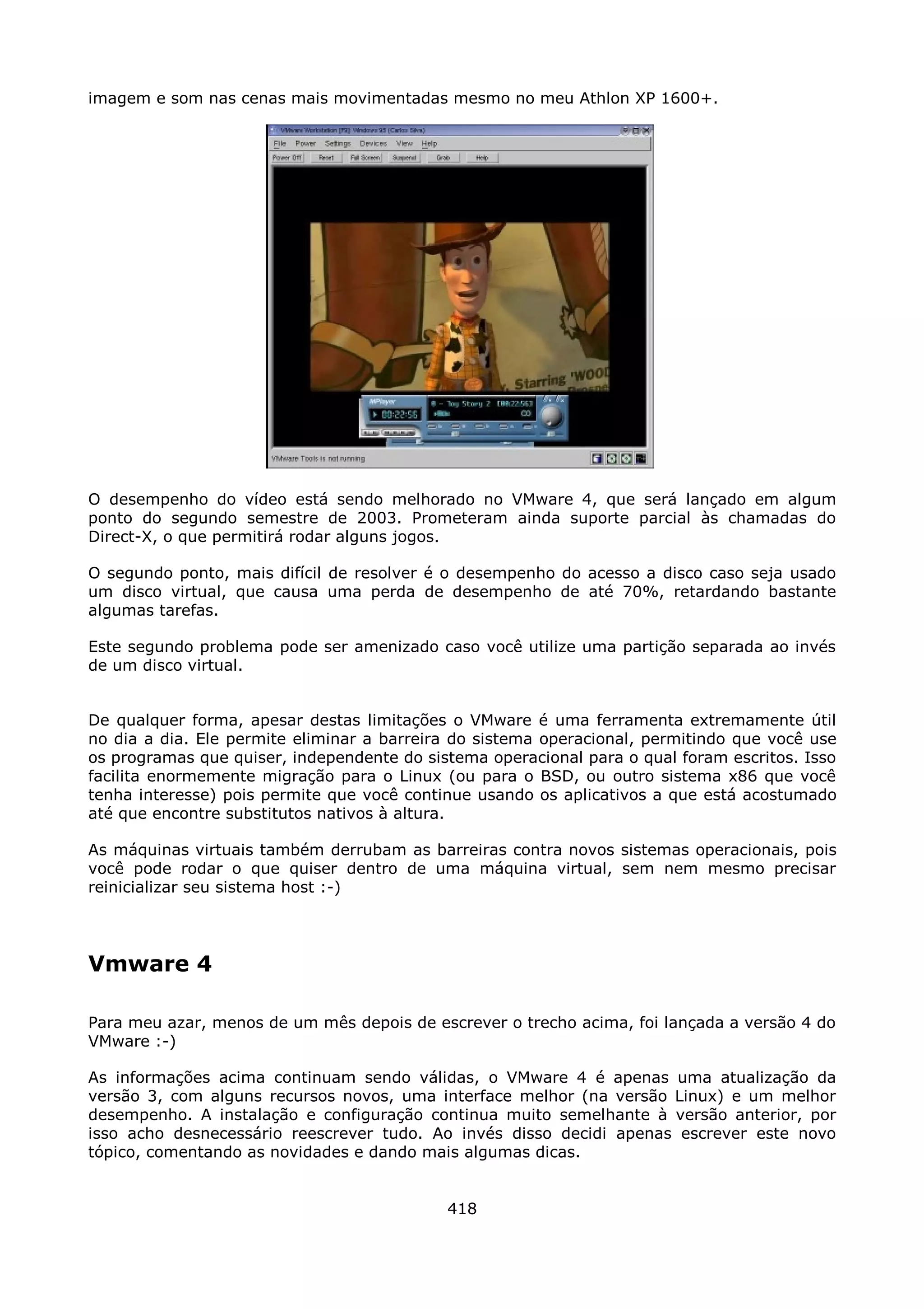 imagem e som nas cenas mais movimentadas mesmo no meu Athlon XP 1600+.




O desempenho do vídeo está sendo melhorado no VMware 4, que será lançado em algum
ponto do segundo semestre de 2003. Prometeram ainda suporte parcial às chamadas do
Direct-X, o que permitirá rodar alguns jogos.

O segundo ponto, mais difícil de resolver é o desempenho do acesso a disco caso seja usado
um disco virtual, que causa uma perda de desempenho de até 70%, retardando bastante
algumas tarefas.

Este segundo problema pode ser amenizado caso você utilize uma partição separada ao invés
de um disco virtual.


De qualquer forma, apesar destas limitações o VMware é uma ferramenta extremamente útil
no dia a dia. Ele permite eliminar a barreira do sistema operacional, permitindo que você use
os programas que quiser, independente do sistema operacional para o qual foram escritos. Isso
facilita enormemente migração para o Linux (ou para o BSD, ou outro sistema x86 que você
tenha interesse) pois permite que você continue usando os aplicativos a que está acostumado
até que encontre substitutos nativos à altura.

As máquinas virtuais também derrubam as barreiras contra novos sistemas operacionais, pois
você pode rodar o que quiser dentro de uma máquina virtual, sem nem mesmo precisar
reinicializar seu sistema host :-)




Vmware 4

Para meu azar, menos de um mês depois de escrever o trecho acima, foi lançada a versão 4 do
VMware :-)

As informações acima continuam sendo válidas, o VMware 4 é apenas uma atualização da
versão 3, com alguns recursos novos, uma interface melhor (na versão Linux) e um melhor
desempenho. A instalação e configuração continua muito semelhante à versão anterior, por
isso acho desnecessário reescrever tudo. Ao invés disso decidi apenas escrever este novo
tópico, comentando as novidades e dando mais algumas dicas.


                                            418
 