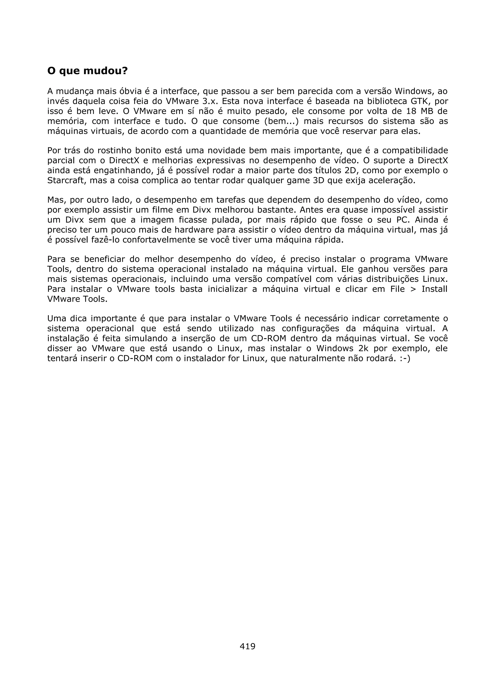 O que mudou?
A mudança mais óbvia é a interface, que passou a ser bem parecida com a versão Windows, ao
invés daquela coisa feia do VMware 3.x. Esta nova interface é baseada na biblioteca GTK, por
isso é bem leve. O VMware em sí não é muito pesado, ele consome por volta de 18 MB de
memória, com interface e tudo. O que consome (bem...) mais recursos do sistema são as
máquinas virtuais, de acordo com a quantidade de memória que você reservar para elas.

Por trás do rostinho bonito está uma novidade bem mais importante, que é a compatibilidade
parcial com o DirectX e melhorias expressivas no desempenho de vídeo. O suporte a DirectX
ainda está engatinhando, já é possível rodar a maior parte dos títulos 2D, como por exemplo o
Starcraft, mas a coisa complica ao tentar rodar qualquer game 3D que exija aceleração.

Mas, por outro lado, o desempenho em tarefas que dependem do desempenho do vídeo, como
por exemplo assistir um filme em Divx melhorou bastante. Antes era quase impossível assistir
um Divx sem que a imagem ficasse pulada, por mais rápido que fosse o seu PC. Ainda é
preciso ter um pouco mais de hardware para assistir o vídeo dentro da máquina virtual, mas já
é possível fazê-lo confortavelmente se você tiver uma máquina rápida.

Para se beneficiar do melhor desempenho do vídeo, é preciso instalar o programa VMware
Tools, dentro do sistema operacional instalado na máquina virtual. Ele ganhou versões para
mais sistemas operacionais, incluindo uma versão compatível com várias distribuições Linux.
Para instalar o VMware tools basta inicializar a máquina virtual e clicar em File > Install
VMware Tools.

Uma dica importante é que para instalar o VMware Tools é necessário indicar corretamente o
sistema operacional que está sendo utilizado nas configurações da máquina virtual. A
instalação é feita simulando a inserção de um CD-ROM dentro da máquinas virtual. Se você
disser ao VMware que está usando o Linux, mas instalar o Windows 2k por exemplo, ele
tentará inserir o CD-ROM com o instalador for Linux, que naturalmente não rodará. :-)




                                            419
 