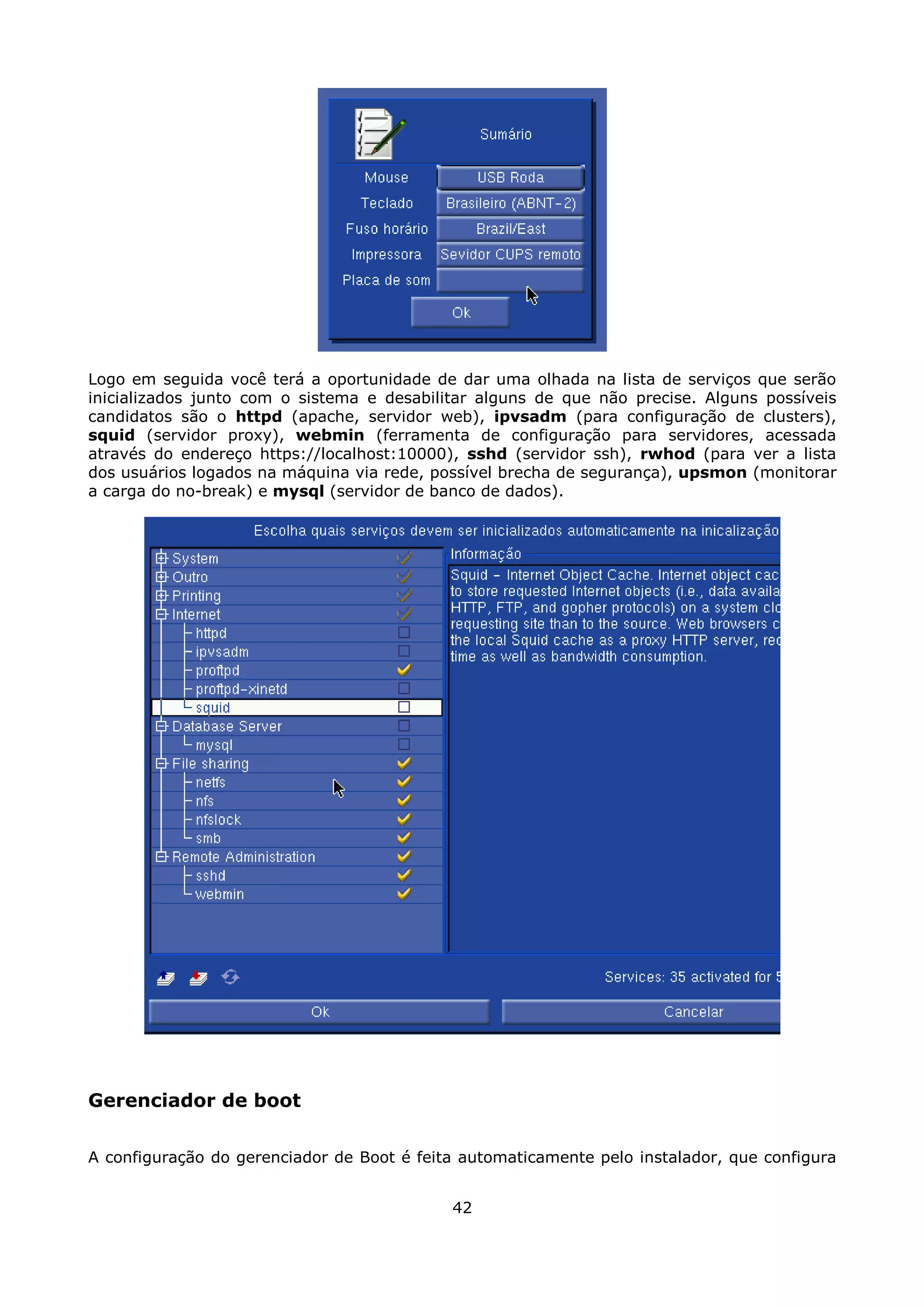 Logo em seguida você terá a oportunidade de dar uma olhada na lista de serviços que serão
inicializados junto com o sistema e desabilitar alguns de que não precise. Alguns possíveis
candidatos são o httpd (apache, servidor web), ipvsadm (para configuração de clusters),
squid (servidor proxy), webmin (ferramenta de configuração para servidores, acessada
através do endereço https://localhost:10000), sshd (servidor ssh), rwhod (para ver a lista
dos usuários logados na máquina via rede, possível brecha de segurança), upsmon (monitorar
a carga do no-break) e mysql (servidor de banco de dados).




Gerenciador de boot

A configuração do gerenciador de Boot é feita automaticamente pelo instalador, que configura


                                            42
 